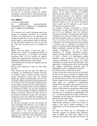de la construcción del arca con madera de acacia,     católicas, y lo dividían en tres secciones: la «Ley»,
la cual revistió con oro (Éx. 37:1; 38:23).           o sea el Pentateuco; los «Profetas», en que ponían
(b) Uno de los israelitas casados con mujeres         algunos de los libros históricos, los profetas
extranjeras a quienes Esdras convenció para que       mayores (menos Daniel y Lamentaciones) y los
se despidiesen de sus hijos y mujeres (Esd. 10:30).   doce profetas menores; y los «Escritos», donde
                                                      colocaban todos los demás. Se atribuye a Esdras
nom, BIBLIA                                           haber dado su forma final al Canon judío, con un
tip, MANU LIBR ARQU                                   total de 39 libros. Los 27 del Nuevo Testamento
ver,        APÓCRIFOS,           MANUSCRITOS,         fueron escritos por los apóstoles o por autores
VERSIONES DE LA BIBLIA (I), VERSIONES                 íntimamente asociados con ellos.
DE LA BIBLIA (II), QUMRÁN                             Los nombres «Antiguo Testamento» y «Nuevo
vet,                                                  Testamento» se usan desde el final del siglo II,
Es el nombre con el cual se designan desde muy        con el fin de distinguir entre las Escrituras
antiguo las Sagradas Escrituras de la Iglesia         cristianas y las judías. La mayor parte del Antiguo
Cristiana. Una exposición de su contenido y un        Testamento fue escrito en hebreo, pero algunas
estudio profundo de su texto y mensaje ocuparían      porciones pequeñas están en arameo (Esd. 4:8-
mucho espacio, y precisamente todos los artículos     7:18; 7:12-26; Jer. 10:11; Dn. 2:4-7:28). El Nuevo
de este diccionario iluminan un poco el texto de      Testamento, con excepción de unas pocas palabras
ese Libro por excelencia que es la Palabra de         y oraciones que se escribieron en arameo, fue
Dios.                                                 escrito en el griego común del mundo helénico. La
(a) Nombre.                                           Biblia protestante contiene 66 libros, 39 en el
Biblia viene del griego a través del latín, y         Antiguo Testamento y 27 en el Nuevo
significa «Los Libros». La designación bíblica es     Testamento. El Antiguo Testamento católico-
de «la/s Escritura/s» y, en un lugar, «Las Santas     romano contiene 46 libros y adiciones a los libros
Escrituras» (Ro. 1:2). La ausencia de adjetivo        de Ester y Daniel. Los protestantes aceptan
delante de la palabra Biblia revela que los que lo    solamente como canónicos los 39 libros del
empleaban consideraban que estos escritos:            Antiguo Testamento de los judíos. Los libros
(A) Formaban por sí mismos un conjunto concreto       adicionales se conocen entre los protestantes como
y determinado y                                       «apócrifos». Formaban parte de la versión griega
(B) que eran superiores a todas las otras obras       del Antiguo Testamento conocida como la
literarias.                                           Septuaginta o LXX, o también de los Setenta.
Estos escritos sin par son, pues, los libros por      (b) Conservación y transmisión de texto.
excelencia. La etimología del nombre Escritura,       A pesar de que fue escrita a través de un período
en singular como en plural, permite hacer la          de más de mil años, la Biblia ha llegado hasta
misma constatación, hecho tanto más notable           nosotros en un admirable estado de preservación.
cuanto que aparece frecuentemente en el NT con        El descubrimiento reciente de los rollos del mar
el sentido implícito del término griego Biblia (Mt.   Muerto, algunos de los cuales datan del segundo y
21:42; Hch. 8:32). Por otra parte, el plural neutro   tercer siglos a.C., corroboró la sorprendente
de este último término tiene un sentido colectivo,    exactitud del texto hebreo que poseemos hoy. En
marcando el importante hecho de que la Biblia no      cuanto a la exactitud del Nuevo Testamento,
es meramente un libro, sino una gran cantidad de      existen 4.500 manuscritos griegos que datan desde
libros. Al mismo tiempo, el empleo en singular del    125 d.C. hasta la invención de la imprenta,
término «Escritura» destaca el hecho de que la        versiones que se remontan en antigüedad al 150
diversidad de redactores recubre una maravillosa      d.C., y citas de porciones del Antiguo y del Nuevo
unidad que revela una conducción inteligente, que     Testamento de los Padres de la Iglesia desde las
no dejó de operar durante los más de mil años de      postrimerías del primer siglo.
su redacción.                                         Las divisiones por capítulos y versículos es
Se cree que el primero en usar este término fue       relativamente moderna: se inició en el siglo XI,
Juan Crisóstomo (347-407 d.C.). No se halla ese       según se cree, por el erudito Lanfranco, y fue
título en la Biblia misma, donde dichos escritos se   completada en su forma actual por R. Estienne, en
llaman simplemente la Escritura o las Escrituras      1551.
(Hch. 8:32; 2 Ti. 3:16). Sólo el Antiguo              De todos los libros que la Humanidad ha
Testamento es aceptado por los judíos, quienes no     conocido, ninguno ha ejercido tanta influencia
incluían en su Canon los Libros Apócrifos (véase      como la Biblia. El primer libro editado en la
APÓCRIFOS) que figuran en las versiones               imprenta fue la Biblia, marcando así el paso a la
                                                                                                      105
 