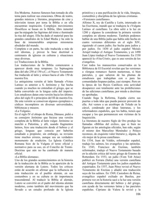 Era Moderna. Autores famosos han tomado de ella          primitiva y a una purificación de la vida, liturgias,
tema para realizar sus creaciones. Obras de teatro,      costumbres y disciplina de las iglesias cristianas.
grandes músicos y literatos, programas de cine y         «Versiones castellanas».
televisión tienen por tema la Biblia o en ella           Alfonso X, rey de Castilla y León, interesado en
encuentran inspiración. Complejos movimientos            las Escrituras, mandó que se tradujera la «Vulgata
filosóficos se basan en la Biblia, libro inmortal        Latina» al castellano. La obra salió a la luz en
que ha enjugado las lágrimas del triste e iluminado      1280 y algunos la consideran la primera versión
la risa del alegre. Ella ha dado el material para las    completa en idioma moderno. También podemos
grandes catedrales de la Edad Media y ha sido la         hablar de una Biblia judía que había sido hecha en
base de innumerables empresas misioneras                 cuatro versiones diferentes en el siglo XIV,
alrededor del mundo.                                     siguiendo el canon judío; fue hecha para judíos y
Completa o en parte, ha sido traducida a más de          por judíos. En 1430 el judío español Moisés
mil idiomas, y provee la base doctrinal a                Arrajel tradujo el Antiguo Testamento, y en 1490
centenares de iglesias en culturas y situaciones         Juan López tradujo el Nuevo Testamento. En 1530
muy diversas.                                            apareció la «Vita Cristi», que es una versión de los
(c) Traducciones de la Biblia.                           evangelios.
Las traducciones de la Biblia comenzaron a               Casi todos los manuscritos conservados en la
aparecer desde muy temprano. La Septuaginta              Biblioteca de El Escorial revelan que las versiones
data del año 250 al 150 a.C.; el Nuevo Testamento        a «lengua romance» fueron numerosas, si bien
fue traducido al latín y siríaco hacia el año 150 de     parciales, y que salieron de las plumas de
nuestra Era.                                             estudiosos que trabajaban con o para las
La antiquísima versión al latín llamada «Vetus           comunidades hispano-judías, casi siempre. Pero en
Latina» es anterior a S. Jerónimo y fue hecha            la época de los Reyes Católicos esta actividad
cuando ya muchos no entendían el griego, que se          desaparece casi totalmente ante las prohibiciones
había convertido en la lengua culta del imperio.         de las ediciones castellanas, por miedo a doctrinas
Los estudiosos datan esta versión hacia los últimos      no aprobadas.
años del siglo II o principios del III de nuestra Era.   Cuando llega la Reforma, España cierra sus
De esta versión se conservan algunos ejemplares o        puertas a toda idea que pueda parecer provenir de
códices incompletos en diversas universidades,           ella. Así vemos a un arzobispo de Toledo en la
bibliotecas y museos.                                    cárcel, condenado por ideas luteranas, y los
«La Vulgata».                                            reformadores españoles, que los había, tienen que
En el siglo IV el obispo de Roma, Dámaso, pidió a        escapar y los que permanecen son víctimas de la
su consejero Jerónimo que hiciese una versión            Inquisición.
completa de la Biblia al latín vulgar. Jerónimo se       La literatura de nuestro Siglo de Oro produjo las
marchó a Palestina, y allí, usando fragmentos            llamadas «Biblias del exilio», que si bien no
latinos, hizo una traducción desde el hebreo y el        figuran en las antologías oficiales, han sido, según
griego, lenguas que conocía por haberlas                 el mismo don Marcelino Menéndez y Pelayo
estudiado a propósito; sin embargo, su revisión          reconoce, de exquisito valor literario y, alguna, de
tiene muchos errores, aunque sea un verdadero            «lo mejor de la prosa castellana».
monumento de erudición. La Iglesia Católica              En 1534, Juan de Valdés, reformador español,
Romana hizo de la Vulgata el texto oficial y             tradujo los salmos, los evangelios y las epístolas.
normativo para su uso, en el Concilio de Trento.         En 1543, Francisco de Enzinas, también
Doctrina que aún no ha cambiado de manera                reformador, tradujo el Nuevo Testamento basado
oficial.                                                 en la edición crítica del texto griego de Erasmo de
«La Biblia alemana».                                     Rotterdam. En 1553, un judío (Yom Tob Atias)
Uno de los grandes acontecimientos en la historia        publicó en Ferrara (Italia) una versión castellana
de la traducción de la Biblia es la aparición de la      del Antiguo Testamento para los judíos españoles
versión alemana de Lutero. Todos los críticos            expatriados. En 1557, Juan Pérez revisó el Nuevo
están de acuerdo en afirmar que la influencia de         Testamento de Enzinas y añadió una traducción
esta traducción en el pueblo alemán, en sus              suya de los salmos. En 1569, Casiodoro de Reina,
costumbres y en su cultura es de importancia             evangélico español exiliado en Basilea, por
trascendental. Al traducir la Biblia al alemán,          primera vez en la historia sacó a la luz una versión
Lutero se convirtió en el padre del idioma alemán        castellana directamente del hebreo y del griego,
moderno, como también del movimiento que ha              con ayuda de las versiones latina y las parciales
llevado a un estudio profundo de la Iglesia              españolas. Cipriano de Valera la revisó y la
                                                                                                         106
 