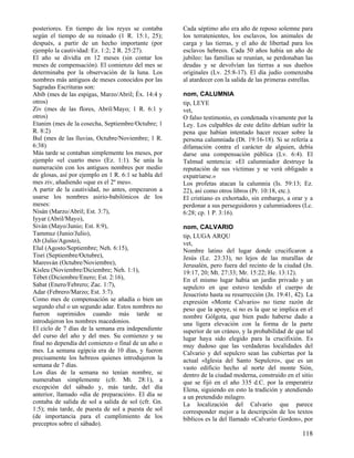 posteriores. En tiempo de los reyes se contaba        Cada séptimo año era año de reposo solemne para
según el tiempo de su reinado (1 R. 15:1, 25);        los terratenientes, los esclavos, los animales de
después, a partir de un hecho importante (por         carga y las tierras, y el año de libertad para los
ejemplo la cautividad: Ez. 1:2; 2 R. 25:27).          esclavos hebreos. Cada 50 años había un año de
El año se dividía en 12 meses (sin contar los         jubileo: las familias se reunían, se perdonaban las
meses de compensación). El comienzo del mes se        deudas y se devolvían las tierras a sus dueños
determinaba por la observación de la luna. Los        originales (Lv. 25:8-17). El día judío comenzaba
nombres más antiguos de meses conocidos por las       al atardecer con la salida de las primeras estrellas.
Sagradas Escrituras son:
Abib (mes de las espigas, Marzo/Abril; Éx. 14:4 y     nom, CALUMNIA
otros)                                                tip, LEYE
Ziv (mes de las flores, Abril/Mayo; 1 R. 6:1 y        vet,
otros)                                                O falso testimonio, es condenada vivamente por la
Etanim (mes de la cosecha, Septiembre/Octubre; 1      Ley. Los culpables de este delito debían sufrir la
R. 8:2)                                               pena que habían intentado hacer recaer sobre la
Bul (mes de las lluvias, Octubre/Noviembre; 1 R.      persona calumniada (Dt. 19:16-18). Si se refería a
6:38)                                                 difamación contra el carácter de alguien, debía
Más tarde se contaban simplemente los meses, por      darse una compensación pública (Lv. 6:4). El
ejemplo «el cuarto mes» (Ez. 1:1). Se unía la         Talmud sentencia: «El calumniador destruye la
numeración con los antiguos nombres por medio         reputación de sus víctimas y se verá obligado a
de glosas, así por ejemplo en 1 R. 6:1 se habla del   expatriarse.»
mes ziv, añadiendo «que es el 2º mes».                Los profetas atacan la calumnia (Is. 59:13; Ez.
A partir de la cautividad, no antes, empezaron a      22), así como otros libros (Pr. 10:18, etc.).
usarse los nombres asirio-babilónicos de los          El cristiano es exhortado, sin embargo, a orar y a
meses:                                                perdonar a sus perseguidores y calumniadores (Lc.
Nisán (Marzo/Abril; Est. 3:7),                        6:28; cp. 1 P. 3:16).
Iyyar (Abril/Mayo),
Siván (Mayo/Junio; Est. 8:9),                         nom, CALVARIO
Tammuz (Junio/Julio),                                 tip, LUGA ARQU
Ab (Julio/Agosto),                                    vet,
Elul (Agosto/Septiembre; Neh. 6:15),                  Nombre latino del lugar donde crucificaron a
Tisri (Septiembre/Octubre),                           Jesús (Lc. 23:33), no lejos de las murallas de
Maresván (Octubre/Noviembre),                         Jerusalén, pero fuera del recinto de la ciudad (Jn.
Kisleu (Noviembre/Diciembre; Neh. 1:1),               19:17, 20; Mt. 27:33; Mr. 15:22; He. 13:12).
Tébet (Diciembre/Enero; Est. 2:16),                   En el mismo lugar había un jardín privado y un
Sabat (Enero/Febrero; Zac. 1:7),                      sepulcro en que estuvo tendido el cuerpo de
Adar (Febrero/Marzo; Est. 3:7).                       Jesucristo hasta su resurrección (Jn. 19:41, 42). La
Como mes de compensación se añadía o bien un          expresión «Monte Calvario» no tiene razón de
segundo elul o un segundo adar. Estos nombres no      peso que la apoye, si no es la que se implica en el
fueron suprimidos cuando más tarde se                 nombre Gólgota, que bien pudo haberse dado a
introdujeron los nombres macedonios.                  una ligera elevación con la forma de la parte
El ciclo de 7 días de la semana era independiente     superior de un cráneo, y la probabilidad de que tal
del curso del año y del mes. Su comienzo y su         lugar haya sido elegido para la crucifixión. Es
final no dependía del comienzo o final de un año o    muy dudoso que las verdaderas localidades del
mes. La semana egipcia era de 10 días, y fueron       Calvario y del sepulcro sean las cubiertas por la
precisamente los hebreos quienes introdujeron la      actual «Iglesia del Santo Sepulcro», que es un
semana de 7 días.                                     vasto edificio hecho al norte del monte Sión,
Los días de la semana no tenían nombre, se            dentro de la ciudad moderna, construido en el sitio
numeraban simplemente (cfr. Mt. 28:1), a              que se fijó en el año 335 d.C. por la emperatriz
excepción del sábado y, más tarde, del día            Elena, siguiendo en esto la tradición y atendiendo
anterior, llamado «día de preparación». El día se     a un pretendido milagro.
contaba de salida de sol a salida de sol (cfr. Gn.    La localización del Calvario que parece
1:5); más tarde, de puesta de sol a puesta de sol     corresponder mejor a la descripción de los textos
(de importancia para el cumplimiento de los           bíblicos es la del llamado «Calvario Gordon», por
preceptos sobre el sábado).
                                                                                                      118
 