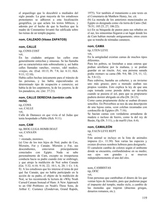 el arqueólogo que lo descubrió a mediados del           1975). Ver también el tratamiento a este texto en
siglo pasado. La gran mayoría de los estudiosos         el Comentario de Matthew Henry, loc. cit.
protestantes se adhieren a esta localización            (b) La morada de los anteriores mencionados en
geográfica, ya que aclara los textos bíblicos, y        Egipto es designada como «la tierra de Cam» (Sal.
además por el hecho de que la basílica que la           78:51; 105:23, 27; 106:22).
madre de Constantino levantó fue edificada sobre        (c) En su búsqueda de pastos para sus rebaños en
las ruinas de un templo pagano.                         el sur, los simeonitas llegaron a un lugar donde los
                                                        de Cam habían morado antiguamente; otros creen
nom, CALZADO (Véase ZAPATOS)                            que se trataba de nómadas cananeos.

nom, CALLE                                              nom, CAMA
tip, CONS COST                                          tip, UTEN LEYE
vet,                                                    vet,
En las ciudades antiguas las calles eran                En la antigüedad existían camas de muchos tipos
generalmente estrechas y sinuosas. Se las llamaba       diferentes.
por su característica más sobresaliente y, así había    Para los pobres, se limitaban a unas esteras que
calles llamadas «ancha», «recta», «del medio»,          podían arrollarse por la mañana, y se podían
«vieja», etc. (Esd. 10:13; Pr. 7:8; Jer. 6:11; Hch.     guardar en un rincón. Así, una persona sanada
9:11; 12:10).                                           podía «tomar» su cama (Mt. 9:6; Mr. 2:9, 11, 12;
Había calles hechas únicamente para el tránsito de      Jn. 5:8-12).
las personas, y las había especializadas en             Para cubrirse, bastaba un cobertor, y en invierno
determinado tipo de ocupación o comercio; así           uno más grueso; pero a menudo usaban sus
había la de los carpinteros, la de los joyeros, la de   propios vestidos. Esto explica la ley de que una
los panaderos, etc. (Jer. 37:21).                       capa tomada como prenda debía ser devuelta
                                                        cuando se pusiera el sol, para que su propietario
nom, CALLE DERECHA (también calle                       pudiera dormir abrigado en ella (Dt. 24:13).
recta).                                                 Como cama propiamente dicha se usaban divanes
tip, CONS                                               sencillos. En Proverbios se nos da una descripción
ver, CALLE                                              de una lujosa cama, «con colchas recamadas con
vet,                                                    cordoncillo de Egipto» (Pr. 7:16).
Calle de Damasco en que vivía el tal Judas que          Se hacían camas con verdaderas armaduras de
tenía hospedado a Pablo (Hch. 9:11).                    madera o incluso de hierro, como la del rey de
                                                        Basán, Og (Dt. 3:11), y de marfil (Am. 6:4).
nom, CAM
                                                        nom, CAMALEÓN
tip, BIOG LUGA HOMB HOAT
ver, CANAÁN                                             tip, FAUN LEYE REPT
vet,                                                    vet,
= «tostado, moreno».                                    Este animal se incluye en la lista de animales
(a) Uno de los tres hijos de Noé; padre de Cus,         impuros (Lv. 11:30). Son varias las especies y
Mizraím, Fut y Canaán. Mizraím y Fut, sus               existen diversos nombres hebreos para designarlo.
descendientes,      estuvieron       principalmente     El camaleón cambia de colores según el ambiente
conectados con Egipto. Nada se sabe                     donde se encuentra, confundiéndose en su medio;
personalmente de Cam, excepto su irrespetuosa           sus ojos son grandes y se mueven
conducta hacia su padre cuando éste se embriagó,        independientemente el uno del otro.
y que atrajo la maldición de Noé sobre Canaán
(Gn. 5:32; 6:10; 9:18, 22; 10:1, 6, 20; 1 Cr. 1:4,
8). A los estudiosos que les interese el tema de por    nom, CAMBISTAS
qué fue Canaán, que no había participado en la          tip, OFIC
acción de su padre, el objeto de la maldición de        vet,
Noé, se les recomienda la lectura de «Why Noah          Eran personas que cambiaban el dinero de los que
Cursed Canaan Instead of Ham: A New Approach            venían lejos de Jerusalén, para que pudieran pagar
to an Old Problem» en Noah's Three Sons, de             el impuesto del templo, medio siclo, a cambio de
Arthur C. Custance (Zondervan, Grand Rapids,            las monedas que trajeran (dracmas griegas,
                                                        denarios romanos, etc.).

                                                                                                       119
 