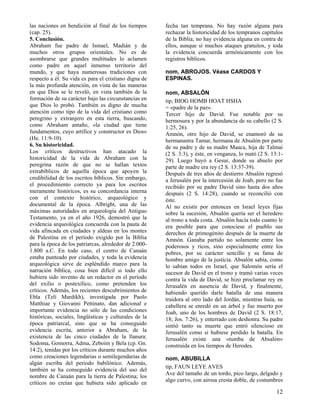 las naciones en bendición al final de los tiempos       fecha tan temprana. No hay razón alguna para
(cap. 25).                                              rechazar la historicidad de los tempranos capítulos
5. Conclusión.                                          de la Biblia; no hay evidencia alguna en contra de
Abraham fue padre de Ismael, Madián y de                ellos, aunque sí muchos ataques gratuitos, y toda
muchos otros grupos orientales. No es de                la evidencia concuerda armónicamente con los
asombrarse que grandes multitudes lo aclamen            registros bíblicos.
como padre en aquel inmenso territorio del
mundo, y que haya numerosas tradiciones con             nom, ABROJOS. Véase CARDOS Y
respecto a él. Su vida es para el cristiano digna de    ESPINAS.
la más profunda atención, en vista de las maneras
en que Dios se le reveló, en vista también de la        nom, ABSALÓN
formación de su carácter bajo las circunstancias en     tip, BIOG HOMB HOAT HSHA
que Dios lo probó. También es digno de mucha            = «padre de la paz».
atención como tipo de la vida del cristiano como        Tercer hijo de David. Fue notable por su
peregrino y extranjero en esta tierra, buscando,        hermosura y por la abundancia de su cabello (2 S.
como Abraham antaño, «la ciudad que tiene               1:25, 26).
fundamentos, cuyo artífice y constructor es Dios»       Amnón, otro hijo de David, se enamoró de su
(He. 11:9-10).                                          hermanastra Tamar, hermana de Absalón por parte
6. Su historicidad.                                     de su padre y de su madre Maaca, hija de Talmai
Los críticos destructivos han atacado la                (2 S. 3:3), y éste, en venganza, lo mató (2 S. 13:1-
historicidad de la vida de Abraham con la               29). Luego huyó a Gesur, donde su abuelo por
peregrina razón de que no se hallan textos              parte de madre era rey (2 S. 13:37-39).
extrabíblicos de aquella época que apoyen la            Después de tres años de destierro Absalón regresó
credibilidad de los escritos bíblicos. Sin embargo,     a Jerusalén por la intercesión de Joab, pero no fue
el procedimiento correcto ya para los escritos          recibido por su padre David sino hasta dos años
meramente históricos, es su concordancia interna        después (2 S. 14:28), cuando se reconcilió con
con el contexto histórico, arqueológico y               éste.
documental de la época. Albright, una de las            Al no existir por entonces en Israel leyes fijas
máximas autoridades en arqueología del Antiguo          sobre la sucesión, Absalón quería ser el heredero
Testamento, ya en el año 1926, demostró que la          al trono a toda costa. Absalón hacía todo cuanto le
evidencia arqueológica concuerda con la pauta de        era posible para que conociese el pueblo sus
vida afincada en ciudades y aldeas en los montes        derechos de primogénito después de la muerte de
de Palestina en el período exigido por la Biblia        Amnón. Ganaba partido no solamente entre los
para la época de los patriarcas, alrededor de 2.000-    poderosos y ricos, sino especialmente entre los
1.800 a.C. En todo caso, el centro de Canaán            pobres, por su carácter sencillo y su fama de
estaba punteado por ciudades, y toda la evidencia       hombre amigo de la justicia. Absalón sabía, como
arqueológica sirve de espléndido marco para la          lo sabían todos en Israel, que Salomón sería el
narración bíblica, cosa bien difícil si todo ello       sucesor de David en el trono y tramó varias veces
hubiera sido invento de un redactor en el período       contra la vida de David, se hizo proclamar rey en
del exilio o postexílico, como pretenden los            Jerusalén en ausencia de David, y finalmente,
críticos. Además, los recientes descubrimientos de      habiendo querido darle batalla de una manera
Ebla (Telí Mardikh), investigada por Paolo              traidora al otro lado del Jordán, mientras huía, su
Matthiae y Giovanni Pettinato, dan adicional e          cabellera se enredó en un árbol y fue muerto por
importante evidencia no sólo de las condiciones         Joab, uno de los hombres de David (2 S. 18:17,
históricas, sociales, lingüísticas y culturales de la   18; Jos. 7:26), y enterrado con deshonra. Su padre
época patriarcal, sino que se ha conseguido             sintió tanto su muerte que entró silencioso en
evidencia escrita, anterior a Abraham, de la            Jerusalén como si hubiese perdido la batalla. En
existencia de las cinco ciudades de la llanura:         Jerusalén existe una «tumba de Absalón»
Sodoma, Gomorra, Adma, Zeboim y Bela (cp. Gn.           construida en los tiempos de Herodes.
14:2), tenidas por los críticos durante muchos años
como creaciones legendarias o semilegendarias de        nom, ABUBILLA
algún escriba del periodo babilónico. Además,
                                                        tip, FAUN LEYE AVES
también se ha conseguido evidencia del uso del
                                                        Ave del tamaño de un tordo, pico largo, delgado y
nombre de Canaán para la tierra de Palestina; los
                                                        algo curvo, con airosa cresta doble, de costumbres
críticos no creían que hubiera sido aplicado en
                                                                                                         12
 