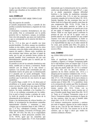 Lo que les dijo el Señor al expulsarlos del templo     demostrado que la domesticación de los camellos
implica que abusaban en los cambios (Mt. 21:12;        estaba muy desarrollada en el siglo XII a.C., y que
Mr. 11:15).                                            no se puede argumentar ninguna dificultad
                                                       histórica a las hordas de madianitas montadas
nom, CAMELLO                                           sobre camellos (Jue. 6:5), ni ante las caravanas
tip, FAUN LEYE CRIT ARQU TIPO CUAD                     ricamente cargadas de la reina de Saba (1 R. 10:2).
vet,                                                   Sentido figurado. En dos ocasiones hizo uso el
Hay dos especies de camello:                           Señor Jesús de la figura del camello como base de
el camello propiamente dicho, o camello de dos         una comparación (Mt. 19:24; 23:24). Toda la
jorobas («camelus bactrianus»), originario de Asia     fuerza de este doble paralelo se halla en la
central, y                                             hipérbole. Jamás podrá pasar un camello por el ojo
el dromedario («camelus dromedarius»), de una          de una aguja, ni tampoco por el gaznate de un
sola joroba. Esta se corresponde con la joroba         fariseo. Nada en esta figura parece confirmar la
posterior del «c. bactriano», aunque, en realidad,     postura de que «el ojo de la aguja» sería un
tiene otra más pequeña, que pasa casi inadvertida,     portillo abierto en el gran portalón de una ciudad
y que se corresponde con la anterior del dicho «c.     oriental. Con todo este paralelismo, el Señor se
bactriano».                                            refiere por una parte a la doblez de los fariseos, y
En Lv. 11:4 se dice que el camello «no tiene           a la imposibilidad de algo en el orden natural de
pezuña hendida». En efecto, aunque sus miembros        las cosas, pero posible para Dios. En gracia, la
acaban en dos dedos, como sucede con los otros         nueva creación elimina todas las dificultades de
rumiantes, estos dos dedos están cubiertos por una     acceso a Dios.
especie de amplio y fibroso cojín, recubierto de
una resistente capa córnea, que hace el papel de       nom, CAMINO
suela, por lo que no presenta forma externa de         tip, CONS TIPO LEYE COST
pezuña hendida. Esta constitución del pie está         vet,
admirablemente ajustada para la marcha por la          Junto al significado literal (comunicación de
arena del desierto.                                    ciudades y lugares), el Antiguo Testamento habla
El camello es uno de los animales domésticos más       de la vida humana como un camino (Sal. 37:5) en
útiles, notable por su fuerza y resistencia. Puede     el que el hombre es guiado por Dios (Éx. 13:21) y
subsistir con un forraje de lo más mísero y            que cada uno puede andar (Jb. 23:11) o rechazar
espinoso. Las jorobas están constituidas por una       (Mt. 2:9). Por esto los profetas exhortan a
abundante reserva de grasa que va disminuyendo         apartarse de los falsos caminos (Jer. 25:5) y a
al ir pasando por un ayuno prolongado. Tiene           dirigirse por los caminos verdaderos (Jer. 31:21).
también, debajo de la panza, un conjunto de celdas     El piadoso pide a Dios que le muestre el camino
acuíferas que le proveen de una reserva de agua        (Sal. 27:11; 119). El tiempo de la nueva alianza es
metabólica.                                            iniciado con la llamada del Bautista a preparar un
El camello llega a medir 2,5 m. de altura pero al      camino para el Señor (Mr. 1:3 y paralelos). Jesús
arrodillarse se le puede cargar con tanta facilidad    es la coronación del camino que Dios ha planeado
como a un asno. Puede llevar una carga de 250 kg.      para la salvación (Ro. 11 :33 ss); se denomina a sí
y marchar durante todo el día bajo un sol de           mismo camino (Jn. 14:6). Cristo, con su
justicia. Su carne, prohibida a los israelitas (Lv.    encarnación, ha abierto un nuevo camino por el
11:4), es sin embargo consumida por los árabes.        que el hombre puede llegar hasta Dios (He. 10:19
Con su piel se hacen tiendas y prendas de vestir.      s). Tanto en el Antiguo Testamento como en el
La leche de camella es una de las bases de la          Nuevo Testamento puede encontrarse la figura de
alimentación de los beduinos.                          los dos caminos, entre los que el hombre debe
Frente a las declaraciones de críticos hostiles a la   elegir (Sal. 1:6; Pr. 15:19; Mt. 7:13 s).
Biblia, la investigación ha descubierto estatuillas    Los romanos construyeron carreteras y caminos
representando camellos, y osamentas y otros            por todo el imperio, algunas de las cuales todavía
vestigios que se remontan hasta el año 3.000 a.C.      están en uso. Una de las más famosas es la Vía
(cp. J. P. Fee, «Abraham's Camels», Journal of         Apia (Hch. 28:13-16). Tan extensa era la red de
Near Eastern Studies, University of Chicago, julio     caminos, que se llegó a decir que «todos los
1944, PP. 187-193). Por ello, no es sorprendente       caminos conducen a Roma».
que Abraham y Jacob poseyeran camellos (Gn.
12:16; 30:43), igual que los ismaelitas que
llevaron a José a Egipto (Gn. 37:25). Está también
                                                                                                      120
 
