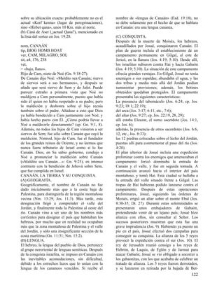 sobre su ubicación exacta: probablemente no es el     nombre de «lengua de Canaán» (Esd. 19:18), no
actual «Kerf kenna» (lugar de peregrinaciones),       se debe solamente por el hecho de que se hablara
sino «Hirbet qana», unos 10 Km. más al norte.         en Canaán: era una lengua cananea.
(b) Caná de Aser (¿actual Qana?), mencionado en
la lista del sorteo en Jos. 19:28.                    (C) CONQUISTA.
                                                      Después de la muerte de Moisés, los hebreos,
nom, CANAÁN                                           acaudillados por Josué, conquistaron Canaán. El
tip, BIOG HOMB HOAT                                   plan de guerra incluía el establecimiento de un
ver, CAM, MILAGRO, SOL                                campamento permanente en Gilgal, al este de
sit, a4, 176, 238                                     Jericó, en la llanura (Jos. 4:19; 5:10). Desde allí,
vet,                                                  los israelitas subieron contra Hai y hacia Gabaón
= «bajo, llano».                                      (Jos. 4:19; 5:10). La situación de este campamento
Hijo de Cam, nieto de Noé (Gn. 9:18-27).              ofrecía grandes ventajas. En Gilgal, Josué no tenía
De Canaán dijo Noé: «Maldito sea Canaán; siervo       enemigos a sus espaldas; abundaba el agua, y las
de siervos será a sus hermanos», y después se         dos tribus y media más allá del Jordán podían
añade que será siervo de Sem y de Jafet. Puede        suministrar provisiones; además, los botines
parecer extraño a primera vista que Noé no            obtenidos quedaban protegidos. El campamento
maldijera a Cam personalmente, puesto que había       presentaba las siguientes características:
sido él quien no había respetado a su padre; pero     La presencia del tabernáculo (Jos. 6:24; cp. Jos.
la maldición y deshonra sobre el hijo recaía          9:23; 18:1; 22:19);
también sobre el padre. Añádase a esto que Dios       del arca (Jos. 3:17; 6:11, etc., 7:6);
ya había bendecido a Cam juntamente con Noé, y        del altar (Jos. 9:27; cp. Jos. 22:19, 28, 29);
había hecho pacto con Él. ¿Cómo podría llevar a       allí estaba Eleazar, el sumo sacerdote (Jos. 14:1,
Noé a maldecirle directamente? (cp. Gn. 9:1, 8).      cp. Jos. 6);
Además, no todos los hijos de Cam vinieron a ser      además, la presencia de otros sacerdotes (Jos. 6:6,
siervos de Sem; fue sólo sobre Canaán que cayó la     12, etc., Jos. 8:33);
maldición. Nimrod, hijo de Cam, fue el fundador       las 12 piedras colocadas sobre el lecho del Jordán,
de los grandes reinos de Oriente, y no leemos que     puestas allí para conmemorar el paso del río (Jos.
nunca fuera tributario de Israel como sí lo fue       4:20).
Canaán. Dios, en Su sabio gobierno, condujo a         El plan ulterior de Josué incluía una expedición
Noé a pronunciar la maldición sobre Canaán            preliminar contra los enemigos que amenazaban el
(«Maldito sea Canaán....»: Gn. 9:25), en intenso      campamento. Jericó dominaba la entrada de
contraste con la bendición de Jehová sobre Sem,       Canaán y el valle, y fue en seguida tomada. A
que fue cumplida en Israel.                           continuación avanzó hacia el interior del país
CANAÁN, LA TIERRA Y SU CONQUISTA.                     montañoso, y tomó Hai. Esta ciudad se hallaba a
(A) GEOGRAFÍA.                                        la entrada del valle situado frente a Gilgal. Las
Geográficamente, el nombre de Canaán no fue           tropas de Hai hubieran podido lanzarse contra el
dado inicialmente más que a la costa baja de          campamento. Después de estas operaciones
Palestina, para distinguirla de la región montañosa   preliminares, Josué, siguiendo las órdenes de
vecina (Nm. 13:29; Jos. 11:3). Más tarde, esta        Moisés, erigió un altar sobre el monte Ebal (Jos.
designación llegó a comprender el valle del           8:30-35; Dt. 27). Durante estas solemnidades se
Jordán, y finalmente toda la Palestina al oeste del   presentaron unos embajadores de Gabaón,
río. Canaán vino a ser uno de los nombres más         pretendiendo venir de un lejano país; Josué hizo
corrientes para designar el país que habitaban los    alianza con ellos, sin consultar al Señor. Los
hebreos, por mucho que en realidad no ocupaban        sucesos posteriores muestran que esta fue una
más que la zona montañosa de Palestina y el valle     grave imprudencia (Jos. 9). Habiendo ya puesto un
del Jordán, y sólo una insignificante sección de la   pie en el país, Josué efectuó dos campañas para
costa marítima (Gn. 11:31; Nm. 13:2).                 conseguir su conquista. La alianza de los 5 reyes
(B) LENGUA.                                           provocó la expedición contra el sur (Jos. 10). El
El hebreo, la lengua del pueblo de Dios, pertenece    rey de Jerusalén reunió consigo a los reyes de
al grupo nororiental de lenguas semíticas. Después    Hebrón, de Laquis, de Eglón y de Jarmut para
de la conquista israelita, se impuso en Canaán con    atacar Gabaón; Josué se vio obligado a socorrer a
las inevitables acomodaciones, sin dificultad,        los gabaonitas, con los que acababa de celebrar un
debido a los estrechos lazos que lo unían con la      tratado de alianza. Los 5 reyes fueron derrotados,
lengua de los cananeos vencidos. Si recibe el         y se lanzaron en retirada por la bajada de Bet-
                                                                                                     122
 