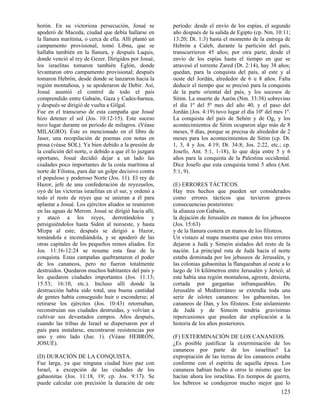 horón. En su victoriosa persecución, Josué se           período: desde el envío de los espías, el segundo
apoderó de Maceda, ciudad que debía hallarse en         año después de la salida de Egipto (cp. Nm. 10:11;
la llanura marítima, o cerca de ella. Allí plantó un    13:20; Dt. 1:3) hasta el momento de la entrega de
campamento provisional, tomó Libna, que se              Hebrón a Caleb, durante la partición del país,
hallaba también en la llanura, y después Laquis,        transcurrieron 45 años; por otra parte, desde el
donde venció al rey de Gezer. Dirigidos por Josué,      envío de los espías hasta el tiempo en que se
los israelitas tomaron también Eglón, donde             atravesó el torrente Zared (Dt. 2:14), hay 38 años;
levantaron otro campamento provisional; después         quedan, para la conquista del país, al este y al
tomaron Hebrón, desde donde se lanzaron hacia la        oeste del Jordán, alrededor de 6 u 8 años. Falta
región montañosa, y se apoderaron de Debir. Así,        deducir el tiempo que se precisó para la conquista
Josué asumió el control de todo el país                 de la parte oriental del país, y los sucesos de
comprendido entre Gabaón, Gaza y Cades-barnea,          Sitim. La muerte de Aarón (Nm. 33:38) sobrevino
y después se dirigió de vuelta a Gilgal.                el día 1º del 5º mes del año 40, y el paso del
Fue en el transcurso de esta campaña que Josué          Jordán (Jos. 4:19) tuvo lugar el día 10º del mes 1º.
hizo detener el sol (Jos. 10:12-15). Este suceso        La conquista del país de Sehón y de Og, y los
tuvo lugar durante un período de milagros. (Véase       acontecimientos de Sitim ocuparon algo más de 8
MILAGRO). Éste es mencionado en el libro de             meses, 9 días, porque se precisa de alrededor de 2
Jaser, una recopilación de poemas con notas en          meses para los acontecimientos de Sitim (cp. Dt.
prosa (véase SOL). Ya bien debido a la presión de       1, 3, 4 y Jos. 4:19; Dt. 34:8; Jos. 2:22, etc.; cp.
la coalición del norte, o debido a que él lo juzgara    Josefo, Ant. 5:1, 1-18), lo que deja entre 5 y 6
oportuno, Josué decidió dejar a un lado las             años para la conquista de la Palestina occidental.
ciudades poco importantes de la costa marítima al       Dice Josefo que esta conquista tomó 5 años (Ant.
norte de Filistea, para dar un golpe decisivo contra    5:1, 9).
el populoso y poderoso Norte (Jos. 11). El rey de
Hazor, jefe de una confederación de reyezuelos,         (E) ERRORES TÁCTICOS.
oyó de las victorias israelitas en el sur, y ordenó a   Hay tres hechos que pueden ser considerados
todo el resto de reyes que se unieran a él para         como errores tácticos que tuvieron graves
aplastar a Josué. Los ejércitos aliados se reunieron    consecuencias posteriores:
en las aguas de Merom. Josué se dirigió hacia allí,     la alianza con Gabaón,
y atacó a los reyes, derrotándolos y                    la dejación de Jerusalén en manos de los jebuseos
persiguiéndolos hasta Sidón al noroeste, y hasta        (Jos. 15:63)
Mizpa al este; después se dirigió a Hazor,              y de la llanura costera en manos de los filisteos.
tomándola e incendiándola, y se apoderó de las          Un vistazo al mapa muestra que estos tres errores
otras capitales de los pequeños reinos aliados. En      dejaron a Judá y Simeón aislados del resto de la
Jos. 11:16-12:24 se resume esta fase de la              nación. La principal ruta de Judá hacia el norte
conquista. Estas campañas quebrantaron el poder         estaba dominada por los jebuseos de Jerusalén, y
de los cananeos, pero no fueron totalmente              las colonias gabaonitas la flanqueaban al oeste a lo
destruidos. Quedaron muchos habitantes del país y       largo de 16 kilómetros entre Jerusalén y Jericó; al
les quedaron ciudades importantes (Jos. 11:13;          este había una región montañosa, agreste, desierta,
15:53; 16:10, etc.). Incluso allí donde la              cortada por gargantas infranqueables. De
destrucción había sido total, una buena cantidad        Jerusalén al Mediterráneo se extendía toda una
de gentes había conseguido huir o esconderse; al        serie de islotes cananeos: los gabaonitas, los
retirarse los ejércitos (Jos. 10:43) retornaban,        cananeos de Dan, y los filisteos. Este aislamiento
reconstruían sus ciudades destruidas, y volvían a       de Judá y de Simeón tendría gravísimas
cultivar sus devastados campos. Años después,           repercusiones que pueden dar explicación a la
cuando las tribus de Israel se dispersaron por el       historia de los años posteriores.
país para instalarse, encontraron resistencias por
uno y otro lado (Jue. 1). (Véase HEBRÓN,                (F) EXTERMINACIÓN DE LOS CANANEOS.
JOSUÉ).                                                 ¿Es posible justificar la exterminación de los
                                                        cananeos por parte de los israelitas? La
(D) DURACIÓN DE LA CONQUISTA.                           expropiación de las tierras de los cananeos estaba
Fue larga, ya que ninguna ciudad hizo paz con           conforme con el espíritu de aquella época. Los
Israel, a excepción de las ciudades de los              cananeos habían hecho a otros lo mismo que les
gabaonitas (Jos. 11:18, 19; cp. Jos. 9:17). Se          hacían ahora los israelitas. En tiempos de guerra,
puede calcular con precisión la duración de este        los hebreos se condujeron mucho mejor que lo
                                                                                                       123
 