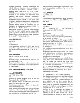 arvadeos, zemareos, y hamateos. Su territorio era      En Apocalipsis se simboliza el testimonio de Dios
«desde Sidón, en dirección a Gerar, hasta Gaza; y      en la tierra mediante candeleros (Ap. 1:12 ss, 20;
en dirección de Sodoma, Gomorra, Adma y                2:1, 5; 11:4).
Zeboim, hasta Lasa» (Gn. 10:15-19). En Gn.
15:18-21, donde la tierra prometida a Abram se         nom, CANELA
extiende al río Éufrates, se mencionan diez            tip, LEYE ALIM
naciones: los ceneos, cenezeos, cadmoneos,             vet,
heteos, fereceos, refaítas, amorreos, cananeos,        Se usaba como ingrediente del aceite aromático
gergeseos y jebuseos (cp. Dt. 7:1; Jos. 3:10). Aquí    empleado en el Tabernáculo (Éx. 50:23; Pr. 7:17;
y en otros pasajes los cananeos son solamente un       Cnt. 4:14).
pueblo entre varios; en otros pasajes el término
cananeo parece incluir a cualquiera de los             nom, CANON
habitantes de Canaán, como en Jos. 17:12, 13;          tip, MANU
Neh. 9:24; Abd. 20; Zac. 14:21.                        ver,        INSPIRACIÓN,          APOCALÍPTICA
Este mismo término es traducido «mercader» en          (Literatura), APÓCRIFOS (libros)
Jb. 41:6; Pr. 31:24; Is. 23:8; también en Zac. 14:21   vet,
podía significar «no habrá más mercader en la          (caña, regla).
casa de Jehová de los ejércitos» (como lo traduce      Este término tiene diversos sentidos:
la versión RV 1960; cp. Jn. 2:16).                     (A) Cualquier regla o vara que sirva para medir (p.
                                                       ej., el nivel de un albañil).
nom, CANCILLER                                         (B) En sentido figurado, modelo que permite fijar
tip, FUNC                                              las normas, especialmente de los libros clásicos;
vet,                                                   guía, norma (Gá. 6:16; Fil. 3:16).
= «recordador».                                        (C) Doctrina cristiana ortodoxa, en contraste con
Alto funcionario hebreo (2 S. 8:16), que con el        la heterodoxia.
mayordomo de palacio y el escriba representaba al      (D) Las Escrituras consideradas como norma de fe
rey en los negocios públicos (2 R. 18:18; Is. 36:3,    y de conducta.
22).                                                   El término canon procede del griego. Los Padres
                                                       de la Iglesia fueron los primeros que emplearon
nom, CANDACE                                           esa palabra en el 4º sentido, pero la idea
tip, BIOG REYE MUJE MUNT                               representada es muy antigua.
vet,                                                   Un libro que tiene derecho a estar incluido dentro
Reina de Etiopía, probablemente de Meroe, al sur       de la Biblia recibe el nombre de «canónico»; uno
de Nubia (Hch. 8:27).                                  que no posea este derecho es dicho «no
Según varios historiadores, hubo varias reinas de      canónico»; el derecho a quedar admitido dentro de
ese nombre que gobernaron Meroe a principios de        la Escritura es la «canonicidad».
la Era Cristiana.                                      (E) El canon es también la lista normativa de
                                                       libros inspirados y recibidos de parte de Dios.
nom, CANDELA (Véase LÁMPARA)                           Cuando hablamos del canon del AT o del NT,
                                                       hablamos en este sentido.
nom, CANDELERO
tip, UTEN ESCA TIPO                                    1. CANON DEL ANTIGUO TESTAMENTO
vet,                                                   Los documentos literarios con autoridad en Israel
Uno de los objetos sagrados, hecho de oro, del         se multiplicaron poco a poco, y fueron
Tabernáculo (Éx. 25:31-37).                            celosamente conservados. Tenemos ejemplos de
En el primer templo, el de Salomón, había diez         esta redacción de los libros santos. La ley
candeleros de oro puro (1 R. 7:49).                    fundamental de los 10 mandamientos escritos
Consistía en siete brazos tallados con figuras de      sobre tablas de piedra fue depositada dentro del
copas, manzanas y flores.                              arca (Éx. 40:20). Estos estatutos figuran en el libro
En el segundo templo había sólo uno, que después       del pacto (Éx. 20:23-23:33; 24:7).
de la toma y destrucción de Jerusalén (70 d.C.) fue    El libro de la Ley, redactado por Moisés, fue
llevado como trofeo a Roma. Se puede ver todavía       guardado al lado del arca (Dt. 31:24-26). Josué
una reproducción esculpida en el Arco de Tito.         adjuntó lo que él había escrito (Jos. 24:26).
                                                       Samuel consignó el derecho de los reyes en un

                                                                                                       125
 