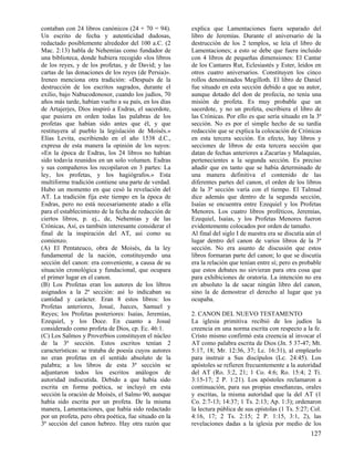 contaban con 24 libros canónicos (24 + 70 = 94).       explica que Lamentaciones fuera separado del
Un escrito de fecha y autenticidad dudosas,            libro de Jeremías. Durante el aniversario de la
redactado posiblemente alrededor del 100 a.C. (2       destrucción de los 2 templos, se leía el libro de
Mac. 2:13) habla de Nehemías como fundador de          Lamentaciones; a esto se debe que fuera incluido
una biblioteca, donde hubiera recogido «los libros     con 4 libros de pequeñas dimensiones: El Cantar
de los reyes, y de los profetas, y de David; y las     de los Cantares Rut, Eclesiastés y Ester, leídos en
cartas de las donaciones de los reyes (de Persia)».    otros cuatro aniversarios. Constituyen los cinco
Ireneo menciona otra tradición: «Después de la         rollos denominados Megilloth. El libro de Daniel
destrucción de los escritos sagrados, durante el       fue situado en esta sección debido a que su autor,
exilio, bajo Nabucodonosor, cuando los judíos, 70      aunque dotado del don de profecía, no tenía una
años más tarde, habían vuelto a su país, en los días   misión de profeta. Es muy probable que un
de Artajerjes, Dios inspiró a Esdras, el sacerdote,    sacerdote, y no un profeta, escribiera el libro de
que pusiera en orden todas las palabras de los         las Crónicas. Por ello es que sería situado en la 3ª
profetas que habían sido antes que él, y que           sección. No es por el simple hecho de su tardía
restituyera al pueblo la legislación de Moisés.»       redacción que se explica la colocación de Crónicas
Elías Levita, escribiendo en el año 1538 d.C.,         en esta tercera sección. En efecto, hay libros y
expresa de esta manera la opinión de los suyos:        secciones de libros de esta tercera sección que
«En la época de Esdras, los 24 libros no habían        datan de fechas anteriores a Zacarías y Malaquías,
sido todavía reunidos en un solo volumen. Esdras       pertenecientes a la segunda sección. Es preciso
y sus compañeros los recopilaron en 3 partes: La       añadir que en tanto que se había determinado de
ley, los profetas, y los hagiógrafos.» Esta            una manera definitiva el contenido de las
multiforme tradición contiene una parte de verdad.     diferentes partes del canon, el orden de los libros
Hubo un momento en que cesó la revelación del          de la 3ª sección varía con el tiempo. El Talmud
AT. La tradición fija este tiempo en la época de       dice además que dentro de la segunda sección,
Esdras, pero no está necesariamente atado a ella       Isaías se encuentra entre Ezequiel y los Profetas
para el establecimiento de la fecha de redacción de    Menores. Los cuatro libros proféticos, Jeremías,
ciertos libros, p. ej., de, Nehemías y de las          Ezequiel, Isaías, y los Profetas Menores fueron
Crónicas, Así, es también interesante considerar el    evidentemente colocados por orden de tamaño.
final de la inspiración del AT, así como su            Al final del siglo I de nuestra era se discutía aún el
comienzo.                                              lugar dentro del canon de varios libros de la 3ª
(A) El Pentateuco, obra de Moisés, da la ley           sección. No era asunto de discusión que estos
fundamental de la nación, constituyendo una            libros formaran parte del canon; lo que se discutía
sección del canon: era conveniente, a causa de su      era la relación que tenían entre sí; pero es probable
situación cronológica y fundacional, que ocupara       que estos debates no sirvieran para otra cosa que
el primer lugar en el canon.                           para exhibiciones de oratoria. La intención no era
(B) Los Profetas eran los autores de los libros        en absoluto la de sacar ningún libro del canon,
asignados a la 2ª sección: así lo indicaban su         sino la de demostrar el derecho al lugar que ya
cantidad y carácter. Eran 8 estos libros: los          ocupaba.
Profetas anteriores, Josué, Jueces, Samuel y
Reyes; los Profetas posteriores: Isaías, Jeremías,     2. CANON DEL NUEVO TESTAMENTO
Ezequiel, y los Doce. En cuanto a Josué                La iglesia primitiva recibió de los judíos la
considerado como profeta de Dios, cp. Ec. 46:1.        creencia en una norma escrita con respecto a la fe.
(C) Los Salmos y Proverbios constituyen el núcleo      Cristo mismo confirmó esta creencia al invocar el
de la 3ª sección. Estos escritos tenían 2              AT como palabra escrita de Dios (Jn. 5 37-47; Mt.
características: se trataba de poesía cuyos autores    5:17, 18; Mr. 12:36, 37; Lc. 16:31), al emplearlo
no eran profetas en el sentido absoluto de la          para instruir a Sus discípulos (Lc. 24:45). Los
palabra; a los libros de esta 3ª sección se            apóstoles se refieren frecuentemente a la autoridad
adjuntaron todos los escritos análogos de              del AT (Ro. 3:2, 21; 1 Co. 4:6; Ro. 15:4; 2 Ti.
autoridad indiscutida. Debido a que había sido         3:15-17; 2 P. 1:21). Los apóstoles reclamaron a
escrita en forma poética, se incluyó en esta           continuación, para sus propias enseñanzas, orales
sección la oración de Moisés, el Salmo 90, aunque      y escritas, la misma autoridad que la del AT (1
había sido escrita por un profeta. De la misma         Co. 2:7-13; 14:37; 1 Ts. 2:13; Ap. 1:3); ordenaron
manera, Lamentaciones, que había sido redactado        la lectura pública de sus epístolas (1 Ts. 5:27; Col.
por un profeta, pero obra poética, fue situado en la   4:16, 17; 2 Ts. 2:15; 2 P. 1:15, 3:1, 2), las
3ª sección del canon hebreo. Hay otra razón que        revelaciones dadas a la iglesia por medio de los
                                                                                                        127
 
