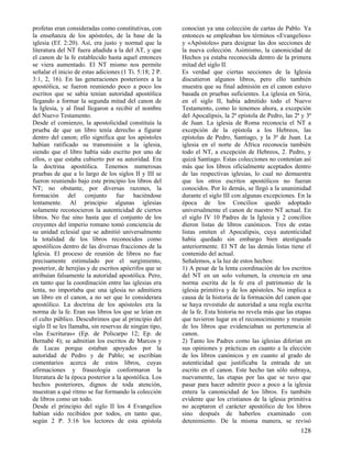 profetas eran consideradas como constitutivas, con       conocían ya una colección de cartas de Pablo. Ya
la enseñanza de los apóstoles, de la base de la          entonces se empleaban los términos «Evangelios»
iglesia (Ef. 2:20). Así, era justo y normal que la       y «Apóstoles» para designar las dos secciones de
literatura del NT fuera añadida a la del AT, y que       la nueva colección. Asimismo, la canonicidad de
el canon de la fe establecido hasta aquel entonces       Hechos ya estaba reconocida dentro de la primera
se viera aumentado. El NT mismo nos permite              mitad del siglo II.
señalar el inicio de estas adiciones (1 Ti. 5:18; 2 P.   Es verdad que ciertas secciones de la Iglesia
3:1, 2, 16). En las generaciones posteriores a la        discutieron algunos libros, pero ello también
apostólica, se fueron reuniendo poco a poco los          muestra que su final admisión en el canon estuvo
escritos que se sabía tenían autoridad apostólica        basada en pruebas suficientes. La iglesia en Siria,
llegando a formar la segunda mitad del canon de          en el siglo II, había admitido todo el Nuevo
la Iglesia, y al final llegaron a recibir el nombre      Testamento, como lo tenemos ahora, a excepción
del Nuevo Testamento.                                    del Apocalipsis, la 2ª epístola de Pedro, las 2ª y 3ª
Desde el comienzo, la apostolicidad constituía la        de Juan. La iglesia de Roma reconocía el NT a
prueba de que un libro tenía derecho a figurar           excepción de la epístola a los Hebreos, las
dentro del canon; ello significa que los apóstoles       epístolas de Pedro, Santiago, y la 3ª de Juan. La
habían ratificado su transmisión a la iglesia,           iglesia en el norte de África reconocía también
siendo que el libro había sido escrito por uno de        todo el NT, a excepción de Hebreos, 2. Pedro, y
ellos, o que estaba cubierto por su autoridad. Era       quizá Santiago. Estas colecciones no contenían así
la doctrina apostólica. Tenemos numerosas                más que los libros oficialmente aceptados dentro
pruebas de que a lo largo de los siglos II y III se      de las respectivas iglesias, lo cual no demuestra
fueron reuniendo bajo este principio los libros del      que los otros escritos apostólicos no fueran
NT; no obstante, por diversas razones, la                conocidos. Por lo demás, se llegó a la unanimidad
formación del conjunto fue haciéndose                    durante el siglo III con algunas excepciones. En la
lentamente. Al principio algunas iglesias                época de los Concilios quedó adoptado
solamente reconocieron la autenticidad de ciertos        universalmente el canon de nuestro NT actual. En
libros. No fue sino hasta que el conjunto de los         el siglo IV 10 Padres de la Iglesia y 2 concilios
creyentes del imperio romano tomó conciencia de          dieron listas de libros canónicos. Tres de estas
su unidad eclesial que se admitió universalmente         listas omiten el Apocalipsis, cuya autenticidad
la totalidad de los libros reconocidos como              había quedado sin embargo bien atestiguada
apostólicos dentro de las diversas fracciones de la      anteriormente. El NT de las demás listas tiene el
Iglesia. El proceso de reunión de libros no fue          contenido del actual.
precisamente estimulado por el surgimiento,              Señalemos, a la luz de estos hechos:
posterior, de herejías y de escritos apócrifos que se    1) A pesar de la lenta coordinación de los escritos
atribuían falsamente la autoridad apostólica. Pero,      del NT en un solo volumen, la creencia en una
en tanto que la coordinación entre las iglesias era      norma escrita de la fe era el patrimonio de la
lenta, no importaba que una iglesia no admitiera         iglesia primitiva y de los apóstoles. No implica a
un libro en el canon, a no ser que lo considerara        causa de la historia de la formación del canon que
apostólico. La doctrina de los apóstoles era la          se haya revestido de autoridad a una regla escrita
norma de la fe. Eran sus libros los que se leían en      de la fe. Esta historia no revela más que las etapas
el culto público. Descubrimos que al principio del       que tuvieron lugar en el reconocimiento y reunión
siglo II se les llamaba, sin reservas de ningún tipo,    de los libros que evidenciaban su pertenencia al
«las Escrituras» (Ep. de Policarpo 12; Ep. de            canon.
Bernabé 4); se admitían los escritos de Marcos y         2) Tanto los Padres como las iglesias diferían en
de Lucas porque estaban apoyados por la                  sus opiniones y prácticas en cuanto a la elección
autoridad de Pedro y de Pablo; se escribían              de los libros canónicos y en cuanto al grado de
comentarios acerca de estos libros, cuyas                autenticidad que justificaba la entrada de un
afirmaciones y fraseología conformaron la                escrito en el canon. Este hecho tan sólo subraya,
literatura de la época posterior a la apostólica. Los    nuevamente, las etapas por las que se tuvo que
hechos posteriores, dignos de toda atención,             pasar para hacer admitir poco a poco a la iglesia
muestran a qué ritmo se fue formando la colección        entera la canonicidad de los libros. Es también
de libros como un todo.                                  evidente que los cristianos de la iglesia primitiva
Desde el principio del siglo II los 4 Evangelios         no aceptaron el carácter apostólico de los libros
habían sido recibidos por todos, en tanto que,           sino después de haberlos examinado con
según 2 P. 3:16 los lectores de esta epístola            detenimiento. De la misma manera, se revisó
                                                                                                         128
 