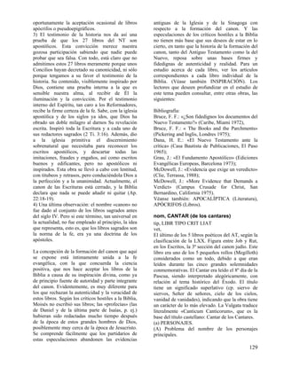 oportunamente la aceptación ocasional de libros          antiguas de la Iglesia y de la Sinagoga con
apócrifos o pseudoepigráficos.                           respecto a la formación del canon. Y las
3) El testimonio de la historia nos da así una           especulaciones de los críticos hostiles a la Biblia
prueba de que los 27 libros del NT son                   no tienen más base que sus deseos de estar en lo
apostólicos. Esta convicción merece nuestra              cierto, en tanto que la historia de la formación del
gozosa participación sabiendo que nadie puede            canon, tanto del Antiguo Testamento como la del
probar que sea falsa. Con todo, está claro que no        Nuevo, reposa sobre unas bases firmes y
admitimos estos 27 libros meramente porque unos          fidedignas de autenticidad y realidad. Para un
Concilios hayan decretado su canonicidad, ni sólo        estudio acerca de cada libro, ver los artículos
porque tengamos a su favor el testimonio de la           correspondientes a cada libro individual de la
historia. Su contenido, visiblemente inspirado por       Biblia. (Véase también INSPIRACIÓN). Los
Dios, contiene una prueba interna a la que es            lectores que deseen profundizar en el estudio de
sensible nuestra alma, al recibir de Él la               este tema pueden consultar, entre otras obras, las
iluminación y la convicción. Por el testimonio           siguientes:
interno del Espíritu, tan caro a los Reformadores,
recibe la firme certeza de la fe. Sabe, con la iglesia   Bibliografía:
apostólica y de los siglos ya idos, que Dios ha          Bruce, F. F.: «¿Son fidedignos los documentos del
obrado un doble milagro al darnos Su revelación          Nuevo Testamento?» (Caribe, Miami 1972),
escrita. Inspiró toda la Escritura y a cada uno de       Bruce, F. F.: « The Books and the Parchments»
sus redactores sagrados (2 Ti. 3:16). Además, dio        (Pickering and Inglis, Londres 1975);
a la iglesia primitiva el discernimiento                 Dana, H. E.: «El Nuevo Testamento ante la
sobrenatural que necesitaba para reconocer los           crítica» (Casa Bautista de Publicaciones, El Paso
escritos apostólicos, y descartar todas las              1965);
imitaciones, fraudes y engaños, así como escritos        Grau, J.: «El Fundamento Apostólico» (Ediciones
buenos y edificantes, pero no apostólicos ni             Evangélicas Europeas, Barcelona 1973);
inspirados. Esta obra se llevó a cabo con lentitud,      McDowell, J.: «Evidencia que exige un veredicto»
con titubeos y retrasos, pero conduciéndola Dios a       (Clie, Terrassa, 1988);
la perfección y a la unanimidad. Actualmente, el         McDowell, J.: «More Evidence that Demands a
canon de las Escrituras está cerrado, y la Biblia        Verdict» (Campus Crusade for Christ, San
declara que nada se puede añadir ni quitar (Ap.          Bernardino, California 1975).
22:18-19).                                               Véanse también: APOCALÍPTICA (Literatura),
4) Una última observación: el nombre «canon» no          APÓCRIFOS (Libros).
fue dado al conjunto de los libros sagrados antes
del siglo IV. Pero si este término, tan universal en     nom, CANTAR (de los cantares)
la actualidad, no fue empleado al principio, la idea     tip, LIBR TIPO CRIT LIAT
que representa, esto es, que los libros sagrados son     vet,
la norma de la fe, era ya una doctrina de los            El último de los 5 libros poéticos del AT, según la
apóstoles.                                               clasificación de la LXX. Figura entre Job y Rut,
                                                         en los Escritos, la 3ª sección del canon judío. Este
La concepción de la formación del canon que aquí         libro era uno de los 5 pequeños rollos (Megilloth)
se expone está íntimamente unida a la fe                 considerados como un todo, debido a que eran
evangélica, con la que concuerda la ciencia              leídos durante las cinco grandes solemnidades
positiva, que nos hace aceptar los libros de la          conmemorativas. El Cantar era leído el 8º día de la
Biblia a causa de su inspiración divina, como ya         Pascua, siendo interpretado alegóricamente, con
de principio fuente de autoridad y parte integrante      relación al tema histórico del Éxodo. El título
del canon. Evidentemente, es muy diferente para          tiene un significado superlativo (cp. siervo de
los que rechazan la autenticidad y la veracidad de       siervos, Señor de señores, cielo de los cielos,
estos libros. Según los críticos hostiles a la Biblia,   vanidad de vanidades), indicando que la obra tiene
Moisés no escribió sus libros; las «profecías» (las      un carácter de lo más elevado. La Vulgata traduce
de Daniel y de la última parte de Isaías, p. ej.)        literalmente «Canticum Canticorum», que es la
hubieran sido redactadas mucho tiempo después            base del título castellano: Cantar de los Cantares.
de la época de estos grandes hombres de Dios,            (a) PERSONAJES.
posiblemente muy cerca de la época de Jesucristo.        (A) Problema del nombre de los personajes
Se comprende fácilmente que los partidarios de           principales.
estas especulaciones abandonen las evidencias
                                                                                                        129
 