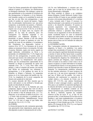 Como las formas gramaticales del original hebreo       (A) Se cree habitualmente, y creemos que con
indican el género y el número, los interlocutores      razón, que se trata de un poema lírico con una
se distinguen claramente. Sin embargo, a pesar de      forma dramatizada y dialogada.
que generalmente se ha sostenido la existencia de      (B) Otros asimilan el cántico a un verdadero
dos protagonistas, la Sulamita y el rey Salomón,       drama (Orígenes, Ewald, Delitzsch, Godet). Estos
está tomando cuerpo en la actualidad la teoría de      autores dividen el Cantar en una cantidad variable
que hay en este libro tres protagonistas, y que        de actos y de escenas (descubriendo 4, 5, o incluso
recibe el nombre de «teoría del pastor». Según         7 actos, variando entre 2 hasta 13 escenas). La
ella, los principales interlocutores son: una joven    objeción principal a esta opinión es la ausencia de
campesina, su prometido (un pastor), y Salomón.        acción y de desarrollo dramático. El poema no
Durante un viaje al norte del país, Salomón y su       presenta argumento. Los comentaristas han
séquito ven a la joven (Cnt. 6:10-13), se la llevan    impuesto transiciones para religar divisiones
a Jerusalén, y la dejan entre las mujeres del          artificiales relativas a episodios bien distintos.
palacio. El rey trata de seducirla, pero sin           Citemos así un argumento en favor del drama: La
conseguirlo. La Sulamita responde a sus                mente occidental busca en vano el desarrollo
adulaciones con alabanzas dirigidas a su               lógico que espera hallar en un drama, en tanto que
prometido, el pastor. Durante el día ella anhela       el oriental no se llama a engaño. La estructura del
verle, durante la noche se mantiene en vela. Se        poema está en línea con los métodos de redacción
acuerda sin cesar de sus palabras y le permanece       de los orientales.
fiel. Finalmente, los desposados vuelven a             (c) INTERPRETACIÓN.
reunirse (Cnt. 8:5-7). Los hermanos de la joven        Hay 3 principales métodos de interpretación: La
alaban su resistencia frente a la tentación. En todo   alegórica, la literal y la simbólica. Los judíos
el poema, Salomón, según esta teoría, jugaría un       siempre han considerado el Cantar de los Cantares
papel deslucido, esforzándose en llevar a la           como una alegoría espiritual destinada únicamente
prometida a la infidelidad (Cnt. 7:1-9). Según esta    a mostrar el amor de Dios hacia Israel, su pueblo.
teoría de tres protagonistas, el poema canta un        El esposo representa a Jehová. La amada es Israel.
amor puro que resiste a las seducciones de la corte    La interpretación alegórica fue introducida en la
y del monarca. La interpretación «del pastor»          iglesia cristiana por Orígenes, cuyo comentario
afirma que las exclamaciones apasionadas de la         sobre el Cantar es un clásico: Cristo viene a ser el
Sulamita se dirigen al prometido de quien está         esposo; la iglesia o el alma individual es la amada.
separada (Cnt. 1:4, 7; 2:16). Pero todos estos         La interpretación literal ve en este poema un relato
pasajes, y todo el conjunto del poema, son mucho       histórico que describe el amor de Salomón por una
más fáciles de comprender con solamente 2              Sulamita. La interpretación simbólica armoniza
protagonistas, y si las palabras de amor de la         los dos métodos anteriores. El amor recíproco de
Sulamita se dirigen a Salomón. La campesina            un gran rey y de una joven representa el afecto
piensa en el rey como pastor del pueblo (cp. Jer.      que une al Señor con Su pueblo. Así como la
23:4). La imaginería de la joven campesina de          institución del matrimonio es expresión de la
Sunem está sacada de la vida rural.                    verdad relativa a la relación de Cristo con la
Un examen detenido del libro muestra que la            Iglesia (Ef. 5:31-32), este cántico literalmente
teoría «del pastor» es tan artificial y forzada que    referido al amor conyugal creado y querido por
puede ser desechada de entrada.                        Dios pasa a ser también la expresión tipológica de
(B) En lugar de tomar a la Sulamita por una            la relación del Señor con los suyos. Este principio
campesina, algunos exegetas han visto en ella la       de interpretación es también evidente en los
hija de Faraón, la esposa de Salomón: extranjera       salmos mesiánicos que, a partir de las experiencias
de tez morena e hija de príncipe (Cnt. 1:5; 7:1).      de David y Salomón, exponen las verdades
Objeción: su tez morena se debía al sol (Cnt. 1:6),    relativas al Rey de reyes. P. ej., el Sal. 45 nos
y el título «hija de príncipe» es probable que no      presenta al Rey, el más hermoso de los hijos de los
indique su nacimiento, indudablemente oscuro           hombres y que entra resplandeciente a su palacio
(Cnt. 1:6; 2:9) sino el rango al que había sido        (Sal. 45:1-3, 10-16). ¡Cómo no discernir en estos
elevada (cp. Cnt. 6:12; 1 S. 2:8).                     dos pasajes a Cristo (siendo que en He. 1:8-9 se le
(b) FORMA.                                             aplica a Él el pasaje de Sal. 45:6-7) y a su Esposa!
La forma del poema ha sido variamente apreciada;       Cp también Ap. 19:7-9; 21:9 etc.
esta apreciación tiene importancia, puesto que de
ella depende en parte la interpretación de la obra.    (d) FECHA Y AUTOR.

                                                                                                      130
 
