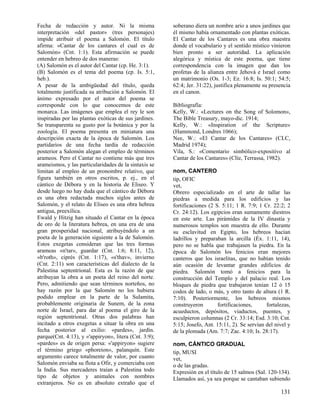 Fecha de redacción y autor. Ni la misma                soberano diera un nombre ario a unos jardines que
interpretación «del pastor» (tres personajes)          él mismo había ornamentado con plantas exóticas.
impide atribuir el poema a Salomón. El título          El Cantar de los Cantares es una obra maestra
afirma: «Cantar de los cantares el cual es de          donde el vocabulario y el sentido místico vinieron
Salomón» (Cnt. 1:1). Esta afirmación se puede          bien pronto a ser autoridad. La aplicación
entender en hebreo de dos maneras:                     alegórica y mística de este poema, que tiene
(A) Salomón es el autor del Cantar (cp. He. 3:1).      correspondencia con la imagen que dan los
(B) Salomón es el tema del poema (cp. Is. 5:1,         profetas de la alianza entre Jehová e Israel como
heb.).                                                 un matrimonio (Os. 1-3; Ez. 16:8; Is. 50:1; 54:5;
A pesar de la ambigüedad del título, queda             62:4; Jer. 31:22), justifica plenamente su presencia
totalmente justificada su atribución a Salomón. El     en el canon.
ánimo expresado por el autor del poema se
corresponde con lo que conocemos de este               Bibliografía:
monarca. Las imágenes que emplea el rey le son         Kelly, W.: «Lectures on the Song of Solomon»,
inspiradas por las plantas exóticas de sus jardines.   The Bible Treasury, mayo-dic. 1914;
Se transparenta su gusto por la botánica y por la      Kelly, W.: «Inspiration of the Scripture»
zoología. El poema presenta en miniatura una           (Hammond, Londres 1066);
descripción exacta de la época de Salomón. Los         Nee, W.: «El Cantar de los Cantares» (CLC,
partidarios de una fecha tardía de redacción           Madrid 1974);
posterior a Salomón alegan el empleo de términos       Vila, S.: «Comentario simbólico-expositivo al
arameos. Pero el Cantar no contiene más que tres       Cantar de los Cantares» (Clíe, Terrassa, 1982).
arameismos, y las particularidades de la sintaxis se
limitan al empleo de un pronombre relativo, que        nom, CANTERO
figura también en otros escritos, p. ej., en el        tip, OFIC
cántico de Débora y en la historia de Eliseo. Y        vet,
desde luego no hay duda que el cántico de Débora       Obrero especializado en el arte de tallar las
es una obra redactada muchos siglos antes de           piedras a medida para los edificios y las
Salomón, y el relato de Eliseo es una obra hebrea      fortificaciones (2 S. 5:11; 1 R. 7:9; 1 Cr. 22:2; 2
antigua, preexílica.                                   Cr. 24:12). Los egipcios eran sumamente diestros
Ewald y Hitzig han situado el Cantar en la época       en este arte. Las pirámides de la IV dinastía y
de oro de la literatura hebrea, en una era de una      numerosos templos son muestra de ello. Durante
gran prosperidad nacional, atribuyéndolo a un          su esclavitud en Egipto, los hebreos hacían
poeta de la generación siguiente a la de Salomón.      ladrillos y preparaban la arcilla (Éx. 1:11, 14),
Estos exegetas consideran que las tres formas          pero no se habla que trabajasen la piedra. En la
arameas «n'tar», guardar (Cnt. 1:6; 8:11, 12),         época de Salomón los fenicios eran mejores
«b'roth», ciprés (Cnt. 1:17), «s'thav», invierno       canteros que los israelitas, que no habían tenido
(Cnt. 2:11) son características del dialecto de la     aún ocasión de levantar grandes edificios de
Palestina septentrional. Esta es la razón de que       piedra. Salomón tomó a fenicios para la
atribuyan la obra a un poeta del reino del norte.      construcción del Templo y del palacio real. Los
Pero, admitiendo que sean términos norteños, no        bloques de piedra que trabajaron tenían 12 ó 15
hay razón por la que Salomón no los hubiera            codos de lado, o más, y otro tanto de altura (1 R.
podido emplear en la parte de la Sulamita,             7:10). Posteriormente, los hebreos mismos
probablemente originaria de Sunem, de la zona          construyeron        fortificaciones,     fortalezas,
norte de Israel, para dar al poema el giro de la       acueductos, depósitos, viaductos, puentes, y
región septentrional. Otras dos palabras han           esculpieron columnas (2 Cr. 33:14; Esd. 3:10; Cnt.
incitado a otros exegetas a situar la obra en una      5:15; Josefo, Ant. 15:11, 2). Se servían del nivel y
fecha posterior al exilio: «pardes», jardín.           de la plomada (Am. 7:7; Zac. 4:10; Is. 28:17).
parque(Cnt. 4:13), y «'appiryon», litera (Cnt. 3:9);
«pardes» es de origen persa: «'appiryon» sugiere       nom, CÁNTICO GRADUAL
el término griego «phoreion», palanquín. Este          tip, MUSI
argumento carece totalmente de valor, por cuanto       vet,
Salomón enviaba su flota a Ofir, y comerciaba con      o de las gradas.
la India. Sus mercaderes traían a Palestina todo       Expresión en el título de 15 salmos (Sal. 120-134).
tipo de objetos y animales con nombres                 Llamados así, ya sea porque se cantaban subiendo
extranjeros. No es en absoluto extraño que el
                                                                                                      131
 