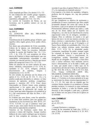 nom, CARIDAD                                            recordar lo que dice el apóstol Pablo en 2 Ti. 3:16-
vet,                                                    17, y lo expresado en el párrafo anterior.
Amor inspirado por Dios a los demás (1 Co. 13).         Con respecto a los dones de sanidades, milagros,
Es una traducción del vocablo griego «agapao»,          profecía, don de lenguas, etc., hay dos posturas
que significa amor divino, inmerecido,                  básicas:
espontáneo, abnegado (Jn. 3:16; 1 Jn. 4:8).             (a) que siguen con nosotros;
La versión de Casiodoro de Reina, en sus                (b) que cumplieron su objetivo de testimonio y
revisiones, usa la palabra «amor» en vez de             acreditación al nuevo testimonio que Dios estaba
«caridad».                                              levantando después del cierre del canon de las
                                                        Escrituras, y que ya no operan en la actualidad.
nom, CARISMAS                                           Primeramente debemos señalar que todos y cada
tip, DOCT                                               uno de los dones dados por el Espíritu son
ver, LENGUAS (Don de), MILAGROS,                        milagrosos, y no sólo los de manifestación externa
SANIDAD (Don de)                                        espectacular como los de milagros, sanidades y
vet,                                                    lenguas. Dios es soberano en cuanto a en qué
Transliteración de la palabra griega «Charis», que      épocas da unos o no de una manera concreta. Los
significa «don, regalo, gracia, favor, poder, oficio,   dones externos y espectaculares fueron dados en
misión».                                                profusión en la época en que el Evangelio y el
Son dones que, procedentes de Cristo ascendido,         Nuevo Pacto debían ser acreditados (He. 2:4), y lo
Cabeza de la iglesia, son distribuidos por el           fueron con señales externas jamás renovadas
Espíritu Santo. Todos los creyentes, habiendo           (Hch. 2:1-3; 4:31). En la actualidad puede,
recibido la unción del Espíritu (Ap. 1:6; 2 Co.         ciertamente, manifestar Su poder, siempre según
1:21; 1 Jn. 2:20, 27), son receptores de el/los         Su voluntad; de hecho, la mayor parte de los
don/es del Espíritu (o dones espirituales), que son     dones (sabiduría, ciencia o conocimiento, fe,
capacidades sobrenaturales concedidas a cada            evangelistas, ayudas, liberalidad) nunca han
creyente, en vista del servicio y función que tienen    dejado de ser otorgados. En cambio, si bien Dios
dentro del cuerpo de Cristo (1 Co. 12:7, 11).           cura a ciertos enfermos, bien mediante siervos
Pablo da relación de un cierto número de estos          suyos o directamente, no se ha dado a nadie, que
dones: sabiduría, conocimiento (1 Co. 12:8), fe,        se sepa, que pueda curar a todos (que era la
sanidades (1 Co. 12:9), milagros, profecía,             característica del don de Cristo y de Sus apóstoles:
discernimiento      de    espíritus,    lenguas     e   cp. Mt. 10:8; Mr. 6:56; Lc. 4:40; 6:19; 9:11; Hch.
interpretación (1 Co. 12:10).                           5:16). Véanse LENGUAS (DON DE),
En otro sentido, las personas son los dones a la        MILAGROS, SANIDAD (DON DE).
iglesia (1 Co. 12:28; cp. Ef. 4:8, 11, 12), y la        La iglesia de Corinto había recibido todos los
palabra usada para denotarlos es «doma»; se trata       dones, y 1 Corintios es la única epístola en la que
entonces de apóstoles, profetas, evangelistas,          se mencionan los dones externo-espectaculares (1
pastores y maestros (Ef. 4:11). Estos dones             Co. 1:7; 12; 14); todo ello no impidió que los
relacionados en Efesios tienen como propósito           corintios fueran carnales ni su tendencia a formar
«perfeccionar a los santos para la obra del             partidos sectarios. Lo esencial es estar totalmente
ministerio, para la edificación del cuerpo de           sometidos al Señor y a toda Su Palabra, poder
Cristo, hasta que todos lleguemos a la unidad de la     discernir el don otorgado a cada uno, y permitir
fe y del conocimiento del Hijo de Dios...» (Ef.         que el Señor nos use para el bien de la iglesia en
4:12, 13, etc.).                                        su totalidad.
Es evidente que unos dones, como los apóstoles,
                                                        nom, CARMELO
ya no están entre nosotros; pero nos quedan sus
enseñanzas en las Escrituras (cp. Hch. 20:32; 2 P.      tip, CIUD
13-15; 3:15-18). Lo que sí podemos tener por            sit, a3, 325, 273
cierto es que, sean cuales fueren las tareas dadas,     vet,
Dios dará la capacidad de cumplirlas.                   = «campo fructuoso» o «parque».
Tenemos en las Escrituras cuatro listas de              Ciudad de las montañas de Judá (Jos. 15:55), a
carismas o dones del Espíritu. Aunque muchos            unos 12 Km. al sudeste de Hebrón (1 S. 25; 30:5;
deducen de estos cuatro catálogos que no tenemos        2 S. 23:35).
aquí la lista completa de carismas, es bueno


                                                                                                       134
 