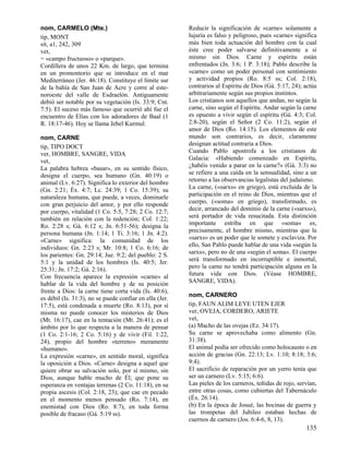 nom, CARMELO (Mte.)                                      Reducir la significación de «carne» solamente a
tip, MONT                                                lujuria es falso y peligroso, pues «carne» significa
sit, a1, 242, 309                                        más bien toda actuación del hombre con la cual
vet,                                                     éste cree poder salvarse definitivamente a sí
= «campo fructuoso» o «parque».                          mismo sin Dios. Carne y espíritu están
Cordillera de unos 22 Km. de largo, que termina          enfrentados (Jn. 3:6; 1 P. 3:18); Pablo describe la
en un promontorio que se introduce en el mar             «carne» como un poder personal con sentimiento
Mediterráneo (Jer. 46:18). Constituye el límite sur      y actividad propios (Ro. 8:5 ss; Col. 2:18),
de la bahía de San Juan de Acre y corre al este-         contrarios al Espíritu de Dios (Gá. 5:17, 24); actúa
noroeste del valle de Esdraelón. Antiguamente            arbitrariamente según sus propios instintos.
debió ser notable por su vegetación (Is. 33:9; Cnt.      Los cristianos son aquellos que andan, no según la
7:5). El suceso más famoso que ocurrió ahí fue el        carne, sino según el Espíritu. Andar según la carne
encuentro de Elías con los adoradores de Baal (1         es opuesto a vivir según el espíritu (Gá. 4:3; Col.
R. 18:17-46). Hoy se llama Jebel Kurmul.                 2:8-20), según el Señor (2 Co. 11:2), según el
                                                         amor de Dios (Ro. 14:15). Los elementos de este
nom, CARNE                                               mundo son contrarios, es decir, claramente
tip, TIPO DOCT                                           designan actitud contraria a Dios.
ver, HOMBRE, SANGRE, VIDA                                Cuando Pablo apostrofa a los cristianos de
vet,                                                     Galacia: «Habiendo comenzado en Espíritu,
La palabra hebrea «basar», en su sentido físico,         ¿habéis venido a parar en la carne?» (Gá. 3:3) no
designa el cuerpo, sea humano (Gn. 40:19) o              se refiere a una caída en la sensualidad, sino a un
animal (Lv. 6:27). Significa lo exterior del hombre      retorno a las observancias legalistas del judaísmo.
(Gn. 2:21; Éx. 4:7; Lc. 24:39; 1 Co. 15:39); su          La carne, («sarxs» en griego), está excluida de la
naturaleza humana, que puede, a veces, dominarle         participación en el reino de Dios, mientras que el
con gran perjuicio del amor, y por ello responde         cuerpo, («soma» en griego), transformado, es
por cuerpo, vitalidad (1 Co. 5:5, 7:28; 2 Co. 12:7;      decir, arrancado del dominio de la carne («sarxs»),
también en relación con la redención; Col. 1:22;         será portador de vida resucitada. Esta distinción
Ro. 2:28 s; Gá. 6:12 s; Jn. 6:51-56); designa la         importante estriba en que «soma» es,
persona humana (Jn. 1:14; 1 Ti. 3:16; 1 Jn. 4:2).        precisamente, el hombre mismo, mientras que la
«Carne» significa: la comunidad de los                   «sarxs» es un poder que le somete y esclaviza. Por
individuos: Gn. 2:23 s; Mr. 10:8; 1 Co. 6:16; de         ello, San Pablo puede hablar de una vida «según la
los parientes: Gn. 29:14; Jue. 9:2; del pueblo: 2 S.     sarxs», pero no de una «según el soma». El cuerpo
5:1 y la unidad de los hombres (Is. 40:5; Jer.           será transformado en incorruptible e inmortal,
25:31; Jn. 17:2; Gá. 2:16).                              pero la carne no tendrá participación alguna en la
Con frecuencia aparece la expresión «carne» al           futura vida con Dios. (Véase HOMBRE,
hablar de la vida del hombre y de su posición            SANGRE, VIDA).
frente a Dios: la carne tiene corta vida (Is. 40:6),
                                                         nom, CARNERO
es débil (Is. 31:3), no se puede confiar en ella (Jer.
17:5), está condenada a muerte (Ro. 8:13), por sí        tip, FAUN ALIM LEYE UTEN EJER
misma no puede conocer los misterios de Dios             ver, OVEJA, CORDERO, ARIETE
(Mt. 16:17), cae en la tentación (Mt. 26:41); es el      vet,
ámbito por lo que respecta a la manera de pensar         (a) Macho de las ovejas (Ez. 34:17).
(1 Co. 2:1-16; 2 Co. 5:16) y de vivir (Fil. 1:22,        Su carne se aprovechaba como alimento (Gn.
24), propio del hombre «terreno» meramente               31:38).
«humano».                                                El animal podía ser ofrecido como holocausto o en
La expresión «carne», en sentido moral, significa        acción de gracias (Gn. 22:13; Lv. 1:10; 8:18; 3:6;
la oposición a Dios. «Carne» designa a aquel que         9:4).
quiere obrar su salvación solo, por sí mismo, sin        El sacrificio de reparación por un yerro tenía que
Dios, aunque hable mucho de Él; que pone su              ser un carnero (Lv. 5:15; 6:6).
esperanza en ventajas terrenas (2 Co. 11:18), en su      Las pieles de los carneros, teñidas de rojo, servían,
propia ascesis (Col. 2:18, 23); que cae en pecado        entre otras cosas, como cubiertas del Tabernáculo
en el momento menos pensado (Ro. 7:14), en               (Éx. 26:14).
enemistad con Dios (Ro. 8:7), en toda forma              (b) En la época de Josué, las bocinas de guerra y
posible de fracaso (Gá. 5:19 ss).                        las trompetas del Jubileo estaban hechas de
                                                         cuernos de carnero (Jos. 6:4-6, 8, 13).
                                                                                                         135
 
