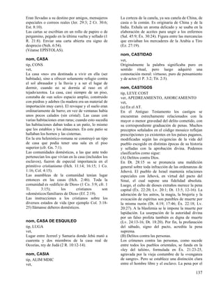 Eran llevadas a su destino por amigos, mensajeros      La corteza de la canela, ya sea canela de China, de
especiales o correos reales (Jer. 29:3; 2 Cr. 30:6;    casia o la común. Es originaria de China y de la
Est. 8:10).                                            India. Exhala un aroma delicado y se usaba en la
Las cartas se escribían en un rollo de papiro o de     elaboración de aceites para ungir a los enfermos
pergamino, pegado en la última vuelta y sellado (1     (Sal. 45:9; Éx. 30:24). Figura entre las mercancías
R. 21:8). Enviar una carta abierta era signo de        que enviaban los mercaderes de la Arabia a Tiro
desprecio (Neh. 6:54).                                 (Ez. 27:19).
(Véanse EPÍSTOLAS).
                                                       nom, CASTIDAD
nom, CASA                                              vet,
tip, CONS                                              Originalmente la palabra significaba puro en
vet,                                                   sentido ritual, pero luego adquirió una
La casa «no» era destinada a vivir en ella (ser        connotación moral: virtuoso, puro de pensamiento
habitada), sino a ofrecer solamente refugio contra     y de actos (1 P. 3:2; Tit. 2:5).
el sol abrasador y la lluvia y a ser el lugar de
dormir, cuando no se dormía al raso en el              nom, CASTIGOS
tejado/azotea. La casa, casi siempre de un piso,       tip, LEYE COST
constaba de «un solo» espacio amplio, construido       ver, APEDREAMIENTO, AHORCAMIENTO
con piedras y adobes (la madera era un material de     vet,
importación muy caro). El revoque y el suelo eran      (a) En el AT.
ordinariamente de barro; en vez de ventanas había      En el Antiguo Testamento los castigos se
unos pocos calados (sin cristal). Las casas con        encuentran estrechamente relacionados con la
varias habitaciones eran raras; cuando esto sucedía    mayor o menor gravedad del delito cometido, con
las habitaciones daban todas a un patio, lo mismo      su correspondiente graduación de penas. Muchos
que los establos y los almacenes. En este patio se     preceptos señalados en el código mosaico reflejan
hallaban los hornos y las cisternas.                   prescripciones ya existentes en los países paganos,
En la era helenístico-romana se construyó un tipo      modificadas según las exigencias de la vida del
de casa que podía tener una sala en el piso            pueblo escogido en distintas épocas de su historia
superior (cfr. Gn. 7:1).                               y selladas con la aprobación divina. Podemos
Las comunidades domésticas, a las que ante todo        clasificarlos como sigue:
pertenecían los que vivían en la casa (incluidos los   (A) Delitos contra Dios.
esclavos), fueron de especial importancia en el        En Dt. 28:15 ss se pronuncia una maldición
primitivo cristianismo (Hch. 11:14; 16:15; 1 Co.       general sobre toda infracción de las ordenanzas de
1:16; Col. 4:15).                                      Jehová. El pueblo de Israel mantenía relaciones
Las asambleas de la comunidad tenían lugar             especiales con Jehová, en virtud del pacto del
entonces en las casas (Hch. 2:46). Toda la             Sinaí, el cual supone una fidelidad absoluta.
comunidad es «edificio de Dios» (1 Co. 3:9; cfr. 1     Luego, el culto de dioses extraños merece la pena
Ti.       3:15);       los      cristianos      son    capital (Éx. 22:20; Lv. 20:1; Dt. 13:5, 12-16). La
«domésticos/familiares de Dios» (Ef. 2:19).            adoración de los astros, la magia, la brujería y la
Las instrucciones a los cristianos sobre los           evocación de espíritus son punibles de muerte por
diversos estados de vida (por ejemplo Col. 3:18-       la misma razón (Dt. 4:19; 17:46; Éx. 22:18; Lv.
25) llámanse deberes domésticos.                       20:27). A la blasfemia se le impone la muerte por
                                                       lapidación. La usurpación de la autoridad divina
                                                       por un falso profeta también es digna de muerte
nom, CASA DE ESQUILEO                                  (Lv. 24:13-16; Dt. 18:20). Por fin, la profanación
tip, LUGA                                              del sábado, signo del pacto, acredita la pena
vet,                                                   suprema.
Lugar entre Jezreel y Samaria donde Jehú mató a        (B) Delitos contra las personas.
cuarenta y dos miembros de la casa real de             Los crímenes contra las personas, como sucede
Ocozías, rey de Judá (2 R. 10:12-14).                  entre todos los pueblos orientales, se funda en la
                                                       «ley del talión», formulada en Éx. 21:23-25,
nom, CASIA                                             agravada por la vieja costumbre de la «venganza
tip, ALIM MDIC                                         de sangre». Pero se establece una distinción clara
vet,                                                   entre el hombre libre y el esclavo. La pena por el

                                                                                                     137
 