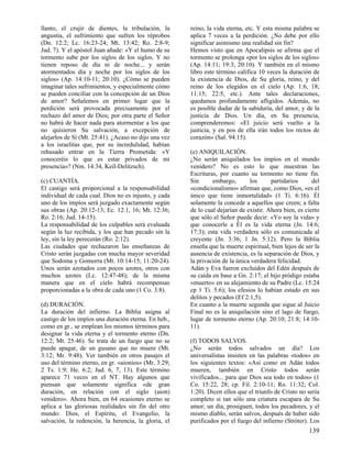 llanto, el crujir de dientes, la tribulación, la      reino, la vida eterna, etc. Y esta misma palabra se
angustia, el sufrimiento que sufren los réprobos      aplica 7 veces a la perdición. ¿No debe por ello
(Dn. 12:2; Lc. 16:23-24; Mt. 13:42; Ro. 2:8-9;        significar asimismo una realidad sin fin?
Jud. 7). Y el apóstol Juan añade: «Y el humo de su    Hemos visto que en Apocalipsis se afirma que el
tormento sube por los siglos de los siglos. Y no      tormento se prolonga «por los siglos de los siglos»
tienen reposo de día ni de noche... y serán           (Ap. 14:11; 19:3; 20:10). Y también en el mismo
atormentados día y noche por los siglos de los        libro este término califica 10 veces la duración de
siglos» (Ap. 14:10-11; 20:10). ¿Cómo se pueden        la existencia de Dios, de Su gloria, reino, y del
imaginar tales sufrimientos, y especialmente cómo     reino de los elegidos en el cielo (Ap. 1:6, 18;
se pueden conciliar con la concepción de un Dios      11:15; 22:5, etc.). Ante tales declaraciones,
de amor? Señalemos en primer lugar que la             quedamos profundamente afligidos. Además, no
perdición será provocada precisamente por el          es posible dudar de la sabiduría, del amor, y de la
rechazo del amor de Dios; por otra parte el Señor     justicia de Dios. Un día, en Su presencia,
no habrá de hacer nada para atormentar a los que      comprenderemos: «El juicio será vuelto a la
no quisieron Su salvación, a excepción de             justicia, y en pos de ella irán todos los rectos de
alejarlos de Sí (Mt. 25:41). ¿Acaso no dijo una vez   corazón» (Sal. 94:15).
a los israelitas que, por su incredulidad, habían
rehusado entrar en la Tierra Prometida: «Y            (e) ANIQUILACIÓN.
conoceréis lo que es estar privados de mi             ¿No serán aniquilados los impíos en el mundo
presencia»? (Nm. 14:34, Keil-Delitzsch).              venidero? No es esto lo que muestran las
                                                      Escrituras, por cuanto su tormento no tiene fin.
(c) CUANTÍA.                                          Sin      embargo,       los      partidarios      del
El castigo será proporcional a la responsabilidad     «condicionalismo» afirman que, como Dios, «es el
individual de cada cual. Dios no es injusto, y cada   único que tiene inmortalidad» (1 Ti. 6:16). Él
uno de los impíos será juzgado exactamente según      solamente la concede a aquellos que creen; a falta
sus obras (Ap. 20:12-13; Ec. 12:1, 16; Mt. 12:36;     de lo cual dejarían de existir. Ahora bien, es cierto
Ro. 2:16; Jud. 14-15).                                que sólo el Señor puede decir: «Yo soy la vida» y
La responsabilidad de los culpables será evaluada     que conocerle a Él es la vida eterna (Jn. 14:6;
según la luz recibida, y los que han pecado sin la    17:3); esta vida verdadera sólo es comunicada al
ley, sin la ley perecerán (Ro. 2:12).                 creyente (Jn. 3:36; 1 Jn. 5:12). Pero la Biblia
Las ciudades que rechazaron las enseñanzas de         enseña que la muerte espiritual, bien lejos de ser la
Cristo serán juzgadas con mucha mayor severidad       ausencia de existencia, es la separación de Dios, y
que Sodoma y Gomorra (Mt. 10:14-15; 11:20-24).        la privación de la única verdadera felicidad.
Unos serán azotados con pocos azotes, otros con       Adán y Eva fueron excluidos del Edén después de
muchos azotes (Lc. 12:47-48); de la misma             su caída en base a Gn. 2:17; el hijo pródigo estaba
manera que en el cielo habrá recompensas              «muerto» en su alejamiento de su Padre (Lc. 15:24
proporcionadas a la obra de cada uno (1 Co. 3:8).     cp 1 Ti. 5:6); los efesios lo habían estado en sus
                                                      delitos y pecados (Ef 2:1,5).
(d) DURACIÓN.                                         En cuanto a la muerte segunda que sigue al Juicio
La duración del infierno. La Biblia asigna al         Final no es la aniquilación sino el lago de fuego,
castigo de los impíos una duración eterna. En heb.,   lugar de tormento eterno (Ap. 20:10; 21:8; 14:10-
como en gr., se emplean los mismos términos para      11).
designar la vida eterna y el tormento eterno (Dn.
12:2; Mt. 25:46). Se trata de un fuego que no se      (f) TODOS SALVOS.
puede apagar, de un gusano que no muere (Mt.          ¿No serán todos salvados un día? Los
3:12; Mr. 9:48). Ver también en otros pasajes el      universalistas insisten en las palabras «todos» en
uso del término eterno, en gr. «aionios» (Mr. 3:29;   los siguientes textos: «Así como en Adán todos
2 Ts. 1:9; He. 6:2; Jud. 6, 7, 13). Este término      mueren, también en Cristo todos serán
aparece 71 veces en el NT. Hay algunos que            vivificados... para que Dios sea todo en todos» (1
piensan que solamente significa «de gran              Co. 15:22, 28; cp. Fil. 2:10-11; Ro. 11:32; Col.
duración, en relación con el siglo (aion)             1:20). Dicen ellos que el triunfo de Cristo no sería
venidero». Ahora bien, en 64 ocasiones eterno se      completo si tan sólo una criatura escapara de Su
aplica a las gloriosas realidades sin fin del otro    amor; un día, prosiguen, todos los pecadores, y el
mundo: Dios, el Espíritu, el Evangelio, la            mismo diablo, serán salvos, después de haber sido
salvación, la redención, la herencia, la gloria, el   purificados por el fuego del infierno (Stróter). Los
                                                                                                      139
 