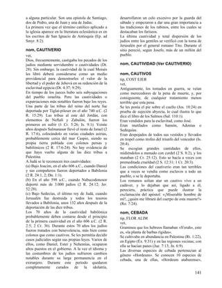 a alguna particular. Son una epístola de Santiago,       desarrollaron un celo excesivo por la guarda del
dos de Pedro, una de Juan y una de Judas.                sábado y empezaron a dar una gran importancia a
La primera vez que el término católico aplicado a        las tradiciones de los rabinos, entre los cuales se
la iglesia aparece en la literatura eclesiástica es en   destacaban los fariseos.
los escritos de San Ignacio de Antioquía (Ep. ad         La última cautividad y total dispersión de los
Smyr. 8:2).                                              judíos entre los gentiles se verificó con la toma de
                                                         Jerusalén por el general romano Tito. Durante el
nom, CAUTIVERIO                                          sitio pereció, según Josefo, más de un millón del
vet,                                                     pueblo.
Dios, frecuentemente, castigaba los pecados de los
judíos mediante servidumbre o cautividades (Dt.          nom, CAUTIVIDAD (Ver CAUTIVERIO)
28). Sin embargo, la cautividad de la cual Moisés
les libró deberá considerarse como un medio              nom, CAUTIVOS
providencial para demostrarles el valor de la            tip, COST EJER
libertad y el poder de Jehová en su redención de la      vet,
esclavitud egipcia (Dt. 4:37; 9:29).                     Antiguamente, los tomados en guerra, se veían
En tiempo de los jueces hubo seis subyugaciones          como merecedores de la pena de muerte, y, por
del pueblo israelita. Pero las cautividades o            consiguiente, de cualquier tratamiento menos
expatriaciones más notables fueron bajo los reyes.       terrible que esta pena.
Una parte de las tribus del reino del norte fue          Se les ponía el pie sobre el cuello (Jos. 10:24) en
deportada por Tiglat-pileser en el año 740 a.C. (2       prueba de sujeción abyecta, lo cual ilustra lo que
R. 15:29). Las tribus al este del Jordán, con            dice el libro de los Salmos (Sal. 110:1).
elementos de Neftalí y Zabulón, fueron los               Eran vendidos para la esclavitud, como José.
primeros en sufrir (1 Cr. 5:26; Is. 9:1). Veinte         Eran mutilados como Sansón, Adonías o
años después Salmanasar llevó el resto de Israel (2      Sedequías.
R. 17:6), colocándolo en varias ciudades asirias,        Eran despojados de todos sus vestidos y llevados
probablemente cerca del mar Caspio, siendo su            en tropel como trofeo del triunfo del vencedor (Is.
propia tierra poblada con colonos persas y               20:4).
babilónicos (2 R. 17:6-24). No hay evidencia de          Se escogían grandes cantidades de ellos,
que haya vuelto alguna de las diez tribus a              midiéndolos a menudo con cordel (2 S. 8:2), y los
Palestina.                                               mataban (2 Cr. 25:12). Esto se hacía a veces con
A Judá se le reconocen tres cautividades:                premeditada crueldad (2 S. 12:31; 1 Cr. 20:3).
(a) Bajo Joacim, en el año 606 a.C., cuando Daniel       Las condiciones del cautiverio eran tan terribles
y sus compañeros fueron deportados a Babilonia           que a veces se vendía como esclavos a todo un
(2 R. 24:1, 2; Dn. 1:1).                                 pueblo, o se le deportaba.
(b) En el año 598 a.C., cuando Nabucodonosor             Los romanos solían atar un cautivo vivo a un
deportó más de 3.000 judíos (2 R. 24:12; Jer.            cadáver, y lo dejaban que así, ligado a él,
52:28).                                                  pereciera, práctica que puede ilustrar la
(c) Bajo Sedecías, el último rey de Judá, cuando         exclamación del apóstol: «¡Miserable hombre de
Jerusalén fue destruida y todos los tesoros              mí!; ¿quién me librará del cuerpo de esta muerte?»
llevados a Babilonia, unos 132 años después de la        (Ro. 7:24).
deportación de las diez tribus.
Los 70 años de la cautividad babilónica                  nom, CEBADA
probablemente deben contarse desde el principio          tip, FLOR ALIM
de la primera cautividad en el año 606 a.C. (2 R.        vet,
2:5; 2 Cr. 36). Durante estos 70 años los judíos         Gramínea que los hebreos llamaban «S'orah», esto
fueron tratados con benevolencia, más bien como          es, «la planta de barbas rígidas».
colonos que como cautivos. Se les permitía decidir       Se cultivaba en abundancia en Palestina (Rt. 1:22),
casos judiciales según sus propias leyes. Varios de      en Egipto (Éx. 9:31) y en las regiones vecinas; con
ellos, como Daniel, Ester y Nehemías, ocuparon           ella se hacían panes (Jue. 7:13; Jn. 6:9).
altos puestos en el gobierno. A la vez el idioma y       Las diversas especies de cebada pertenecían al
las costumbres de los judíos sufrieron cambios           género «Hordeum». Se conocen 10 especies de
notables durante su larga permanencia en el              cebada, una de ellas, «Hordeum ataburense»,
extranjero. Durante este período quedaron
completamente curados de la idolatría,
                                                                                                        141
 