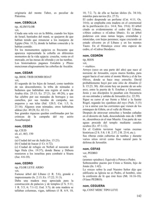 originaria del monte Tabor, es peculiar de           18; 7:2, 7); de ella se hacían ídolos (Is. 34:14);
Palestina.                                           mástiles para navíos (Ez. 27:5).
                                                     El cedro desprende un perfume (Cnt. 4:11; Os.
nom, CEBOLLA                                         14:6); se empleaba esta madera en el ceremonial
tip, ALIM FLOR                                       de la purificación (Lv. 14:4; Nm. 19:6). El árbol
vet,                                                 citado es evidentemente el cedro del Líbano,
Citada una sola vez en la Biblia, cuando los hijos   «Abies cedrus» o «Cedrus Iibani». Es un árbol
de Israel, hastiados del maná, se quejaron de que    poderoso con unas ramas largas, extendidas y
habían tenido que renunciar a los manjares de        retorcidas, con hojas perennes; sigue creciendo en
Egipto (Nm. 11:5), donde la habían conocido y la     estado silvestre en el Líbano y en los montes
habían comido.                                       Tauro. En el Himalaya crece otra especie de
En los monumentos egipcios es frecuente que          cedro, el «Cedrus Deodara».
aparezca representada la cebolla en diferentes
momentos de la vida egipcia: cosecha, venta en el    nom, CEDRÓN
mercado, en las mesas de ofrenda y en las tumbas.    tip, RIOS
Los historiadores paganos Estrabón y Plinio          vet,
mencionan elogiosamente las cebollas de Ascalón.     = «turbio».
                                                     Arroyo (seco en una parte del año) que nace al
nom, CEDAR                                           noroeste de Jerusalén, cuyos muros bordea, para
tip, BIOG TRIB HOMB HOAT                             seguir hacia el sur entre el monte Moria y el de los
vet,                                                 Olivos, donde se hace muy estrecho. David
El segundo de los hijos de Ismael, como también      probablemente huyó por este sitio de Absalón (2
de sus descendientes; la tribu de nómadas o          S. 15:23, 30). Ahí existe hoy un puente de un solo
beduinos que habitaban una región al norte de        arco, entre la puerta de S. Esteban y Getsemaní.
Arabia (Gn. 25:13; Ez. 27:21; Jer. 49:28), y que     Jesús y sus discípulos lo pasaban con frecuencia
fue célebre por sus manadas de borregos y sus        en sus entradas y salidas de Jerusalén (Lc. 22:39).
camellos, por sus tiendas de campaña, sus            Sigue su curso al sur frente a Siloé y la fuente
arqueros y sus telas (Sal. 120:5; Cnt. 1:5; Is.      Rogel, regando los «jardines del rey» (Neh. 3:15)
21:16). Algunos eran nómadas; otros habitaban        y va a unirse con las corrientes que vienen de los
aldeas (Jer. 49:28; Ez. 42:11).                      estanques de Gihón, en el valle de Hinom.
Sus grandes riquezas quedan confirmadas por las      Después de atravesar estrechas y hondas cañadas
crónicas de la campaña del rey asirio                en el desierto de Judá, descendiendo más de 1.000
Assurbanipal.                                        m., desemboca en el mar Muerto. Una parte de sus
                                                     aguas procede del templo mediante canales
nom, CEDES                                           ocultos (Ez. 47:1-12).
tip, CIUD                                            En el Cedrón tuvieron lugar varias escenas
sit, a1, 463, 150                                    históricas (2 S. 5:8; 1 R. 2:37; 2 R. 23:4, etc.).
vet,                                                 Sus riberas están cubiertas de tumbas y durante
(a) Ciudad del sur de Judá (Jos. 15:23).             varios sitios sirvió como foso natural para la
(b) Ciudad de Isacar (1 Cr. 6:72).                   defensa de Jerusalén.
(c) Ciudad de refugio en Neftalí al noroeste del
lago Hula (Jos. 19:37), donde Barac y Débora         nom, CEFAS
reunieron a los israelitas para combatir a Sísara    ver, PEDRO
(Jue. 4:6-10).                                       vet,
                                                     (arameo «piedra»). Equivale a Petros o Pedro.
nom, CEDRO                                           Sobrenombre puesto por Cristo a Simón, hijo de
tip, FLOR LEYE ARBO                                  Jonás (Jn. 1:42).
vet,                                                 La «roca» sobre la cual Nuestro Señor dijo que
Famoso árbol del Líbano (1 R. 5:6), grande e         edificaría su Iglesia no es Pedro, el hombre, sino
impresionante (Is. 2:13; Ez. 17:22; 31:3).           la confesión de fe que éste hizo (Mt. 16:16-18).
Daba una madera muy apreciada para la                (Véase PEDRO).
construcción de palacios y de templos (2 S. 5:11;
1 R. 5:5, 6; 7:1-12; Esd. 3:7); de esta madera se    nom, CEGUERA
tallaban columnas, vigas, tablones (1 R. 6:9, 10,    tip, COST MDIC TIPO LEYE

                                                                                                    142
 