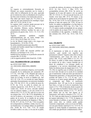 vet,                                                   en medio de cánticos, de música y de danzas (Sal.
La ceguera es extremadamente frecuente en              45:15, 16; Cnt. 3:6-11; 1 Mac. 9:37). Los
Oriente; sus causas esenciales son la viruela y        acompañaban jóvenes (Mt. 25:6). Se servía un
sobre todo la inflamación de los ojos, agravada        banquete en la casa del esposo o de sus padres
por la intensa luz solar, la abundancia de un polvo    (Mt. 22:1-10; Jn. 2:1, 9) o en casa de la joven, si el
tan fino como la harina y las minúsculas moscas.       marido vivía lejos (Mt. 25:1). Él mismo o los
Hay niños que nacen ciegos (Jn. 9:1) Ésta es la        padres de la novia hacían los agasajos (Gn. 29:22;
razón de que sean numerosos los mendigos ciegos        Jue. 14:10; Tob. 8:19). La novia aparecía por vez
(Mt. 9:27; 12:22; 20:30; 21:14).                       primera al lado del esposo (Jn. 3:29). Al caer la
La ceguera, total o parcial, puede provenir de la      noche, los padres acompañaban a su hija hasta la
vejez (Gn. 27:1; 1 S. 4:15; 1 R. 14:4).                cámara nupcial (Gn. 29:23; Jue. 15:1; Tob. 7:16,
Los amonitas, filisteos, asirios, babilonios y         17). El esposo acudía acompañado de sus amigos
conquistadores bárbaros sacaban los ojos a sus         o de los padres de su mujer (Tob. 8:1). Las fiestas
prisioneros de guerra (Jue. 16:21; 1 S. 11:2; 2 R.     se reanudaban al día siguiente, y duraban una o
25:7).                                                 dos semanas (Gn. 29:27; Jue. 14:12; Tob. 8:19,
Algunas       personas        quedaron       cegadas   20).
sobrenaturalmente por un cierto tiempo (Gn.
19:11; 2 R. 6:18-22; Hch. 9:9; 13:11).
La ley de Moisés exigía tratar a los ciegos con
humanidad (Lv. 19:14; Dt. 27:18).                      nom, CELIBATO
Se utiliza metafóricamente para describir:             tip, LEYE COST TIPO
el estado del hombre natural bajo la influencia de     ver, ANCIANO, DIÁCONO, OBISPO
Satanás (2 Co. 4:4);                                   vet,
también del estado del creyente profeso que            Si el matrimonio se halla en el orden de la
aborrece a su hermano (1 Jn. 2:11);                    creación, ¿qué sucede con aquellos que
también de los israelitas en su profesión carente de   permanecen solteros? Algunos entre ellos lo hacen
corazón (Mt. 23:16-26);                                voluntariamente, «por causa del reino de los
y de la ceguera judicial sobre Israel (Jn. 12:40).     cielos» (Mt. 19:12), como Pablo (1 Co. 9:5, 15).
                                                       En efecto, el célibe se halla menos implicado en
nom, CELEBRACIÓN DE LAS BODAS                          los asuntos de la vida y menos limitado por el
tip, LEYE COST TIPO                                    deseo de complacer a su cónyuge; puede así
ver, ANCIANO, DIÁCONO, OBISPO                          consagrarse a un servicio determinado para el
vet,                                                   Señor sin distracciones de ningún tipo (1 Co. 7:32-
Tenía lugar sin ceremonia religiosa, con la posible    35). Ello no significa que el celibato sea puesto a
excepción de la ratificación por juramento (Pr.        un nivel más elevado en la escala de la santidad
2:17; Éx. 16:8; Mal. 2:14). Después del exilio se      que el matrimonio. Cada uno tiene que discernir el
concertaba y sellaba un contrato (Tob. 7:14).          llamamiento particular y el don personal que haya
Antes de la boda, la novia se bañaba (cfr. Jud.        recibido del Señor (1 Co. 7:7). El cap. 7 de 1
10:3; Ef. 5:26, 27), se revestía de ropas blancas,     Corintios es el único pasaje dedicado al celibato;
adornadas frecuentemente con preciosos bordados        se comprende que Pablo, al justificarlo
(Ap. 19:8; Sal. 45:13, 14), se cubría de joyas (Is.    plenamente, dice: «El que la da en casamiento
61:10; Ap. 21:2), se ceñía la cintura con un           hace bien, y el que no la da en casamiento hace
cinturón nupcial (Is. 3:24; 49:18; Jer. 2:32), y se    mejor» (1 Co. 7:38); él desearía, desde su punto de
velaba (Gn. 24:65). El novio, ataviado también         vista, que todos los hombres fueran como él y que
con sus mejores ropajes, y con una corona en su        se ahorraran muchos dolores (1 Co. 7:7, 26-31);
cabeza (Cnt. 3:11; Is. 61:10), salía de su casa con    pero afirma que no hay mal alguno en el
sus amigos (Jue. 14:11; Mt. 9:15), dirigiéndose, al    matrimonio, sino todo lo contrario (1 Co. 7:27, 28,
son de la música y de canciones, a la casa de los      36, 39). Cada uno debe buscar la voluntad de Dios
padres de la novia. Si se trataba de un cortejo        de manera individual (1 Co. 7:7-9). Si alguien se
nocturno, había portadores de lámparas (1 Mac. 9;      siente llamado al celibato, es que el Señor se lo ha
39; Mt. 25:7; cfr. Gn. 31:27; Jer. 7:34). Los padres   dado como don; su soltería podrá quedar
de la desposada la confiaban, velada, al joven, con    ricamente compensada, como en el caso de Pablo,
sus bendiciones. Los amigos daban sus parabienes       con una gran familia espiritual (1 Co. 4:14-15). Si
(Gn. 24:60; Rt. 4:11; Tob. 7:13). El casado            alguien se siente llamado al matrimonio, será en
invitaba a todos a su casa, o a la casa de su padre,   este estado que glorificará verdaderamente a Dios.
                                                                                                        143
 