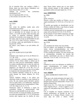 (b) el centurión Julio, que condujo a Pablo a           hatos fueran judíos, puesto que en esta región
Roma, junto con otros presos, tratándolos con           había colonias griegas; el hijo pródigo estuvo
benevolencia (Hch. 27:1, 3, 43).                        guardando cerdos en un país lejano (Lc. 15:13).
Además      de     Cornelio,     dos  centuriones
manifestaron su fe:                                     nom, CERETEOS
uno en Capernaum (Mt. 8:5-13),                          tip, TRIB
y otro cercano a la cruz (Mt. 27:54).                   vet,
                                                        (prob. cretenses).
                                                        Nación o tribu que moraba en Filistea o en su
nom, CEPO                                               región meridional (1 S. 30:14; Ez. 25:16; Sof. 2:5,
tip, UTEN                                               6).
vet,                                                    Es posible que puedan ser identificados con los
Son varias las palabras usadas para estos               filisteos venidos de Caftor, o que fueran un grupo
instrumentos de castigo:                                emigrado directamente de Creta.
(a) «mahpecheth», un armazón de madera en la            Cereteos eran los constituyentes de la «guardia de
que se apresaban de tal manera los pies, las            corps» del rey David (2 S. 8:18; 15:18; 23:23).
manos, y el cuello de quien sufría esta pena, que       En tres pasajes el texto hebreo menciona, en lugar
su cuerpo se mantenía totalmente doblado.               de los cereteos, a los carianos (2 S. 20:23; 2 R.
Jeremías fue sometido a este castigo (Jer. 20:2, 3);    11:4,19).
(b) «sad», cepo en el que se aprisionaban los pies
(Jb. 13:27; 33:11; Hch. 16:24; gr.: «xulon»);           nom, CERRADURA
(c) «tsinoq», cepos que aprisionaban las manos y        tip, UTEN
los pies (Jer. 29:26);                                  vet,
(d) «ekes», «una cadena o aro del tobillo» (Pr.         Las cerraduras de oriente eran muy burdas.
7:22).                                                  Eran de madera, con pasadores de madera que
                                                        tenían clavija correspondiéndose con unos
nom, CERDO                                              agujeros, y que mantenían asegurado el cierre.
tip, LEYE ALIM FAUN CUAD TIPO                           La llave también de madera, con unas clavijas que
vet,                                                    se correspondían, levantaba las clavijas del
Estimado como impuro por la ley de Moisés (Lv.          pasador, permitiendo que éste se abriera hacia
11:7; Dt. 14:8).                                        atrás (Jue. 3:24, 25; Neh. 3:3-15; Cnt. 5:5).
Animal omnívoro, consume cualquier basura y
estiércol. En los climas cálidos se afirma que la       nom, CERVIZ
carne de cerdo provoca enfermedades cutáneas.           vet,
Los judíos consideraban que la carne de cerdo era       Endurecer la cerviz era obstinarse en rebelión, el
abominación. Este animal les simbolizaba la             seguir obstinadamente el propio camino
impureza y la villanía (Pr. 11:22; Mt. 7:6; 2 P.        desoyendo las exhortaciones divinas (Dt. 31:27;
2:22). Guardar cerdos era a los ojos de los judíos      Pr. 29:1; Hch. 7:51).
la ocupación más menospreciable (Lc. 15:15).
Los israelitas apóstatas comían de la carne de          nom, CÉSAR
cerdo durante sus fiestas idólatras (Is. 65:4;          tip, BIOG HOMB HOAT HONT FUNC
66:17).                                                 vet,
Antíoco Epifanes ordenó a los judíos que                Título que se da, desde principios del siglo I d.C.,
ofrecieran cerdos en sacrificio y que comieran su       al gobernante supremo y absoluto del Imperio
carne. De esta manera quería descubrir quiénes          Romano (proviene del sobrenombre «César» de la
eran los judíos fieles y los indiferentes, dispuestos   familia romana Julia).
a aceptar la religión de los conquistadores (1 Mac.     Según Lucas (Lc. 2:1), Jesús nace en tiempos de
1:47, 50; 2 Mac. 6:18, 21; 7:1, 7).                     César Augusto (30 a.C. - 14 d.C.); según Lc. 3:15,
Numerosos judíos se dedicaron a seguir las              empieza la vida pública bajo César Tiberio (14-37
costumbres griegas y, posteriormente, Juan              d.C.).
Hircano tuvo que prohibir la cría de cerdos.            Con el mandato de Augusto comienza en el
Cristo encontró, en el país de Gadara, un gran hato     mundo mediterráneo un período de paz. Era
de cerdos que pastaban (Mr. 5:11-13). No tenemos        costumbre en el Antiguo Oriente venerar a los
razones para suponer que los dueños de estos            reyes algo así como a dioses. Ambas
                                                                                                       147
 