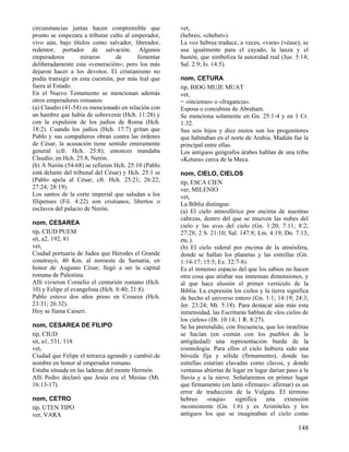 circunstancias juntas hacen comprensible que          vet,
pronto se empezara a tributar culto al emperador,     (hebreo, «chebet»).
vivo aún, bajo títulos como salvador, liberador,      La voz hebrea traduce, a veces, «vara» (véase); se
redentor, portador de salvación. Algunos              usa igualmente para el cayado, la lanza y el
emperadores         miraron       de      fomentar    bastón, que simboliza la autoridad real (Jue. 5:14;
deliberadamente esta «veneración»; pero los más       Sal. 2:9; Is. 14:5).
dejaron hacer a los devotos. El cristianismo no
podía transigir en esta cuestión, por más leal que    nom, CETURA
fuera al Estado.                                      tip, BIOG MUJE MUAT
En el Nuevo Testamento se mencionan además            vet,
otros emperadores romanos:                            = «incienso» o «fragancia».
(a) Claudio (41-54) es mencionado en relación con     Esposa o concubina de Abraham.
un hambre que había de sobrevenir (Hch. 11:28) y      Se menciona solamente en Gn. 25:1-4 y en 1 Cr.
con la expulsión de los judíos de Roma (Hch.          1:32.
18:2). Cuando los judíos (Hch. 17:7) gritan que       Sus seis hijos y diez nietos son los progenitores
Pablo y sus compañeros obran contra las órdenes       que habitaban en el norte de Arabia. Madián fue la
de César, la acusación tiene sentido enteramente      principal entre ellas.
general (cfr. Hch. 25:8); entonces mandaba            Los antiguos geógrafos árabes hablan de una tribu
Claudio; en Hch. 25:8, Nerón.                         «Ketura» cerca de la Meca.
(b) A Nerón (54-68) se refieren Hch. 25:10 (Pablo
está delante del tribunal del César) y Hch. 25:1 ss   nom, CIELO, CIELOS
(Pablo apela al César; cfr. Hch. 25:21; 26:22;        tip, ESCA CIEN
27:24; 28:19).                                        ver, MILENIO
Los santos de la corte imperial que saludan a los     vet,
filipenses (Fil. 4:22) son cristianos, libertos o     La Biblia distingue:
esclavos del palacio de Nerón.                        (a) El cielo atmosférico por encima de nuestras
                                                      cabezas, dentro del que se mueven las nubes del
nom, CESAREA                                          cielo y las aves del cielo (Gn. 1:20; 7:11; 8:2;
tip, CIUD PUEM                                        27:28; 2 S. 21:10; Sal. 147:8; Lm. 4:19; Dn. 7:13,
sit, a2, 192, 81                                      etc.).
vet,                                                  (b) El cielo sideral por encima de la atmósfera,
Ciudad portuaria de Judea que Herodes el Grande       donde se hallan los planetas y las estrellas (Gn.
construyó, 40 Km. al noroeste de Samaria, en          1:14-17; 15:5; Ez. 32:7-8).
honor de Augusto César; llegó a ser la capital        Es el inmenso espacio del que los sabios no hacen
romana de Palestina.                                  otra cosa que atisbar sus inmensas dimensiones, y
Allí vivieron Cornelio el centurión romano (Hch.      al que hace alusión el primer versículo de la
10) y Felipe el evangelista (Hch. 8:40; 21:8).        Biblia. La expresión los cielos y la tierra significa
Pablo estuvo dos años preso en Cesarea (Hch.          de hecho el universo entero (Gn. 1:1; 14:19; 24:3;
23:31; 26:32).                                        Jer. 23:24; Mt. 5:18). Para destacar aún más esta
Hoy se llama Caiseri.                                 inmensidad, las Escrituras hablan de «los cielos de
                                                      los cielos» (Dt. 10:14; 1 R. 8:27).
nom, CESAREA DE FILIPO                                Se ha pretendido, con frecuencia, que los israelitas
tip, CIUD                                             se hacían (en común con los pueblos de la
sit, a1, 531, 118                                     antigüedad) una representación burda de la
vet,                                                  cosmología. Para ellos el cielo hubiera sido una
Ciudad que Felipe el tetrarca agrandó y cambió de     bóveda fija y sólida (firmamento), donde las
nombre en honor al emperador romano.                  estrellas estarían clavadas como clavos, y donde
Estaba situada en las laderas del monte Hermón.       ventanas abiertas de lugar en lugar darían paso a la
Allí Pedro declaró que Jesús era el Mesías (Mt.       lluvia y a la nieve. Señalaremos en primer lugar
16:13-17).                                            que firmamento (en latín «firmare»: afirmar) es un
                                                      error de traducción de la Vulgata. El término
nom, CETRO                                            hebreo «raqia» significa una extensión
tip, UTEN TIPO                                        inconsistente (Gn. 1:6) y es Aristóteles y los
ver, VARA                                             antiguos los que se imaginaban el cielo como

                                                                                                      148
 
