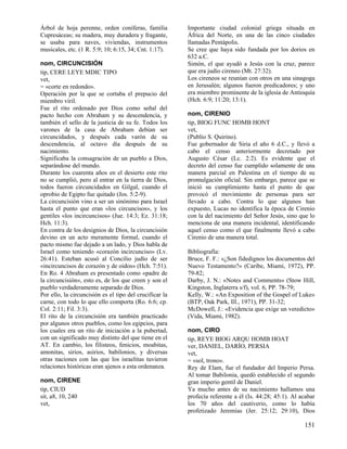 Árbol de hoja perenne, orden coníferas, familia          Importante ciudad colonial griega situada en
Cupresáceas; su madera, muy duradera y fragante,         África del Norte, en una de las cinco ciudades
se usaba para naves, viviendas, instrumentos             llamadas Pentápolis.
musicales, etc. (1 R. 5:9; 10; 6:15, 34; Cnt. 1:17).     Se cree que haya sido fundada por los dorios en
                                                         632 a.C.
nom, CIRCUNCISIÓN                                        Simón, el que ayudó a Jesús con la cruz, parece
tip, CERE LEYE MDIC TIPO                                 que era judío cireneo (Mt. 27:32).
vet,                                                     Los cireneos se reunían con otros en una sinagoga
= «corte en redondo».                                    en Jerusalén; algunos fueron predicadores; y uno
Operación por la que se cortaba el prepucio del          era miembro prominente de la iglesia de Antioquía
miembro viril.                                           (Hch. 6:9; 11:20; 13:1).
Fue el rito ordenado por Dios como señal del
pacto hecho con Abraham y su descendencia, y             nom, CIRENIO
también el sello de la justicia de su fe. Todos los      tip, BIOG FUNC HOMB HONT
varones de la casa de Abraham debían ser                 vet,
circuncidados, y después cada varón de su                (Publio S. Quirino).
descendencia, al octavo día después de su                Fue gobernador de Siria el año 6 d.C., y llevó a
nacimiento.                                              cabo el censo anteriormente decretado por
Significaba la consagración de un pueblo a Dios,         Augusto César (Lc. 2:2). Es evidente que el
separándose del mundo.                                   decreto del censo fue cumplido solamente de una
Durante los cuarenta años en el desierto este rito       manera parcial en Palestina en el tiempo de su
no se cumplió, pero al entrar en la tierra de Dios,      promulgación oficial. Sin embargo, parece que se
todos fueron circuncidados en Gilgal, cuando el          inició su cumplimiento hasta el punto de que
oprobio de Egipto fue quitado (Jos. 5:2-9).              provocó el movimiento de personas para ser
La circuncisión vino a ser un sinónimo para Israel       llevado a cabo. Contra lo que algunos han
hasta el punto que eran «los circuncisos», y los         expuesto, Lucas no identifica la época de Cirenio
gentiles «los incircuncisos» (Jue. 14:3; Ez. 31:18;      con la del nacimiento del Señor Jesús, sino que lo
Hch. 11:3).                                              menciona de una manera incidental, identificando
En contra de los designios de Dios, la circuncisión      aquel censo como el que finalmente llevó a cabo
devino en un acto meramente formal, cuando el            Cirenio de una manera total.
pacto mismo fue dejado a un lado, y Dios habla de
Israel como teniendo «corazón incircunciso» (Lv.         Bibliografía:
26:41). Esteban acusó al Concilio judío de ser           Bruce, F. F.: «¿Son fidedignos los documentos del
«incircuncisos de corazón y de oídos» (Hch. 7:51).       Nuevo Testamento?» (Caribe, Miami, 1972), PP.
En Ro. 4 Abraham es presentado como «padre de            79-82;
la circuncisión», esto es, de los que creen y son el     Darby, J. N.: «Notes and Comments» (Stow Hill,
pueblo verdaderamente separado de Dios.                  Kingston, Inglaterra s/f), vol. 6, PP. 78-79;
Por ello, la circuncisión es el tipo del crucificar la   Kelly, W.: «An Exposition of the Gospel of Luke»
carne, con todo lo que ello comporta (Ro. 6:6; cp.       (BTP, Oak Park, Ill., 1971), PP. 31-32;
Col. 2:11; Fil. 3:3).                                    McDowell, J.: «Evidencia que exige un veredicto»
El rito de la circuncisión era también practicado        (Vida, Miami, 1982).
por algunos otros pueblos, como los egipcios, para
los cuales era un rito de iniciación a la pubertad,      nom, CIRO
con un significado muy distinto del que tiene en el      tip, REYE BIOG ARQU HOMB HOAT
AT. En cambio, los filisteos, fenicios, moabitas,        ver, DANIEL, DARÍO, PERSIA
amonitas, sirios, asirios, babilonios, y diversas        vet,
otras naciones con las que los israelitas tuvieron       = «sol, trono».
relaciones históricas eran ajenos a esta ordenanza.      Rey de Elam, fue el fundador del Imperio Persa.
                                                         Al tomar Babilonia, quedó establecido el segundo
nom, CIRENE                                              gran imperio gentil de Daniel.
tip, CIUD                                                Ya mucho antes de su nacimiento hallamos una
sit, a8, 10, 240                                         profecía referente a él (Is. 44:28; 45:1). Al acabar
vet,                                                     los 70 años del cautiverio, como lo había
                                                         profetizado Jeremías (Jer. 25:12; 29:10), Dios

                                                                                                        151
 