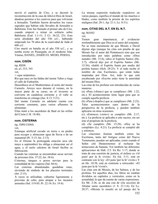 movió el espíritu de Ciro, y se decretó la            La misma expresión traducida «sepulcro» en
reconstrucción de la casa de Jehová Dios de Israel,   varios pasajes, significa el mundo de los muertos o
dándose permiso a los cautivos para que volvieran     Hades, como también la prisión de los espíritus
a Jerusalén. También fueron devueltos los vasos       malignos (Sal. 28:1; Ap. 21:1; Lc. 8:31).
sagrados que habían sido llevados de Jerusalén a
Babilonia. Éste fue llamado el primer año de Ciro,    nom, CITAS DEL A.T. EN EL N.T.
cuando empezó a reinar en solitario sobre             tip, MANU
Babilonia (Esd. 1:1-11; 2 Cr. 36:22, 23). Esto        vet,
sería alrededor del año 536 a.C., habiendo            Tienen gran importancia, al evidenciar
empezado los 70 años de la cautividad de Judá el      irrefutablemente que Dios es el autor del conjunto.
606 a.C.                                              No se trata meramente de que Moisés o David
Ciro murió en batalla en el año 530 a.C., y su        dijeran algo (aunque las citas son prueba de que
tumba existe en Pasargada, en el moderno Irán.        Moisés fue el autor del Pentateuco) sino que son
Véanse, DANIEL, DARÍO EL MEDO, PERSIA.                introducidas por tales palabras como «Dios
                                                      mandó» (Mt. 15:4); «dice el Espíritu Santo» (He.
nom, CISÓN                                            3:7); «David dijo por el Espíritu Santo» (Mr.
tip, RIOS                                             12:36); «habló el Espíritu Santo por medio del
sit, a1, 315, 341                                     profeta Isaías» (Hch. 28:25). Y el todo recibe el
vet,                                                  nombre de «las Escrituras», que están todas
= «que serpentea».                                    inspiradas por Dios. Así, todo lo que está
Río que nace en las faldas del monte Tabor y riega    encabezado por «Escrito está» tiene la autoridad
el valle de Esdraelón.                                del mismo Dios.
Desemboca en el Mediterráneo al norte del monte       Las citas de los profetas son introducidas de varias
Carmelo. Arroyo seco durante el verano, en la         maneras:
mayor parte de su curso, en el invierno se            (a) «Para («hina») que se cumpliese» (Mt. 1:22,
convierte en caudalosa corriente y el valle se        etc.). El acontecimiento tiene lugar para que se
transforma en ciénaga (Jue. 4:13; 5:21).              cumpla aquella profecía.
Del monte Carmelo en adelante cuenta con              (b) «Para («hopõs») que se cumpliese» (Mt. 2:23).
corriente constante, pues varios afluentes le         Tales acontecimientos caen dentro de la
alimentan.                                            perspectiva de la profecía, y pueden también
Elías mató a los sacerdotes de Baal en las orillas    aplicarse en otras ocasiones.
del Cisón (1 R. 18:40).                               (c) «Entonces («tote») se cumplió» (Mt. 2:17,
                                                      etc.). La profecía se aplicaba a este suceso, sin ser
nom, CISTERNA                                         éste el propósito de la profecía.
tip, TIPO CONS                                        (d) «Se cumplió» (Mr. 15:28). «Hoy se ha
vet,                                                  cumplido» (Lc. 4:21). La profecía se cumplió ahí
Estanque artificial cavado en tierra o en piedra      y entonces.
para recoger y almacenar agua de lluvia o de un       Las citaciones ilustran también cómo las
manantial (Pr. 5:15; Jer. 2:13).                      Escrituras, tanto del Antiguo como del Nuevo
En el Oriente la prolongada estación seca (de         Testamento, pueden ser aplicadas, como cuando el
mayo a septiembre) les obliga a almacenar así el      Señor citó Deuteronomio al rechazar las
agua, y el suelo calcáreo de Israel facilita su       tentaciones de Satanás. Ver también las diferentes
fabricación.                                          aplicaciones de Hab. 2:5. En Ro. 1:17, donde se
Cuando las cisternas se encontraban secas servían     trata de una cuestión de justicia, el énfasis es «'el
de prisiones (Gn. 37:22; Jer. 38:6).                  justo' por la fe vivirá». En Gá. 3:11, está en
Cisternas, tanques o pozos servían para la            contraste con la ley: «El justo 'por la fe' vivirá.» Y
comodidad de los viajeros (Sal. 84:6).                en He. 10:38, está en contraste a retroceder: «El
Las cisternas abandonadas quedaban rotas,             justo por la fe 'vivirá'».
sirviendo de símbolo de los placeres terrenales       Las citas son de Moisés, de los Salmos, y de los
(Jer. 2:13).                                          profetas. En aquellos días, los libros no estaban
A veces se utilizaban, cubiertas ligeramente y        divididos en capítulos y versículos, como en la
provistas de cebo, para atrapar a los incautos        actualidad, lo que da cuenta de varias expresiones.
animales (Sal. 119:85; Pr. 22:14; Ez. 19:4).          En Mr. 2:26, se da una cita de «(la sección) de
                                                      Abiatar sumo sacerdote» (1 S. 21:1-6). En Lc.
                                                      20:37, «Moisés lo enseñó en (el pasaje de) la
                                                                                                       152
 