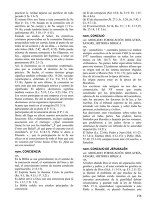 practicar la verdad dejarse así purificar de todo    (a) El de corrupción (Sal. 10:4; Jn. 3:19; Tit. 1:15;
pecado (1 Jn. 1:6-7).                                He. 6:4-6).
El mismo Dios nos llama a esta comunión de Su        (b) El de alucinación (Jb. 27:5; Is. 5:20; Jn. 5:45; 1
Hijo (1 Co. 1:9), basada en la comunión con el       Co. 8:7-12).
sacrificio de Su cuerpo y de Su sangre (1 Co.        (c) El normal (Hch. 24:16; Ro. 9:1; 1 Ti. 1:15,19;
10:16), yendo también hasta la comunión de Sus       He. 13:18; 1 P. 3:6).
sufrimientos (Fil. 3:10; 1 P. 4:13).
Estando así unidos al Señor, los primitivos          nom, CONCILIO
cristianos perseveraban en la comunión fraternal,    ver, AHOGADO, FORNICACIÓN, IDOLATRÍA,
poseyéndolo todo en común, hasta el punto de ser     SANGRE, HISTORIA BÍBLICA
todos de un corazón y de un alma..., e incluso una   vet,
sola bolsa (Hch. 2:42, 44-45; 4:32). Pablo puede     (gr.: «sunedrion» = «sentados juntos») se traduce
exhortar de manera semejante a los filipenses: «si   siempre «concilio» en la revisión 1960; la revisión
hay... alguna comunión del Espíritu», a tener un     1977 translitera «sanedrín» en todos los casos
mismo amor, una misma alma, y un solo y mismo        menos en Mt. 10:17; Mr. 13:9, donde dice
pensamiento (Fil. 2:1-2).                            «tribunales». No parece haber equivalente hebreo
Así, la «koinonía» no es solamente «espiritual»,     para este término. El judaísmo rabínico afirma que
sino que se extiende al dominio de lo más            su origen está en los setenta ancianos elegidos
práctico. De hecho, el mismo término griego          para asistir a Moisés (Nm. 9:16, 17); pero nada se
significa también «ofrenda» (Ro. 15:26), «ayuda»     dice de tal concilio en la época del reino.
(«participar»), «libertad» (2 Co. 9:4; 9:13; He.     Su origen parece estar en la época de los
13:16). Aparte de esto último, la comunión no        Macabeos.
sería más que una entelequia teórica y carente de    Los escritores más antiguos no nos dan su
significado. El adjetivo «koinonos» significa        composición; del NT vemos que estaba
también «socio» (Lc. 5:10; 2 Co. 8:23; Flm. 17).     constituido por los principales sacerdotes, o
Los socios participan en una empresa y/o en unos     cabezas de los veinticuatro órdenes del sacerdocio,
bienes comunes. De ahí la utilización del término    más los ancianos, los doctores de la ley, y los
«koinonos» en las siguientes expresiones:            escribas. Era el tribunal supremo de los judíos,
la parte que tenéis en el evangelio (Fil. 5:1);      actuando «en todas las causas, y sobre todas las
participantes de la gloria (1 P. 5:1);               personas, eclesiásticas y civiles».
participantes de la naturaleza divina (2 P. 1:4).    Sus decisiones eran vinculantes sobre todos los
Hasta ahí llega en efecto nuestra asociación con     judíos en todas partes. Sus poderes fueron
Jesucristo. Ello, evidentemente, excluye cualquier   limitados por Herodes y después por los romanos,
asociación con el enemigo: «¿Qué comunión            que prohibieron a los judíos llevar a cabo
(tiene) la luz con las tinieblas? ¿Y qué concordia   sentencias de muerte sin refrendo de la autoridad
Cristo con Belial? ¿O qué parte el creyente con el   imperial (Jn. 18:31).
incrédulo?» (2 Co. 6:14-15). Pablo le decía a        El Señor (Lc. 22:66); Pedro y Juan (Hch. 4:1-23;
Filemón: «... que la participación de tu fe sea      5:17-41); Esteban (Hch. 6:12-15); y Pablo (Hch.
eficaz en el conocimiento de todo el bien que está   22:30; 23:1-10) comparecieron ante el Concilio, o
en vosotros por Cristo Jesús» (Flm. 6). ¡Que así     Sanedrín.
sea con nosotros!
                                                     nom, CONCILIO DE JERUSALÉN
nom, CONCIENCIA                                      ver, AHOGADO, FORNICACIÓN, IDOLATRÍA,
vet,                                                 SANGRE, HISTORIA BÍBLICA
En la Biblia se usa generalmente en el sentido de    vet,
la conciencia moral, el sentimiento del bien y del   Al haber abatido Dios el muro de separación entre
mal, el conocimiento íntimo de nuestra condición     gentiles y judíos, y al tener entrada los gentiles en
espiritual (Ro. 2:13-15).                            la iglesia de Dios (Hch. 11:1-18; cp. Ef. 2:11-22)
El Espíritu Santo la ilumina; Cristo la purifica     se planteó el problema de que muchos de los
(Ro. 9:1; He. 9:15; 1 P. 3:21).                      judíos que habían creído insistían en que los
Es deber servir a Dios con una conciencia pura (2    creyentes procedentes de la gentilidad debían
Co. 1:12; 2 Ti. 1:3).                                circuncidarse y guardar toda la ley de Moisés
La Biblia señala tres estados principales de         (Hch. 15:1), oponiéndose vigorosamente a esto
conciencia:                                          Pablo y Bernabé, se planteó finalmente esta

                                                                                                      158
 