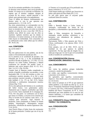Uno de los animales prohibidos a los israelitas.      A Timoteo se le recuerda que él ha profesado una
Es descrito como rumiante, pero con la pezuña sin     buena confesión (1 Ti. 6:12, 13).
hender. El conejo no es conocido en Palestina. Se     Toda lengua tendrá que confesar que Jesucristo es
supone que el término «saphan» designa al             Señor, para gloria de Dios Padre (Fil. 2:11).
«conejo de las rocas», animal parecido a las          Es una gran gracia para el creyente poder
liebres, pero perteneciente a los paquidermos.        confesarle ahora de corazón.
Tiene el hábito de frotarse continuamente sus
dientes entre sí, con lo que aparenta una             nom, CONFIRMACIÓN
masticación (Lv. 11:5; Dt. 14:7).                     vet,
Sus otras características se corresponden con las     Pablo y Bernabé fueron a Listra, Iconio y
mencionadas acerca del «saphan», tal como el          Antioquía, confirmando las almas de los
hacer su morada en las rocas, así como su extrema     discípulos, y exhortándoles a que persistieran en la
rapidez en saltar de roca a roca (Sal. 104:18); es    fe.
también muy difícil de cazar; uno de ellos se         Judas y Silas, mensajeros de Jerusalén a
mantiene vigilante mientras que los demás se          Antioquía, siendo profetas, exhortaron a los
alimentan; a la menor amenaza, se da una señal, y     hermanos con abundancia de palabras, y
todos huyen en desbandada. Esto concuerda con         confirmándolos.
su calificación como «más sabias que los sabios»      Nuevamente Pablo y Silas pasaron por Siria y
(Pr. 30:24, 26).                                      Cilicia, confirmando a las iglesias (Hch. 14:22;
                                                      15:32, 41).
nom, CONFESIÓN                                        Estos pasajes, con el de Hch. 28:23, son la
tip, LEYE DOCT                                        totalidad en los que aparece la palabra
vet,                                                  «episterizõ». No hay aquí idea de ningún rito; ni
Hay dos aplicaciones de esta palabra, una de las      nada que tenga que ver con lo que en la actualidad
cuales es frecuentemente pasada por alto.             recibe el nombre de «confirmación».
(a) La primera es la «confesión de pecado». Era
ordenada por la ley, y si iba acompañada de           nom, CONGREGACIÓN (Véanse
sacrificio llevaba al perdón (Lv. 5:5; Nm. 5:7). Es   CONVOCACIÓN, SINAGOGA, IGLESIA)
hermoso ver cómo Esdras, Nehemías y Daniel
confesaron los pecados del pueblo como si             nom, CONOCIMIENTO
hubieran sido suyos propios (Esd. 9:1-15; 10:1;       vet,
Neh. 1:6; 9:2, 3; Dn. 9:4-20).                        Son varias las palabras griegas traducidas
Cuando Juan el Bautista estaba cumpliendo su          «conocer», siendo las principales:
misión, el pueblo «confesaba» sus pecados, y eran     (a) «oida», que significa «conocimiento interno
bautizados (Mt. 3:5, 6); del cristiano se dice: «si   consciente» en la mente; y
confesamos nuestros pecados, él es fiel y justo       (b) «ginoskõ», que significa «conocimiento
para perdonar nuestros pecados, y limpiarnos de       objetivo». Este último pasa a la consciencia, pero
toda maldad» (1 Jn. 1:9; cp. Sal. 32:5). Somos        no a la inversa.
exhortados a confesarnos mutuamente nuestras          Son varios los pasajes en el NT en que aparecen
ofensas (Stg. 5:16).                                  ambas palabras, y un estudio de ellas (p. ej., en el
(b) La otra aplicación del término es la «confesión   Nuevo Testamento Interlineal Griego-Español, de
del Señor Jesús». Los gobernantes judíos              F. Lacueva, Ed. Clíe; o Diccionario Expositivo de
dispusieron que si alguien «confesaba» que Jesús      Palabras del Nuevo Testamento, de W. E. Vine)
era el Cristo, fuera expulsado de la sinagoga (Jn.    demostrará que estas palabras no se usan de una
9:22). Por otra parte: «si confesares con tu boca     manera indistinta, y se tienen que considerar de
que Jesús es el Señor, y creyeres en tu corazón que   una manera cuidadosa.
Dios le levantó de los muertos serás salvo...» se
confiesa para salvación. Aquí tenemos la              nom, CONQUISTA (Véase CANAÁN (LA
profesión, como ciertamente se traduce la misma       TIERRA Y SU CONQUISTA).
palabra, «homologeõ»: «Retengamos nuestra
profesión», «Profesión de nuestra esperanza» (He.
                                                      nom, CONSAGRACIÓN
5:14; 10:23).
Ante Poncio Pilato el Señor Jesús dio testimonio      tip, LEYE
de la buena profesión: Confesó que era el rey de      vet,
los judíos.
                                                                                                     160
 