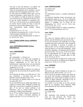 Acto por el que una persona o un objeto son            nom, CONVOCACIÓN
separados para el servicio y el culto del Señor.       tip, LEYE CALE
Todos los primogénitos de los hombres y de los         ver, FIESTAS
animales eran así consagrados a Dios (Éx. 13:2).       vet,
La raza entera de Abraham debía venir a ser un         «Un llamamiento juntos», y siempre calificada de
«reino de sacerdotes, y gente santa» (Éx. 19:5-6; 1    «santa».
P. 2:9); debido a la caída de Israel en la idolatría   Las ocasiones llamadas «santa convocación» son
tras el becerro de oro, solamente la tribu de Leví y   especialmente dadas en Lv. 23, en la ordenación
la casa de Aarón heredaron el sacerdocio (Éx.          de las fiestas. (Véase FIESTAS). Éstas incluían el
32:29, etc.). Así fue como en un sentido inmediato     sábado, y acababan con la Fiesta de los
los levitas fueron sacados de entre el resto de        Tabernáculos (Lv. 23:37, ver Éx. 12:16; Nm.
Israel para el servicio del santuario (Nm. 3:12).      28:18, 25, 26; 19:1, 7, 12).
Esta consagración podía también afectar                La misma palabra hebrea se traduce «asambleas»
igualmente,                                            en Is. 1:13; «convocaciones» en Is. 4:5.
a las personas (1 S. 1:11; 7:1),
los diezmos y las primicias (Lv. 19:24; 27:30, 32),    nom, COPA
al botín tomado en batalla (Jos. 6:19),                tip, UTEN
a las ofrendas dadas voluntariamente al Señor (1       vet,
Cr. 29:2-5; 2 Cr. 31:6).                               Son varios los términos hebreos de los que se
                                                       traduce, para los distintos usos que tenía la copa.
nom, CONSOLADOR (Véase ESPÍRITU
                                                       Se usa con frecuencia del contenido de la copa,
SANTO)
                                                       causando tanto gozo como dolor, como «tomaré la
                                                       copa de salvación, e invocaré el nombre de
nom, CONTAMINACIONES (Véase                            Jehová» (Sal. 116:13). «Porque el cáliz está en la
INMUNDICIA)                                            mano de Jehová, y el vino está fermentado... hasta
                                                       el fondo lo apurarán, y lo beberán todos los impíos
nom, CONVERSIÓN                                        de la tierra» (Sal. 75:8; cp. Ap. 14:10; 16:19, etc.).
tip, DOCT                                              Se usa especialmente de la copa que el Señor
vet,                                                   Jesús bebió al llevar el pecado sobre Sí (Mt.
(gr. «epistrophë» = «volverse a»).                     26:27, 39, 42; Jn. 18:11).
En las Escrituras es el efecto que acompaña al         En la Cena del Señor se habla de la «copa» para
nuevo nacimiento, un volverse hacia Dios. Se           denotar el vino que es el emblema de la sangre de
expresa, magnamente en el caso de los                  Cristo (1 Co. 10:16, 21; 11:25-28).
tesalonicenses, mostrando cómo «os convertisteis
de los ídolos a Dios, para servir al Dios vivo y       nom, COPERO
verdadero» (1 Ts. 1:9).                                tip, FUNC OFIC
Pablo y Bernabé pudieron informar a los santos en      vet,
Jerusalén de «la conversión de los gentiles» (Hch.     Funcionario que vertía la bebida en la copa y la
15:3).                                                 daba al rey (Gn. 40:9-14; Neh. 1:11; 2:1, 2).
En el discurso de Pedro a los judíos dice él: «Así     En la corte de un monarca oriental, este cargo era
que, arrepentíos y convertíos, para que sean           uno de los más elevados y demandaba la mayor
borrados vuestros pecados» (Hch. 3:19).                integridad, por cuanto había el peligro de que el
Sin convertirse, no podrían entrar en el reino de      copero se dejara sobornar, ofreciendo al rey un
los cielos (Mt. 18:3).                                 vino envenenado (Josefo, Ant. 16:8, 1).
Se usa este término en un sentido algo distinto con    La accesión a un tal cargo en la corte real por
respecto al mismo Pedro. Sabiendo el Señor que         parte de un extranjero como Nehemías habla
Pedro iba a caer bajo las sacudidas de Satanás, le     elocuentemente del valor moral de Nehemías.
dijo: «Y tú, una vez vuelto, confirma a tus
hermanos»; esto es, cuando hubiera vuelto en           nom, CORAL
contrición, o hubiera sido restaurado.                 tip, COSM TIPO
En el AT los términos hebreos que significan lo        vet,
mismo, «ser vuelto», «volverse», aparecen en           heb.: «Ra'moth». Esta sustancia era clasificada
pasajes como Sal. 51:13; Is. 6:10; 60:5; cp. 1:27.     entre las más preciosas (Jb. 28:18). Los
                                                       mercaderes arameos llevaban el coral a los
                                                                                                        161
 