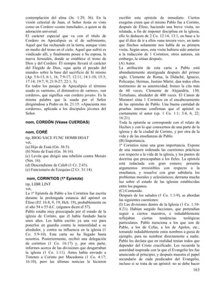 contemplación del alma (Jn. 1:29, 36). En la          escribir esta epístola de inmediato. Ciertos
visión celestial de Juan, el Señor Jesús es visto     exegetas creen que el mismo Pablo fue a Corinto,
como un Cordero «como inmolado», a quien se da        después de Éfeso, haciendo una breve visita, no
adoración universal.                                  relatada, a fin de imponer disciplina en la iglesia;
El carácter especial que va con el título de          ello lo deducen de 2 Co. 12:14; 13:1, en base a lo
Cordero en Apocalipsis es el de sufrimiento,          que él dice de ir a ellos «una tercera vez», en tanto
Aquel que fue rechazado en la tierra, aunque visto    que Hechos solamente nos habla de su primera
en medio del trono en el cielo. Aquel que sufrió es   visita. Según unos, esta visita hubiera sido anterior
vindicado allí, y finalmente posee a Su esposa, la    a la redacción de 1 Corintios; otros autores, sin
nueva Jerusalén, donde se establece el trono de       embargo, la sitúan después.
Dios y del Cordero. Él siempre llevará el carácter    (A) Autor.
del Elegido de Dios, «que quita el pecado del         La atribución de esta carta a Pablo está
mundo» sobre la base del sacrificio de Sí mismo       abundantemente atestiguada después del primer
(Ap. 5:6-13; 6:1, 16; 7:9-17; 12:11; 14:1-10; 15:3;   siglo. Clemente de Roma, la Didaché, Ignacio,
17:14; 19:7, 9; 21:9-27; 22:1, 3).                    Policarpo, Hermas, Justino Mártir, dan todos ellos
En todos los pasajes de Apocalipsis el término        testimonio de su autenticidad; Ireneo la cita más
usado es «arnion», el diminutivo de «arnos», «un      de 60 veces; Clemente de Alejandría, 130;
cordero», que significa «un cordero joven». Es la     Tertuliano, alrededor de 400 veces. El Canon de
misma palabra que la usada por el Señor               Muratori sitúa 1 Corintios en el encabezamiento
dirigiéndose a Pedro en Jn. 21:15: «Apacienta mis     de las epístolas de Pablo. Una buena cantidad de
corderos», aplicada a los discípulos jóvenes del      pruebas internas confirman que el apóstol es
Señor.                                                ciertamente el autor (cp. 1 Co. 1:1; 3:4, 6, 22;
                                                      16:21).
nom, CORDÓN (Véase CUERDAS)                           Toda la epístola se corresponde con el relato de
                                                      Hechos y con lo que conocemos de una parte de la
nom, CORÉ                                             iglesia y de la ciudad de Corinto, y por otra de la
tip, BIOG SACE FUNC HOMB HOAT                         vida y de las enseñanzas de Pablo.
vet,                                                  (B) Importancia.
(a) Hijo de Esaú (Gn. 36:5).                          1ª Corintios tiene una gran importancia. Expone
(b) Nieto de Esaú (Gn. 36:16).                        de una manera ordenada las cuestiones prácticas
(c) Levita que dirigió una rebelión contra Moisés     con respecto a la vida de la iglesia, y los puntos de
(Nm. 16).                                             doctrina que preocupaban a los fieles. La epístola
(d) Descendiente de Caleb (1 Cr. 2:43).               está redactada con gran esmero; presenta
(e) Funcionario de Ezequías (2 Cr. 31:14).            argumentos irresistibles con respecto a la
                                                      enseñanza, y resuelve con gran sabiduría los
 nom, CORINTIOS (1ª Epístola)                         problemas morales y eclesiásticos; derrama mucha
                                                      luz sobre el estado de las iglesias establecidas
tip, LIBR LINT
                                                      entre los paganos.
vet,
                                                      (C) Contenido.
La 1ª Epístola de Pablo a los Corintios fue escrita
                                                      Después de los saludos (1 Co. 1:1-9), se abordan
durante la prolongada estancia del apóstol en
                                                      las siguientes cuestiones:
Éfeso (Ef. 16:8, 9, 19; Hch. 19), probablemente en
                                                      (I) Las divisiones dentro de la Iglesia (1 Co. 1:10-
el año 54 o 55 d.C. (algunos dicen el 57).
                                                      4:21). Habían surgido facciones, que pretendían
Pablo estaba muy preocupado por el estado de la
                                                      seguir a ciertos maestros, e indudablemente
iglesia de Corinto, que él había fundado hacía
                                                      reflejaban      ciertas    tendencias      teológicas
unos años. Les había escrito ya una vez para
                                                      particulares. Pablo menciona a los que son de
ponerlos en guardia contra la inmoralidad a su
                                                      Pablo, a los de Cefas, a los de Apolos, etc.;
alrededor, y contra su influencia en la iglesia (1
                                                      tomando indudablemente estos nombres a guisa de
Co. 5:9-10). Esta carta no ha llegado hasta
                                                      ejemplo, para no nombrar directamente a nadie.
nosotros. Posteriormente, recibió una delegación
                                                      Pablo les declara que en realidad tenían todos que
de corintios (1 Co. 16:17) y, por otra parte,
                                                      depender del Cristo crucificado. Les recuerda la
informes acerca de las divisiones que desgarraban
                                                      autoridad inspirada con la que el Evangelio les fue
la iglesia (1 Co. 1:11). Antes había enviado a
                                                      anunciado al principio; y después muestra el papel
Timoteo a Corinto por Macedonia (1 Co. 4:17;
                                                      secundario de cada predicador del Evangelio,
16:10), pero las últimas noticias le hicieron
                                                      incluso si se trata de un apóstol: no se debe hacer
                                                                                                      163
 