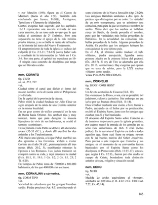 y por Marción (140); figura en el Canon de             sexto cimiento de la Nueva Jerusalén (Ap. 21:20).
Muratori (hacia el año 170). También está              Los antiguos llamaban sardiones a dos tipos de
confirmada por Ireneo, Teófilo, Atenágoras,            piedras, que distinguían por su color: La variedad
Tertuliano y Clemente de Alejandría.                   de un rojo transparente, que es asimismo una
Ciertos exegetas han sugerido que los capítulos        cornalina, pero para la que se reserva el nombre de
10-13 representan una sección extraída de una          sardio. Plinio dice que los sardios se hallaban
carta anterior, de un tono más severo que lo que       cerca de Sardis, de donde procedía el nombre,
indica el comienzo de 2ª Corintios. Pero esta          pero que las variedades más bellas procedían de
suposición no tiene el apoyo de la más mínima          Babilonia. En la actualidad, las cornalinas más
prueba interna, y no se halla ni rastro de tal hecho   bellas proceden de la India. Algunas proceden de
en la historia del texto del Nuevo Testamento.         Arabia. Es posible que los antiguos hebreos las
El arrepentimiento de toda la iglesia e incluso del    consiguieran de este último país.
culpable (2 Co. 2:3-11; 7:8-12) parece haber sido      En el AT, el término sardio traduce el heb.
el resultado de la intervención de Pablo en 1 Co.      «'õdem», piedra enrojecida; figuraba como
3-6. Por otra parte, el apóstol no menciona en 10-     primera piedra en la primera hilera del pectoral
13 ningún caso concreto de disciplina que tenga        (Éx. 28:17). El rey de Tiro se adornaba con ella
que ser llevado a cabo.                                (Ez. 28:13, «cornerina»). Hay exegetas que opinan
                                                       que se trata de rubíes, pero la LXX traduce
                                                       «'õdem» como sardio.
nom, CORINTO                                           Véase PIEDRAS PRECIOSAS.
tip, CIUD
sit, a9, 255, 212                                      nom, CORNELIO
vet,                                                   tip, BIOG HOMB HONT
Ciudad sobre el canal que divide el istmo del          vet,
mismo nombre, en la divisoria entre el Peloponeso      Un devoto centurión de Cesarea (Hch. 10).
y la Hélade.                                           Era «temeroso de Dios», o sea, era un prosélito del
Era la capital de la provincia de Acaya.               judaísmo, celoso y caritativo. Sin embargo, no era
Pablo visitó la ciudad fundada por Julio César un      salvo por sus buenas obras (Hch. 11:14).
siglo después de la caída de una Corinto anterior      Dios le habló mediante una visión, e hizo llamar a
en la misma localidad.                                 Pedro, creyendo en el Señor por su predicación;
Era un gran centro de tráfico comercial en la ruta     recibió el Espíritu Santo, junto con los amigos que
de Roma hacia Oriente. Era también rica y muy          estaban con él, y fue bautizado.
inmoral, tanto que para designar la manera             El descenso del Espíritu Santo sobre Cornelio es
licenciosa de vivir de sus habitantes, se acuñó el     de inmensa importancia para la iglesia primitiva,
término «corintizar».                                  por cuanto marcó la entrada de los gentiles en su
En su primera visita Pablo se detuvo allí dieciocho    seno (los samaritanos de Hch. 8 eran medio
meses (52-53 d.C.), y desde allí escribió las dos      judíos). En lo sucesivo el Espíritu era dado a todos
epístolas a los Tesalonicenses.                        aquellos que, fuera cual fuera su origen, oyeran
Allí creció una iglesia, a la que Pablo escribió sus   con fe las buenas nuevas del Señor Jesucristo.
dos epístolas a los Corintios. Volvió a visitar        Pero precisa a este respecto que Cornelio y sus
Corinto en el año 58 d.C., permaneciendo allí tres     amigos, en el momento de su conversión fueron
meses (Hch. 20:2, 3), escribiendo entonces la          bautizados con el Espíritu Santo como los
Epístola a los Romanos. Los judíos tramaron un         discípulos en Pentecostés (Hch. 11:15-17); esto es,
complot contra su vida, y dejó entonces la ciudad      que, según 1 Co. 12:13,, fueron por ello unidos al
(Hch. 18:1, 11; 19:1; 1 Co. 1:2; 2 Co. 1:1, 23; 2      cuerpo de Cristo, borrándose toda distinción
Ti. 4:20).                                             anterior de raza, religión y situación social.
En tiempos de Pablo tenía de 700.000 a 800.000
habitantes, de los que 400.000 eran esclavos.          nom, CORO
                                                       tip, MEDI
nom, CORNALINA o cornerina.                            vet,
tip, COSM TIPO                                         Medida de áridos equivalente al «homer»,
vet,                                                   alrededor de 370 litros (1 R. 4:22; 2 Cr. 2:10; Esd.
Variedad de calcedonia que los griegos llamaban        7:22; Ez. 45:14).
sardio. Piedra preciosa (Ap. 4:3) constituyendo el

                                                                                                      165
 
