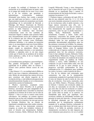 el pasado. En realidad, el fenómeno ha sido             Leupold, Whitcomb, Young, y otros, demuestran
reconocido en la actualidad hasta tal punto, tanto      que la intención del texto es que «yom» (Día) se
en el campo del estudio de los seres vivos como         entienda en su significado llano y natural. El
en el de los extintos, que genetistas y                 reconocimiento de este hecho ha llevado a varios a
paleontólogos        evolucionistas       modernos,     mantener las posturas C y D.
afrontando estos hechos, han venido a postular          3. Chalmers expuso, a principios del siglo XIX, la
que «un reptil puso un huevo, y ¡salió un ave!».        idea de una catástrofe entre Gn. 1:1 y 1:2. Con
Representantes actuales de esta postura son Gould,      esta teoría intentaba armonizar la teoría de Cuvier
paleontólogo de la universidad de Harvard, y            de las revoluciones sobre el globo terrestre, y las
Eldredge, del Museo Americano de Historia               largas épocas necesarias para ello, con la
Natural; entre los genetistas que han asumido esta      estructura creacional en seis días en Génesis 1.
postura se halla Francisco J. Ayala, de la              Esta interpretación fue seguida por numerosos
Universidad de California. Que fervientes               expositores, entre los que se puede mencionar a
evolucionistas como los tres acabados de                Darby, Kelly, Mackintosh, Scofield, y,
mencionar lleguen a adoptar estas posturas habla        actualmente, Custance y Sauer. Todos estos
muy elocuentemente acerca del verdadero estado          expositores, conscientes del sentido propio de
de la evidencia que nos ofrecen los grupos de           «yom» (día) en el contexto de Génesis 1, quisieron
organismos, tanto vivientes como fosilizados,           introducir todas las eras geológicas en una
totalmente definidos, y sin cadenas de transición       pretendida discontinuidad cataclísmica entre los
entre sí, en concordancia total con el texto bíblico,   dos primeros versículos de la Biblia. No obstante,
que afirma que Dios creó todos los distintos            esta concepción no puede basarse exegéticamente
grupos «según su naturaleza» (Reina; heb.:              sobre el lenguaje hebreo, como ha quedado
«min»), como grupos discretos y con naturalezas         evidenciado por el riguroso análisis de la relación
definidas y separadas entre sí, sin más origen          gramatical entre los dos primeros versículos.
común que el hecho de ser producto de la misma          Como lo han señalado Cassuto, Delitzsch, Fields,
mente poderosa y sabia, la de su Creador (Gn.           Leupold, Ramm, Whitcomb y Young, el versículo
1:11, 12, 21, 24, 25).                                  2 se refiere de inmediato a la condición de la tierra
                                                        originalmente creada, en palabras de Fields,
(c) Consideraciones geológicas y geocronológicas.       «informe y vacía», «tõhû wãbhõhû»); no una
Hay grandes divergencias con respecto al                condición a la que la tierra había caído, sino una
significado de la palabra «día» en Génesis 1.           condición de la que la tierra emergía en la
Existen cinco posturas básicas acerca de este           progresiva actividad conformadora de Dios,
tema:                                                   culminada en Gn. 2:1: «Quedaron, pues, acabados
1. Que Génesis 1-2, y en realidad toda la Biblia en     los cielos y la tierra, y todo el ejército de ellos.»
todo lo que toca a aspectos sobrenaturales, es un       4. Uno de los intentos más extremados para
mito. Dentro de esta postura hay matices diversos,      «armonizar» las eras de la interpretación
pero constituye una abierta negación de la              comúnmente aceptada de la geología histórica con
revelación divina, y está teñida de presuposiciones     el texto de Génesis ha sido la teoría de «los seis
antisobrenaturalistas basadas en un evolucionismo       días de revelación». Esta teoría, mantenida, entre
materialista carente de fundamento.                     otros, por Miller, Ramm y Wiseman, afirma que
2. Muchos expositores, aceptando como                   en Génesis 1 tenemos una revelación «dada» en
demostrado el marco filosófico de la geología           seis días, no «ejecutada» en seis días. Se afirma
histórica, aseverando una gran antigüedad de la         que estos días son días de revelación en cuadros.
tierra, han intentado hacer concordar la estructura     Los proponentes de esta concepción reconocen
aceptada de la historia de la tierra con los días de    que «yom» (día) no puede, en su contexto, ser
Génesis 1. Esto es lo que se conoce como teoría         manipulada para hacer que signifique eras;
«día-época». Sin embargo, un examen riguroso            reconocen también las dificultades textuales que
demuestra que no hay una verdadera concordancia         presenta la teoría del intervalo, y buscan esquivar
entre los días de la creación y las eras que asevera    la dificultad planteada por las largas eras
la Geología Histórica; hay un cúmulo de                 postuladas por la interpretación comúnmente
importantes contradicciones entre ambos sistemas.       aceptada de la geología histórica rechazando lo
Además, como lo han demostrado eminentes                que es evidente para todo lector del texto: que en
exegetas, se comete una verdadera violencia al          Génesis 1 se habla de períodos creativos; la
texto al forzarle esta interpretación. Berkhof,         interpretación «revelativa» ha sido impuesta por
Cassuto, Custance, Darby, Delitzsch, Keil, Kelly,       estos intérpretes para preservar a la vez el sentido
                                                                                                        168
 