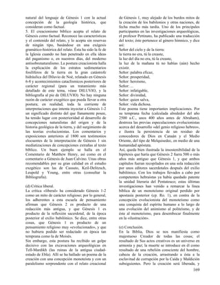 natural del lenguaje de Génesis 1 con la actual         de Génesis 1, muy alejado de los burdos mitos de
concepción de la geología histórica, que                la creación de los babilonios y otras naciones, de
consideran como factual.                                fecha mucho más tardía. Uno de los principales
5. El creacionismo bíblico acepta el relato de          participantes en las investigaciones arqueológicas,
Génesis como factual. Reconoce las características      el profesor Pettinato, ha publicado una traducción
y el contenido del relato, y lo acepta sin reservas     del texto; éste pertenece al género hímnico, y dice
de ningún tipo, basándose en una exégesis               así:
gramático-histórica del relato. Ésta ha sido la fe de   Señor del cielo y de la tierra:
la Iglesia cuando no han penetrado en ella ideas        la tierra no era, tú la creaste,
del paganismo o, en nuestros días, del moderno          la luz del día no era, tú la creaste,
antisobrenaturalismo. La postura creacionista halla     la luz de la mañana tú no habías (aún) hecho
la explicación de los estratos sedimentarios            existir.
fosilíferos de la tierra en la gran catástrofe          Señor: palabra eficaz,
hidráulica del Diluvio de Noé, relatado en Génesis      Señor: prosperidad,
6-8 y acontecimientos cataclísmicos posteriores de      Señor: heroísmo,
carácter regional (para un tratamiento más              Señor: ...
detallado de este tema, véase DILUVIO, y la             Señor: infatigable,
bibliografía al pie de DILUVIO). No hay ninguna         Señor: divinidad,
razón de carácter exegético que pueda llevar a otra     Señor: quien salva,
postura; en realidad, toda la corriente de              Señor: vida dichosa.
interpretaciones que intenta inyectar a Génesis 1-2     Este poema tiene importantes implicaciones. Por
un significado distinto del que llanamente posee,       su temprana fecha (calculada alrededor del año
ha tenido lugar con posterioridad al desarrollo de      2500 a.C., unos 400 años antes de Abraham),
concepciones naturalistas del origen y de la            destroza las previas especulaciones evolucionistas
historia geológica de la tierra, y del surgimiento de   acerca del desarrollo «del genio religioso hebreo»,
las teorías evolucionistas. Los comentarios y           e ilustra la persistencia de un residuo de
exposiciones anteriores al 1800 son testimonios         conocedores de Dios en Canaán y el Medio
elocuentes de la interpretación de Génesis 1 sin        Oriente, del tipo de Melquisedec, en medio de una
mediatizaciones de concepciones extrañas al texto       humanidad apóstata.
bíblico. Un buen ejemplo se halla en el                 Así, queda bien ilustrada la insostenibilidad de la
Comentario de Matthew Henry, así como en el             hipótesis que haría que Génesis 2 fuera 500 o más
comentario a Génesis de Juan Calvino. Unas obras        años más antiguo que Génesis 1, y que ambos
recomendables por su gran calidad en el estudio         capítulos fueran recopilados en una sola redacción
exegético son las de Cassuto, Keil-Delitzsch,           por unos editores sacerdotales después del exilio
Leupold y Young, entre otras (consultar la              babilónico. Con los trabajos llevados a cabo por
Bibliografía).                                          competentes hebraístas ya había quedado patente
                                                        la unidad literaria del Pentateuco; estas últimas
(d) Crítica liberal.                                    investigaciones han venido a remarcar la línea
La crítica «liberal» ha considerado Génesis 1-2         bíblica de un monoteísmo original perdido por
como un mito de carácter religioso; por lo general,     apostasía posterior (cp. Ro. 1), en contra de la
los adherentes a esta escuela de pensamiento            concepción evolucionista del monoteísmo como
afirman que Génesis 2 es producto de una                una conquista del espíritu humano a lo largo de
redacción más antigua, y que Génesis 1 es               una evolución del animismo al politeísmo, y de
producto de la reflexión sacerdotal, de la época        éste al monoteísmo, para desembocar finalmente
posterior al exilio babilónico. Se dice, entre otras    en la «ilustración».
cosas, que Génesis 1 es producto de un
pensamiento religioso muy «evolucionado», y que         (e) Conclusión.
no hubiera podido ser redactado en época tan            En la Biblia, Dios se nos manifiesta como
temprana como la de Moisés.                             majestuoso Creador de todas las cosas; el
Sin embargo, esta postura ha recibido un golpe          resultado de Sus actos creativos es un universo en
decisivo con las excavaciones arqueológicas en          armonía y paz; la muerte se introduce en él como
Tell-Mardikh (las ruinas de la antigua ciudad-          resultado de una rebelión consciente del hombre,
estado de Ebla). Allí se ha hallado un poema de la      cabeza de la creación, arrastrando a ésta a la
creación con una concepción monoteísta y con un         esclavitud de corrupción por la Caída y Maldición
paralelismo sorprendente con el relato creacional       subsiguientes. Pero la creación será liberada, y
                                                                                                      169
 