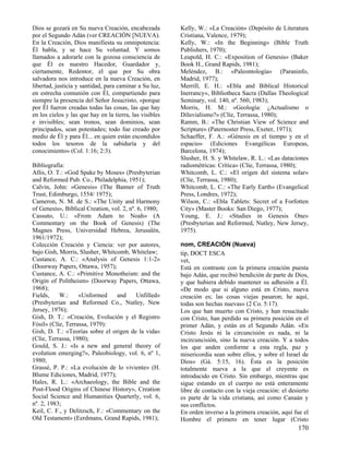 Dios se gozará en Su nueva Creación, encabezada          Kelly, W.: «La Creación» (Depósito de Literatura
por el Segundo Adán (ver CREACIÓN [NUEVA).               Cristiana, Valence, 1979);
En la Creación, Dios manifiesta su omnipotencia:         Kelly, W.: «In the Beginning» (Bible Truth
Él habla, y se hace Su voluntad. Y somos                 Publishers, 1970);
llamados a adorarle con la gozosa consciencia de         Leupold, H. C.: «Exposition of Genesis» (Baker
que Él es nuestro Hacedor, Guardador y,                  Book H., Grand Rapids, 1981);
ciertamente, Redentor, el que por Su obra                Meléndez, B.: «Paleontología» (Paraninfo,
salvadora nos introduce en la nueva Creación, en         Madrid, 1977);
libertad, justicia y santidad, para caminar a Su luz,    Merrill, E. H.: «Ebla and Biblical Historical
en estrecha comunión con Él, compartiendo para           Inerrancy», Bibliotheca Sacra (Dallas Theological
siempre la presencia del Señor Jesucristo, «porque       Seminary, vol. 140, nº. 560, 1983);
por Él fueron creadas todas las cosas, las que hay       Morris, H. M.: «Geología: ¿Actualismo o
en los cielos y las que hay en la tierra, las visibles   Diluvialismo?» (Clíe, Terrassa, 1980);
e invisibles; sean tronos, sean dominios, sean           Ramm, B.: «The Christian View of Science and
principados, sean potestades; todo fue creado por        Scripture» (Paternoster Press, Exeter, 1971);
medio de Él y para Él... en quien están escondidos       Schaeffer, F. A.: «Génesis en el tiempo y en el
todos los tesoros de la sabiduría y del                  espacio» (Ediciones Evangélicas Europeas,
conocimiento» (Col. 1:16; 2:3).                          Barcelona, 1974);
                                                         Slusher, H. S. y Whitelaw, R. L.: «Las dataciones
Bibliografía:                                            radiométricas: Crítica» (Clíe, Terrassa, 1980);
Allis, O. T.: «God Spake by Moses» (Presbyterian         Whitcomb, L. C.: «El origen del sistema solar»
and Reformed Pub. Co., Philadelphia, 1951);              (Clíe, Terrassa, 1980);
Calvin, John: «Genesis» (The Banner of Truth             Whitcomb, L. C.: «The Early Earth» (Evangelical
Trust, Edimburgo, 1554/ 1975);                           Press, Londres, 1972);
Cameron, N. M. de S.: «The Unity and Harmony             Wilson, C.: «Ebla Tablets: Secret of a Forfotten
of Genesis», Biblical Creation, vol. 2, nº. 6, 1980;     City» (Master Books: San Diego, 1977);
Cassuto, U.: «From Adam to Noah» (A                      Young, E. J.: «Studies in Genesis One»
Commentary on the Book of Genesis) (The                  (Presbyterian and Reformed, Nutley, New Jersey,
Magnes Press, Universidad Hebrea, Jerusalén,             1975).
1961/1972);
Colección Creación y Ciencia: ver por autores,           nom, CREACIÓN (Nueva)
bajo Gish, Morris, Slusher, Whitcomb, Whitelaw;          tip, DOCT ESCA
Custance, A. C.: «Analysis of Genesis 1:1-2»             vet,
(Doorway Papers, Ottawa, 1957);                          Está en contraste con la primera creación puesta
Custance, A. C.: «Primitive Monotheism: and the          bajo Adán, que recibió bendición de parte de Dios,
Origin of Politheism» (Doorway Papers, Ottawa,           y que hubiera debido mantener su adhesión a Él.
1968);                                                   «De modo que si alguno está en Cristo, nueva
Fields,    W.:     «Unformed      and      Unfilled»     creación es; las cosas viejas pasaron; he aquí,
(Presbyterian and Reformed Co., Nutley, New              todas son hechas nuevas» (2 Co. 5:17).
Jersey, 1976);                                           Los que han muerto con Cristo, y han resucitado
Gish, D. T.: «Creación, Evolución y el Registro          con Cristo, han perdido su primera posición en el
Fósil» (Clíe, Terrassa, 1979):                           primer Adán, y están en el Segundo Adán. «En
Gish, D. T.: «Teorías sobre el origen de la vida»        Cristo Jesús ni la circuncisión es nada, ni la
(Clíe, Terrassa, 1980);                                  incircuncisión, sino la nueva creación. Y a todos
Gould, S. J.: «Is a new and general theory of            los que anden conforme a esta regla, paz y
evolution emerging?», Paleobiology, vol. 6, nº 1,        misericordia sean sobre ellos, y sobre el Israel de
1980;                                                    Dios» (Gá. 5:15, 16). Ésta es la posición
Grassé, P. P.: «La evolución de lo viviente» (H.         totalmente nueva a la que el creyente es
Blume Ediciones, Madrid, 1977);                          introducido en Cristo. Sin embargo, mientras que
Hales, R. L.: «Archaeology, the Bible and the            sigue estando en el cuerpo no está enteramente
Post-Flood Origins of Chinese History», Creation         libre de contacto con la vieja creación: el desierto
Social Science and Humanities Quarterly, vol. 6,         es parte de la vida cristiana, así como Canaán y
nº. 2, 1983;                                             sus conflictos.
Keil, C. F., y Delitzsch, F.: «Commentary on the         En orden inverso a la primera creación, aquí fue el
Old Testament» (Eerdmans, Grand Rapids, 1981);           Hombre el primero en tener lugar (Cristo
                                                                                                        170
 