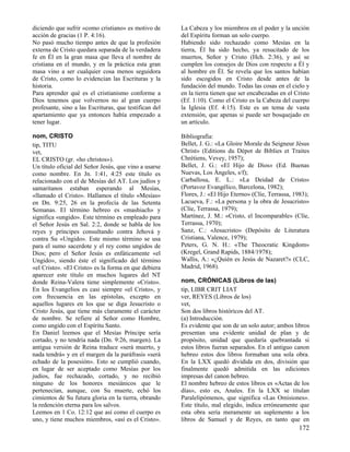 diciendo que sufrir «como cristiano» es motivo de       La Cabeza y los miembros en el poder y la unción
acción de gracias (1 P. 4:16).                          del Espíritu forman un solo cuerpo.
No pasó mucho tiempo antes de que la profesión          Habiendo sido rechazado como Mesías en la
externa de Cristo quedara separada de la verdadera      tierra, Él ha sido hecho, ya resucitado de los
fe en Él en la gran masa que lleva el nombre de         muertos, Señor y Cristo (Hch. 2:36), y así se
cristiana en el mundo, y en la práctica esta gran       cumplen los consejos de Dios con respecto a Él y
masa vino a ser cualquier cosa menos seguidora          al hombre en Él. Se revela que los santos habían
de Cristo, como lo evidencian las Escrituras y la       sido escogidos en Cristo desde antes de la
historia.                                               fundación del mundo. Todas las cosas en el cielo y
Para aprender qué es el cristianismo conforme a         en la tierra tienen que ser encabezadas en el Cristo
Dios tenemos que volvernos no al gran cuerpo            (Ef. 1:10). Como el Cristo es la Cabeza del cuerpo
profesante, sino a las Escrituras, que testifican del   la Iglesia (Ef. 4:15). Este es un tema de vasta
apartamiento que ya entonces había empezado a           extensión, que apenas si puede ser bosquejado en
tener lugar.                                            un artículo.

nom, CRISTO                                             Bibliografía:
tip, TITU                                               Bellet, J. G.: «La Gloire Morale du Seigneur Jésus
vet,                                                    Christ» (Editions du Dépot de Biblies et Traites
EL CRISTO (gr. «ho christos»).                          Chrétiens, Vevey, 1957);
Un título oficial del Señor Jesús, que vino a usarse    Bellet, J. G.: «El Hijo de Dios» (Ed. Buenas
como nombre. En Jn. 1:41, 4:25 este título es           Nuevas, Los Ángeles, s/f);
relacionado con el de Mesías del AT. Los judíos y       Carballosa, E. L.: «La Deidad de Cristo»
samaritanos estaban esperando al Mesías,                (Portavoz Evangélico, Barcelona, 1982);
«llamado el Cristo». Hallamos el título «Mesías»        Flores, J.: «El Hijo Eterno» (Clíe, Terrassa, 1983);
en Dn. 9:25, 26 en la profecía de las Setenta           Lacueva, F.: «La persona y la obra de Jesucristo»
Semanas. El término hebreo es «mashiach» y              (Clíe, Terrassa, 1979);
significa «ungido». Este término es empleado para       Martínez, J. M.: «Cristo, el Incomparable» (Clíe,
el Señor Jesús en Sal. 2:2, donde se habla de los       Terrassa, 1970);
reyes y príncipes consultando contra Jehová y           Sanz, C.: «Jesucristo» (Depósito de Literatura
contra Su «Ungido». Este mismo término se usa           Cristiana, Valence, 1979);
para el sumo sacerdote y el rey como ungidos de         Peters, G. N. H.: «The Theocratic Kingdom»
Dios; pero el Señor Jesús es enfáticamente «el          (Kregel, Grand Rapids, 1884/1978);
Ungido», siendo éste el significado del término         Wallis, A.: «¿Quién es Jesús de Nazaret?» (CLC,
«el Cristo». «El Cristo» es la forma en que debiera     Madrid, 1968).
aparecer este título en muchos lugares del NT
donde Reina-Valera tiene simplemente «Cristo».          nom, CRÓNICAS (Libros de las)
En los Evangelios es casi siempre «el Cristo», y        tip, LIBR CRIT LIAT
con frecuencia en las epístolas, excepto en             ver, REYES (Libros de los)
aquellos lugares en los que se diga Jesucristo o        vet,
Cristo Jesús, que tiene más claramente el carácter      Son dos libros históricos del AT.
de nombre. Se refiere al Señor como Hombre,             (a) Introducción.
como ungido con el Espíritu Santo.                      Es evidente que son de un solo autor; ambos libros
En Daniel leemos que el Mesías Príncipe sería           presentan una evidente unidad de plan y de
cortado, y no tendría nada (Dn. 9:26, margen). La       propósito, unidad que quedaría quebrantada si
antigua versión de Reina traduce «será muerto, y        estos libros fueran separados. En el antiguo canon
nada tendrá» y en el margen da la paráfrasis «será      hebreo estos dos libros formaban una sola obra.
echado de la posesión». Esto se cumplió cuando,         En la LXX quedó dividida en dos, división que
en lugar de ser aceptado como Mesías por los            finalmente quedó admitida en las ediciones
judíos, fue rechazado, cortado, y no recibió            impresas del canon hebreo.
ninguno de los honores mesiánicos que le                El nombre hebreo de estos libros es «Actas de los
pertenecían, aunque, con Su muerte, echó los            días», esto es, Anales. En la LXX se titulan
cimientos de Su futura gloria en la tierra, obrando     Paralelipómenos, que significa «Las Omisiones».
la redención eterna para los salvos.                    Este título, mal elegido, indica erróneamente que
Leemos en 1 Co. 12:12 que así como el cuerpo es         esta obra sería meramente un suplemento a los
uno, y tiene muchos miembros, «así es el Cristo».       libros de Samuel y de Reyes, en tanto que en
                                                                                                       172
 