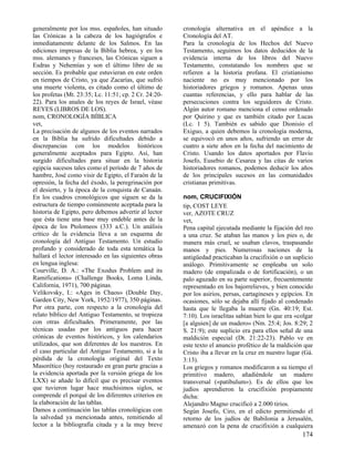 generalmente por los mss. españoles, han situado       cronología alternativa en el apéndice a la
las Crónicas a la cabeza de los hagiógrafos e          Cronología del AT.
inmediatamente delante de los Salmos. En las           Para la cronología de los Hechos del Nuevo
ediciones impresas de la Biblia hebrea, y en los       Testamento, seguimos los datos deducidos de la
mss. alemanes y franceses, las Crónicas siguen a       evidencia interna de los libros del Nuevo
Esdras y Nehemías y son el último libro de su          Testamento, constatando los nombres que se
sección. Es probable que estuvieran en este orden      refieren a la historia profana. El cristianismo
en tiempos de Cristo, ya que Zacarías, que sufrió      naciente no es muy mencionado por los
una muerte violenta, es citado como el último de       historiadores griegos y romanos. Apenas unas
los profetas (Mt. 23:35; Lc. 11:51; cp. 2 Cr. 24:20-   cuantas referencias, y ello para hablar de las
22). Para los anales de los reyes de Israel, véase     persecuciones contra los seguidores de Cristo.
REYES (LIBROS DE LOS).                                 Algún autor romano menciona el censo ordenado
nom, CRONOLOGÍA BÍBLICA                                por Quirino y que es también citado por Lucas
vet,                                                   (Lc. 1 5). También es sabido que Dionisio el
La precisación de algunos de los eventos narrados      Exiguo, a quien debemos la cronología moderna,
en la Biblia ha sufrido dificultades debido a          se equivocó en unos años, sufriendo un error de
discrepancias con los modelos históricos               cuatro a siete años en la fecha del nacimiento de
generalmente aceptados para Egipto. Así, han           Cristo. Usando los datos aportados por Flavio
surgido dificultades para situar en la historia        Josefo, Eusebio de Cesarea y las citas de varios
egipcia sucesos tales como el período de 7 años de     historiadores romanos, podemos deducir los años
hambre, José como visir de Egipto, el Faraón de la     de los principales sucesos en las comunidades
opresión, la fecha del éxodo, la peregrinación por     cristianas primitivas.
el desierto, y la época de la conquista de Canaán.
En los cuadros cronológicos que siguen se da la        nom, CRUCIFIXIÓN
estructura de tiempo comúnmente aceptada para la       tip, COST LEYE
historia de Egipto, pero debemos advertir al lector    ver, AZOTE CRUZ
que ésta tiene una base muy endeble antes de la        vet,
época de los Ptolomeos (333 a.C.). Un análisis         Pena capital ejecutada mediante la fijación del reo
crítico de la evidencia lleva a un esquema de          a una cruz. Se ataban las manos y los pies o, de
cronología del Antiguo Testamento. Un estudio          manera más cruel, se usaban clavos, traspasando
profundo y considerado de toda esta temática la        manos y pies. Numerosas naciones de la
hallará el lector interesado en las siguientes obras   antigüedad practicaban la crucifixión o un suplicio
en lengua inglesa:                                     análogo. Primitivamente se empleaba un solo
Courville, D. A.: «The Exodus Problem and its          madero (de empalizada o de fortificación), o un
Ramifications» (Challenge Books, Loma Linda,           palo aguzado en su parte superior, frecuentemente
California, 1971), 700 páginas.                        representado en los bajorrelieves, y bien conocido
Velikovsky, I.: «Ages in Chaos» (Double Day,           por los asirios, persas, cartagineses y egipcios. En
Garden City, New York, 1952/1977), 350 páginas.        ocasiones, sólo se dejaba allí fijado al condenado
Por otra parte, con respecto a la cronología del       hasta que le llegaba la muerte (Gn. 40:19; Est.
relato bíblico del Antiguo Testamento, se tropieza     7:10). Los israelitas sabían bien lo que era «colgar
con otras dificultades. Primeramente, por las          [a alguien] de un madero» (Nm. 25:4; Jos. 8:29; 2
técnicas usadas por los antiguos para hacer            S. 21:9); este suplicio era para ellos señal de una
crónicas de eventos históricos, y los calendarios      maldición especial (Dt. 21:22-23). Pablo ve en
utilizados, que son diferentes de los nuestros. En     este texto el anuncio profético de la maldición que
el caso particular del Antiguo Testamento, si a la     Cristo iba a llevar en la cruz en nuestro lugar (Gá.
pérdida de la cronología original del Texto            3:13).
Masorético (hoy restaurado en gran parte gracias a     Los griegos y romanos modificaron a su tiempo el
la evidencia aportada por la versión griega de los     primitivo madero, añadiéndole un madero
LXX) se añade lo difícil que es precisar eventos       transversal («patibulum»). Es de ellos que los
que tuvieron lugar hace muchísimos siglos, se          judíos aprendieron la crucifixión propiamente
comprende el porqué de los diferentes criterios en     dicha:
la elaboración de las tablas.                          Alejandro Magno crucificó a 2.000 tirios.
Damos a continuación las tablas cronológicas con       Según Josefo, Ciro, en el edicto permitiendo el
la salvedad ya mencionada antes, remitiendo al         retorno de los judíos de Babilonia a Jerusalén,
lector a la bibliografía citada y a la muy breve       amenazó con la pena de crucifixión a cualquiera
                                                                                                      174
 