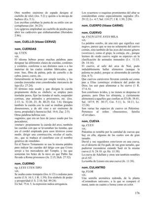 Otro nombre sinónimo de espada designa al                Los «cuernos» o esquinas prominentes del altar se
cuchillo de sílex (Jos. 5:2) y quizás a la navaja de     consideraban como especialmente sagrados (Éx.
barbero (Ez. 5:1).                                       29:12; Lv. 4.7; Sal. 118:27; 1 R. 1:50; 2:28).
Los escribas cortaban la punta de su estilo con un
cortaplumas (Jer. 36:23).                                nom, CUERPO (Véase CARNE)
Los egipcios empleaban un cuchillo de piedra para
abrir los cadáveres que embalsamaban (Herodoto           nom, CUERVO
2:86).                                                   tip, FAUN LEYE AVES MILA
                                                         vet,
nom, CUELLO (Véase CERVIZ)                               La palabra «oreb», de una raíz que significa «ser
                                                         negro», parece que se usa no solamente del cuervo
nom, CUERDAS                                             común, sino también de las aves del mismo género
tip, UTEN                                                («corvus»), como el grajo, la corneja, etc., porque
vet,                                                     leemos de «todo cuervo según su especie» en la
El idioma hebreo posee muchas palabras para              clasificación de animales inmundos (Lv. 11:15;
designar las diferentes clases de cuerdas, cordones      Dt. 14:14).
y cordeles, conforme a sus distintos usos o a las        El cuervo, al salir del arca de Noé, pudo
materias de las cuales estaban fabricados, que           indudablemente hallar alimentos (aunque la
eran: lino, fibra de palma, pelo de camello o de         paloma no pudo), porque se alimentaba de carroña
cabra, junco, cuero, etc.                                (Gn. 8:7).
Generalmente se hacían por simple torsión, y las         Que cuervos carnívoros llevaran comida así como
cuerdas trenzadas eran consideradas mercancía de         pan a Elías constituye evidencia del poder de
lujo (Ez. 27:24).                                        Dios; los usó para alimentar a Su siervo (1 R.
El término más usado y que designa la cuerda             17:4, 6).
propiamente dicha es «hébel»; se emplea para             Son comilones ávidos, y no tienen ni despensa ni
trasladar pesos, fijar las tiendas al suelo, suspender   granero, pero Dios los alimenta, y ciertamente
cortinas, atar animales y prisioneros, etc. (Jos.        alimentará a aquellos que confían en Él (Jb. 38:41;
2:15; Is. 33:20, 23; Jb. 40:25; Est. 1:6). Designa       Sal. 147:9; Pr. 30:17; Cnt. 5:11; Is. 34:11; Lc.
también la cuerda con la cual se medían grandes          12:24).
dimensiones, y de ahí vino a ser sinónimo de             Son varias las especies de cuervo en Palestina:
tierra, propiedad y herencia (Sal. 16:6; Zac. 2:5).      Pertenece al orden «Insessores», familia
Otras palabras hebreas son:                              «Corvidae».
«agmón», que era un lazo de junco usado por los
pescadores;                                              nom, CUEVA
«metar»: propiamente la cuerda del arco; también         tip, CUEV
las cuerdas con que se levantaban las tiendas, que       vet,
era el cordel empleado para usos técnicos como           Palestina es notable por la cantidad de cuevas que
medir, dirigir una construcción, nivelar el suelo,       hay en ella, algunas de las cuales son de gran
etc., que se traduce al castellano con el nombre         tamaño.
genérico de «medida».                                    David y sus seguidores estuvieron en una cueva,
En el Nuevo Testamento se usa la misma palabra           en el desierto de En-gadí, de tan gran tamaño, que
para indicar las cuerdas del látigo con que Cristo       pudieron esconderse estando Saúl en la misma
arrojó a los mercaderes del Templo, y las que            cueva (1 S. 24:18: cp. He. 11:38).
sostenían los botes de la nave en que Pablo fue          La cueva de Adullam y otras son también notables
llevado a Roma prisionero (Jn. 2:15; Hch. 27:32).        en el AT.
                                                         La tumba de Lázaro era una cueva (Jn. 11:38).
nom, CUERNO
tip, LEYE UTEN TIPO                                      nom, CULANTRO
vet,                                                     tip, FLOR
Se usaba como trompeta (Jos. 6:13) o redoma para         vet,
aceite (1 S. 16:1; 1 R. 1:39). Era símbolo de poder      Una semilla aromática redonda, de la planta
y prosperidad (1 S. 2:10; Sal. 89:24).                   «Coriandrum sativum», a la que se comparó el
En Sal. 75:4, 5, la expresión indica arrogancia.         maná, tanto en cuanto a forma como en color.


                                                                                                       176
 