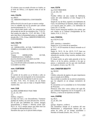 El culantro crece en estado silvestre en Arabia, en   nom, CUTA
el norte de África, y en algunas zonas al sur de      tip, CIUD TRIB DIOS
Europa.                                               sit, a4, 436, 183
                                                      vet,
nom, CULPA                                            Nombre bíblico de una ciudad de Babilonia,
tip, DOCT                                             centro del culto idolátrico al dios Nergal (2 R.
ver, ARREPENTIMIENTO, CONVERSIÓN                      17:29-30).
vet,                                                  Sargón II, rey de Siria, expatrió a los habitantes de
Infracción de la ley por la que se merece castigo.    Cuta y los distribuyó en Samaria, dando origen así
Uno es culpable aun de los pecados que comete         a la mezcla entre los judíos y los habitantes de
inconscientemente (Lv. 5:17).                         Cuta (2 R. 17:24-30).
Una colectividad puede sufrir las consecuencias       Flavio Josefo menciona también a los cutitas, que
del pecado de uno de sus miembros (Jos. 7:10-15).     son citados en el Talmud (Antigüedades de los
Hay grados de culpa (Lc. 12:47, 48; Hch. 17:30),      Judíos, 9:14, 3; 13:9, 1).
pero ante Dios la humanidad entera es culpable de
pecado (Ro. 3:19). (Véase ARREPENTIMIENTO,            nom, CHACAL
CONVERSIÓN).                                          tip, FAUN CUAD
                                                      vet,
nom, CULTO                                            (heb. «tannim» y «tannoth»).
tip, COST                                             Según Lm. 4:3 se trata de un mamífero.
ver, ADORACIÓN, ALTAR, TABERNÁCULO,                   Is. 35:7 y 43:20 muestran al chacal morando en el
TEMPLO, LUGARES ALTOS                                 desierto.
vet,                                                  Según Is. 34:13, 14; Jer. 49:33; 51:37, hace sus
(a) CULTO.                                            madrigueras en las ruinas. Caza en manadas, y se
Véanse       ADORACIÓN,       ALTAR,                  alimenta de carroña; si hay ocasión, arrebata niños
TABERNÁCULO, TEMPLO.                                  y los devora.
(b) CULTO EN LOS LUGARES ALTOS                        El chacal emite un grito nada parecido al de los
Véase LUGARES ALTOS.                                  lobos o al de los perros, animales a los que se
exc, CULTO EN LOS LUGARES ALTOS (Véase                parece, y juntamente con los que está clasificado
LUGARES ALTOS)                                        en el género «Canis» (cp. Mi. 1:8).

nom, CURTIDOR                                         nom, CHESTER BEATTY
tip, OFIC                                             tip, MANU
vet,                                                  vet,
El curtido de las pieles ya se llevaba a cabo en      Célebre colección de papiros de gran importancia
Egipto, como está atestiguado en los monumentos.      para el estudio de la Biblia.
Es la operación de transformar la piel en cuero.      Han recibido su nombre de un anterior propietario,
En Hch. 9:43; 10:6, 32 leemos de un Simón             que los adquirió en un antiguo monasterio de
curtidor, en cuya casa en Jope se hospedó Pedro       Egipto.
muchos días.                                          Se encuentran en la actualidad en la Universidad
                                                      de Princeton.
nom, CUS                                              Destacan entre ellos varios códices del siglo III,
tip, BIOG HOMB HOAT PAIS TRIB                         que contienen fragmentos de los Evangelios y de
sit, a4, 125, 393                                     Hechos, y varias de las Epístolas de Pablo.
vet,
(hebreo, «negro»).                                    nom, CHIPRE
(a) Hijo de Cam y sus descendientes. Formaron         tip, ISLA
pueblos de Arabia y la costa africana (Gn. 10:6-8).   sit, a9, 483, 294
(b) El país que habitaban los cusitas; designa        vet,
generalmente a Etiopía o Abisinia actual (Sal.        (griego, «kupros», «cobre»).
68:31; Is. 18:1), aunque parece que hubo una Cus      Isla montañosa situada en el nordeste del mar
o Etiopía en Mesopotamia (Gn. 2:13).                  Mediterráneo y antiguamente famosa por sus
Herodoto dice que en el ejército había etíopes.       minas de cobre, en un tiempo arrendadas a
                                                      Herodes el Grande (Josefo, Ant., 16:4, 5).
                                                                                                      177
 