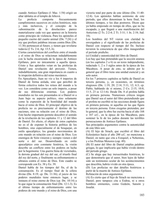 cuando Antíoco Epifanes (1 Mac. 1:54) erigió un        victoria total por parte de este último (Dn. 11:40-
altar idólatra en el templo de Jehová.                 12:4). Los apóstoles hablan asimismo de este
La       profecía      comporta      frecuentemente    período, que ellos denominan la hora final, los
cumplimientos sucesivos en ciclos históricos, más      últimos tiempos, o los días postreros. Dicen que
y más inclusivos, y el concepto de la                  ya había empezado en tiempo de ellos, que no ha
«abominación de la desolación» parece                  escapado, y que llegará a una manifestación del
materializarse cada vez que aparece en la historia     Anticristo (2 Ts. 2:2-4; 2 Ti. 3:11; 1 Jn. 2:18; Jud.
como principio de violencia. Para los apóstoles el     18).
pequeño cuerno del cuarto animal (Dn. 7:24) y el       Los hombres del NT vieron con claridad la
rey que profiere palabras inicuas contra Dios (Dn.     envergadura y el significado de las profecías de
11:36) pertenecen al futuro, y tienen que revelarse    Daniel con respecto al tiempo del fin. Incluso
todavía (2 Ts. 2:4; Ap. 13:5, 6).                      tuvieron la consciencia de que ellos inauguraban
Ciertas características del conflicto entre el mundo   el período predicho.
y el reino de Dios se relacionan indudablemente        (e) Unidad y autenticidad del libro de Daniel.
con la lucha encarnizada de la época de Antíoco        Los hay que han pretendido que la sección aramea
Epifanes, pero no únicamente a aquella época.          (en los capítulos 2 a 6) es un texto independiente,
Cristo y Sus apóstoles veían en las profecías de       redactado 1, 2 o 3 siglos antes de la época de los
Daniel una revelación del provenir. Tienen,            Macabeos. A pesar de esto, se admite por lo
indudablemente, una gran importancia en cuanto a       general que el libro tiene una unidad esencial y un
la irrupción definitiva del reino mesiánico.           solo autor.
En Apocalipsis, Juan no vio a los 4 imperios de        En los 7 primeros capítulos se habla de Daniel en
Daniel de forma aislada, sino que percibió de          tercera persona, y, en ocasiones, en términos
forma colectiva todos los reinos del mundo a la        elogiosos (Dn. 1:19, 20; 2:14; 5:11, 12; 6:3; cp.
vez. Los considera como un solo imperio, a pesar       Pablo, hablando de sí mismo, 2 Co. 2:15; 10:8;
de sus diferencias externas. Los poderes               11:5, 23 ss 12:1-6). Desde Dn. 8 el profeta habla
mundiales no les son presentados ni a Daniel ni a      en primera persona. Numerosos críticos niegan
Juan bajo su aspecto político, sino solamente          que Daniel sea el autor del libro pretendiendo que
como la expresión de la hostilidad del mundo           el profeta no escribió ni las secciones donde figura
hacia el reino de Dios. El principal objetivo de la    en primera persona, ni aquellas en las que figura
profecía no es precisamente el destino de las          en tercera persona. Estos exegetas pretenden, por
naciones, sino su relación con el reino de Dios.       lo general, que la obra fue escrita hacia el año 168
Este hecho importante permite descubrir el sentido     o 167 a.C., en la época de los Macabeos, para
de la revelación de los capítulos 11 y 12 del libro    sostener la fe de los judíos durante las terribles
de Daniel. En efecto, el objeto de estos capítulos     persecuciones de Antíoco Epifanes.
no es el de exponer la historia política de los        Sus principales argumentos contra la autenticidad
hombres, sino especialmente el de bosquejar, en        de este libro son:
estilo apocalíptico, los grandes movimientos de        (A) El hijo de Sirach, que escribió el libro del
este mundo en relación con el reino de Dios. Los       Eclesiástico hacia el año 200 a.C. no menciona a
enemigos de Sión vinieron y siempre vienen o del       Daniel, en tanto que cita a Ezequiel, a Nehemías,
norte o del sur. Desarrollando en estilo               y a los Profetas Menores (cap. 49).
apocalíptico esta constante histórica, la visión       (B) El autor del libro de Daniel emplea palabras
describe un conflicto entre los poderes en lucha       griegas, lo que implicaría que había vivido dentro
por la hegemonía: Una guerra llena de vicisitudes,     del periodo griego.
la derrota gradual del rey del sur, el triunfo final   (C) Se alega que hay inexactitudes históricas, lo
del rey del norte, y finalmente su enfrentamiento a    que demostraría que el autor, bien lejos de haber
ultranza contra el reino de Dios. Este cuadro se       sido un testimonio ocular de los acontecimientos
corresponde con Ez. 38 y Ez. 39.                       que describía, habría vivido en otra época.
Daniel habla de los tiempos del fin, el de la          (D) Las profecías no dan detalles históricos a
consumación. Es el tiempo final de la cólera           partir de la muerte de Antíoco Epifanes.
divina (Dn. 8:19; cp. Dn. 11:36); el juicio de los     Refutación de estos argumentos:
poderes mundiales tiene entonces lugar, y se           (A) Es cierto que el hijo de Sirach no menciona a
instaura el reino eterno de Dios (cp. Dn. 10:14) a     Daniel; pero tampoco cita a Esdras, ni a otros
lo que sigue la consumación final (Dn. 12:1-3). Es     hombres eminentes, como Gedeón, Sansón y
el último tiempo de enfrentamiento entre los           Josafat.
poderes de este mundo y el reino de Dios, con una
                                                                                                       183
 