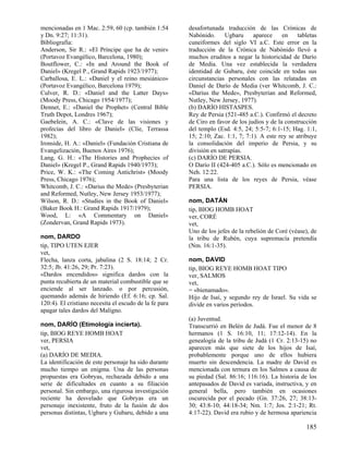 mencionadas en 1 Mac. 2:59, 60 (cp. también 1:54        desafortunada traducción de las Crónicas de
y Dn. 9:27; 11:31).                                     Nabónido.      Ugbaru     aparece     en    tabletas
Bibliografía:                                           cuneiformes del siglo VI a.C. Este error en la
Anderson, Sir R.: «El Príncipe que ha de venir»         traducción de la Crónica de Nabónido llevó a
(Portavoz Evangélico, Barcelona, 1980);                 muchos eruditos a negar la historicidad de Darío
Boutflower, C.: «In and Around the Book of              de Media. Una vez establecida la verdadera
Daniel» (Kregel P., Grand Rapids 1923/1977);            identidad de Gubaru, éste coincide en todas sus
Carballosa, E. L.: «Daniel y el reino mesiánico»        circunstancias personales con las relatadas en
(Portavoz Evangélico, Barcelona 1979);                  Daniel de Darío de Media (ver Whitcomb, J. C.:
Culver, R. D.: «Daniel and the Latter Days»             «Darius the Mede», Presbyterian and Reformed,
(Moody Press, Chicago 1954/1977);                       Nutley, New Jersey, 1977).
Dennet, E.: «Daniel the Prophet» (Central Bible         (b) DARÍO HISTASPES.
Truth Depot, Londres 1967);                             Rey de Persia (521-485 a.C.). Confirmó el decreto
Gaebelein, A. C.: «Clave de las visiones y              de Ciro en favor de los judíos y de la construcción
profecías del libro de Daniel» (Clíe, Terrassa          del templo (Esd. 4:5, 24; 5:5-7; 6:1-15; Hag. 1:1,
1982);                                                  15; 2:10; Zac. 1:1, 7; 7:1). A este rey se atribuye
Ironside, H. A.: «Daniel» (Fundación Cristiana de       la consolidación del imperio de Persia, y su
Evangelización, Buenos Aires 1976);                     división en satrapías.
Lang, G. H.: «The Histories and Prophecies of           (c) DARÍO DE PERSIA.
Daniel» (Kregel P., Grand Rapids 1940/1973);            O Darío II (424-405 a.C.). Sólo es mencionado en
Price, W. K.: «The Coming Antichrist» (Moody            Neh. 12:22.
Press, Chicago 1976);                                   Para una lista de los reyes de Persia, véase
Whitcomb, J. C.: «Darius the Mede» (Presbyterian        PERSIA.
and Reformed, Nutley, New Jersey 1953/1977);
Wilson, R. D.: «Studies in the Book of Daniel»          nom, DATÁN
(Baker Book H.: Grand Rapids 1917/1979);                tip, BIOG HOMB HOAT
Wood, L: «A Commentary on Daniel»                       ver, CORÉ
(Zondervan, Grand Rapids 1973).                         vet,
                                                        Uno de los jefes de la rebelión de Coré (véase), de
nom, DARDO                                              la tribu de Rubén, cuya supremacía pretendía
tip, TIPO UTEN EJER                                     (Nm. 16:1-35).
vet,
Flecha, lanza corta, jabalina (2 S. 18:14; 2 Cr.        nom, DAVID
32:5; Jb. 41:26, 29; Pr. 7:23).                         tip, BIOG REYE HOMB HOAT TIPO
«Dardos encendidos» significa dardos con la             ver, SALMOS
punta recubierta de un material combustible que se      vet,
enciende al ser lanzado. o por percusión,               = «bienamado».
quemando además de hiriendo (Ef. 6:16; cp. Sal.         Hijo de Isaí, y segundo rey de Israel. Su vida se
120:4). El cristiano necesita el escudo de la fe para   divide en varios períodos.
apagar tales dardos del Maligno.
                                                        (a) Juventud.
nom, DARÍO (Etimología incierta).                       Transcurrió en Belén de Judá. Fue el menor de 8
tip, BIOG REYE HOMB HOAT                                hermanos (1 S. 16:10, 11; 17:12-14). En la
ver, PERSIA                                             genealogía de la tribu de Judá (1 Cr. 2:13-15) no
vet,                                                    aparecen más que siete de los hijos de Isaí,
(a) DARÍO DE MEDIA.                                     probablemente porque uno de ellos hubiera
La identificación de este personaje ha sido durante     muerto sin descendencia. La madre de David es
mucho tiempo un enigma. Una de las personas             mencionada con ternura en los Salmos a causa de
propuestas era Gobryas, rechazada debido a una          su piedad (Sal. 86:16; 116:16). La historia de los
serie de dificultades en cuanto a su filiación          antepasados de David es variada, instructiva, y en
personal. Sin embargo, una rigurosa investigación       general bella, pero también en ocasiones
reciente ha desvelado que Gobryas era un                oscurecida por el pecado (Gn. 37:26, 27; 38:13-
personaje inexistente, fruto de la fusión de dos        30; 43:8-10; 44:18-34; Nm. 1:7; Jos. 2:1-21; Rt.
personas distintas, Ugbaru y Gubaru, debido a una       4:17-22). David era rubio y de hermosa apariencia

                                                                                                       185
 
