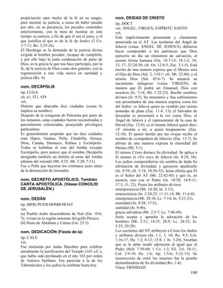 propiciación «por medio de la fe en su sangre,           nom, DEIDAD DE CRISTO
para mostrar su justicia, a causa de haber pasado        tip, DOCT
por alto, en su paciencia, los pecados cometidos         ver, ÁNGEL, VIRGEN, ESPÍRITU SANTO
anteriormente, con la mira de mostrar en este            vet,
tiempo su justicia, a fin de que él sea el justo, y el   Está implícitamente presentada y claramente
que justifica al que es de la fe de Jesús» (2 Co.        anunciada en el AT. Las teofanías del Ángel de
3:7-11; Ro. 3:25-26).                                    Jehová (véase ÁNGEL DE JEHOVÁ) debieron
El Decálogo es la demanda de la justicia divina          hacer comprender a los patriarcas que Dios
exigida al hombre pecador, incapaz de cumplirla,         ejercería un día un ministerio de salvación, al
y por ello bajo la justa condenación de parte de         asumir forma humana (Gn. 16:7-13; 18:1-2, 10,
Dios; es la gracia la que nos hace partícipes, por la    13, 17; 32:24-30; cfr. Os. 12:4-5; Zac. 3:1-5). Está
fe, de la justicia de Dios como don gratuito, con la     escrito de una manera expresa que el Mesías será
regeneración a una vida nueva en santidad y              el Hijo de Dios (Sal. 2; 110:1; cfr. Mt. 22:44), y el
justicia (Ro. 4).                                        mismo Dios (Sal. 45:6-7). Se anuncia su
                                                         nacimiento milagroso (véase VIRGEN), de
nom, DECÁPOLIS                                           manera que Él podrá ser Emanuel, Dios con
tip, LUGA                                                nosotros (Is. 7:14; Mt. 1:22-23). Recibe nombres
sit, a1, 521, 439                                        divinos (Is. 9:5). Su ministerio y Sus sufrimientos
vet,                                                     son presentados de una manera expresa como los
Distrito que abarcaba diez ciudades (como lo             del Señor: es Jehová quien es vendido por treinta
implica su nombre).                                      monedas de plata (Zac. 11:4, 13); el Salvador de
Después de la conquista de Palestina por parte de        Jerusalén se presentará a la vez como Dios, el
los romanos, estas ciudades fueron reconstruidas y       Ángel de Jehová y el representante de la casa de
parcialmente colonizadas, poseyendo privilegios          David (Zac. 12:8); es el mismo Jehová quien dice:
particulares.                                            «Y mirarán a mí, a quien traspasaron» (Zac.
Es generalmente aceptado que las diez ciudades           12:10). El pastor herido por las ovejas recibe el
eran Hipos, Gadara, Pella, Filadelfia, Gerasa,           nombre de «compañero de Jehová» (Zac. 13:7). Se
Dion, Canata, Damasco, Rafana y Escitópolis.             afirma de una manera expresa la eternidad del
Todas se hallaban al este del Jordán excepto             Mesías (Mi. 5:1).
Escitópolis, pero parece que el nombre Decápolis         El mismo Cristo destaca Su divinidad. Se aplica a
designaba también un distrito al oeste del Jordán        Sí mismo el «Yo soy» de Jehová (Jn. 8:24, 58).
además del oriental (Mt. 4:25; Mr. 5:20; 7:31).          Los judíos comprendieron sin sombra de duda Su
Fue a Pella que huyeron los cristianos justo antes       afirmación de divinidad, y quisieron apedrearlo
de la destrucción de Jerusalén.                          (Jn. 8:59; cfr. 5:18; 10:30-33). Jesús afirma que Él
                                                         es el Señor del AT (Mt. 22:42-45) y que es, en
nom, DECRETO APOSTÓLICO. También                         esencia, uno con el Padre (Jn. 10:38; 14:9-11;
CARTA APOSTÓLICA. (Véase CONCILIO                        17:3, 11, 22). Posee los atributos divinos:
DE JERUSALÉN.)                                           omnipresencia (Mt. 18:20; Jn. 3:13),
                                                         omnisciencia (Jn. 2:24-25; 11:11-14; Mr. 11:6-8),
nom, DEDÁN                                               omnipotencia (Mt. 28:18; Lc. 7:14; Jn. 5:21-23),
tip, BIOG PUEB HOMB HOAT                                 eternidad (Jn. 8:58; 17:5);
vet,                                                     santidad (Jn. 8:46),
(a) Pueblo árabe descendiente de Noé (Gn. 10:6,          gracia salvadora (Mr. 2:5-7; Lc. 7:48-49).
7); vivían en la región noroeste del golfo Pérsico.      Jesús acepta y aprueba la adoración de los
(b) Nieto de Abraham y Cetura (Gn. 25:3).                hombres (Mt. 2:11; 14:33; 28:9; Lc. 24:52; Jn.
                                                         5:23; 20:28).
nom, DEDICACIÓN (Fiesta de la)                           Los escritores del NT atribuyen a Cristo los títulos
                                                         y atributos divinos (Jn. 1:1, 3, 10; Ro. 9:5; Col.
tip, CALE
                                                         1:16-17; He. 1:2, 8-12; 13:8; 1 Jn. 5:20). Enseñan
vet,
                                                         que se le debe rendir adoración al igual que al
Fue instituida por Judas Macabeo para celebrar
                                                         Padre (Hch. 7:59-60; 1 Co. 1:2; Fil. 2:6, 10-11;
anualmente la purificación del Templo (165 a.C.),
                                                         Col. 2:9-10; He. 1:6; Ap. 1:5-6; 5:12-13). Su
que había sido profanado en el año 162 por orden
                                                         resurrección de entre los muertos fue la prueba
de Antíoco Epifanes. Era parecida a la de los
                                                         deslumbradora de Su divinidad (Ro. 1:4).
Tabernáculos y los judíos la celebran hasta hoy.
                                                         Véase TRINIDAD.
                                                                                                         190
 