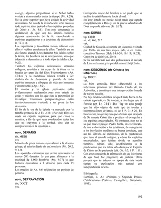castigo, algunos preguntaron si el Señor había         Corrupción moral del hombre a tal grado que se
venido a atormentarlos antes de tiempo (Mt. 8:29).     inclina irresistiblemente hacia el mal.
No se debe suponer que haya cesado la actividad        En este estado no puede hacer nada que agrade
demoníaca. Se nos da la exhortación: «No creáis a      completamente a Dios y sin la gracia salvadora de
todo espíritu, sino probad si los espíritus proceden   Dios no puede salvarse (Pr. 6:12).
de Dios» (1 Jn. 4:1). Con esto concuerda la
declaración de que «en los últimos tiempos             nom, DERBE
algunos apostatarán de la fe, escuchando a             tip, CIUD
espíritus engañadores y a doctrinas de demonios»       sit, a9, 466, 212
(1 Ti. 4:1).                                           vet,
Los espiritistas y teosofistas tienen relación con     Ciudad de Galacia, al sureste de Licaonia, visitada
ellos y reciben enseñanza de ellos. También en un      por Pablo en sus tres viajes. Ahí, o en Listra,
día futuro, cuando Dios derrame Sus juicios sobre      conoció a Timoteo (Hch. 14:6-20; 16:1-3; 18:23).
la tierra, los hombres no se arrepentirán, sino que    Gayo era de ahí (Hch. 20:4).
adorarán a demonios y a todo tipo de ídolos (Ap.       Se ha identificado con dos poblaciones al sureste
9:20).                                                 de Listra e Iconio, y al pie del monte Hadji Baba.
También los espíritus demoníacos, obrando
milagros, reunirán a los reyes de la tierra en la      nom, DESCENSO (de Cristo a los
batalla del gran día del Dios Todopoderoso (Ap.        infiernos)
16:14). Y la Babilonia mística vendrá a ser            tip, DOCT
«habitación de demonios y guarida de todo              vet,
espíritu inmundo y albergue de toda ave inmunda        La bien conocida frase «Descendió a los
y aborrecible» (Ap. 18:2).                             infiernos» proviene del llamado Credo de los
El mundo y la iglesia profesante están                 Apóstoles, y constituye una interpretación forzada
evidentemente madurando para este estado de            de varios pasajes.
cosas y muchos son los que con la pretensión de        No hay evidencia bíblica de que Cristo fuera en Su
investigar fenómenos parapsicológicos están            estado separado, en Su muerte, a otro lugar que al
inconscientemente viniendo a ser presa de los          Paraíso (cp. Lc. 23:43, 46). Hay un solo pasaje
demonios.                                              que ha sido objeto de todo tipo de teorías e
El fin de la era de la iglesia va marcado por la       interpretaciones diversas, el de 1 P. 3:18-20. En
terrible profecía de 2 Ts. 2:11: «Por esto Dios les    base a este pasaje hay los que afirman que después
envía un espíritu engañoso, para que crean la          de Su muerte Cristo fue a predicar el evangelio a
mentira, a fin de que sean condenados todos los        los espíritus encarcelados. No obstante, esto no es
que no creyeron a la verdad, sino que se               lo que dice el pasaje. Pedro habla, en el contexto,
complacieron en la injusticia.»                        de una exhortación a los cristianos, de avergonzar
                                                       a los incrédulos mediante su buena conducta, que
nom, DENARIO                                           así les serviría de testimonio, de la predicación
tip, MEDI                                              que tuvo el mundo antiguo, y cómo los espíritus
vet,                                                   encarcelados, que habían vivido en aquellos
Moneda de plata romana equivalente a la dracma         tiempos, habían sido desobedientes a la
griega; el salario diario de un jornalero (Mt. 20:2,   predicación que les había sido dada por el Espíritu
9, 13).                                                de Cristo en Su paciencia (cfr. Gn. 6:3; 1 P. 1:11).
Los apóstoles estimaron que serían necesarios al       Con esto concuerda la afirmación de las Escrituras
menos 200 denarios de pan para alimentar a la          de que Noé fue pregonero de justicia. Otros
multitud de 5.000 hombres (Mr. 6:37) lo que            pasajes que se aducen en apoyo de esta teoría
hubiera equivalido a 1 denario para cada 25            tienen su explicación más natural con
personas.                                              independencia de ella.
Los precios de Ap. 6:6 evidencian un periodo de
penuria.                                               Bibliografía:
                                                       Barbieri, L. A.: «Primera y Segunda Pedro»
nom, DEPRAVACIÓN                                       (Publicaciones Portavoz Evangélico, Barcelona,
tip, DOCT                                              1981);
vet,


                                                                                                      192
 