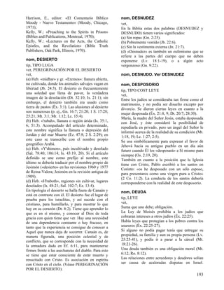 Harrison, E., editor: «El Comentario Bíblico            nom, DESNUDEZ
Moody - Nuevo Testamento» (Moody, Chicago,              vet,
1971);                                                  En la Biblia estas dos palabras (DESNUDEZ y
Kelly, W.: «Preaching to the Spirits in Prison»         DESNUDO) tienen varios significados:
(Bibles and Publications, Montreal, 1970);              (a) Sin ropas (Gn. 2:25).
Kelly, W.: «Lectures on the Acts, the Catholic          (b) Pobremente vestido (Jb. 22:6).
Epistles, and the Revelation» (Bible Truth              (c) Sin la vestimenta externa (Jn. 21:7).
Publishers, Oak Park, Illinois, 1970).                  (d) «Desnudez» es también un eufemismo que se
                                                        refiere a las partes del cuerpo que no deben
nom, DESIERTO                                           exponerse (Lv. 18:1-19), o a algún acto
tip, TIPO LUGA                                          vergonzoso (Gn. 9:22).
ver, PEREGRINACIÓN POR EL DESIERTO
vet,                                                    nom, DESNUDO. Ver DESNUDEZ
(a) Heb. «midbar» y gr. «Eremos»: llanura abierta,
no cultivada, donde los animales salvajes vagan en      nom, DESPOSORIO
libertad (Jb. 24:5). El desierto es frecuentemente      tip, TIPO COST LEYE
una soledad que llena de pavor, la verdadera            vet,
imagen de la desolación (Dt. 32:10; Is. 21:1); sin      Entre los judíos se consideraba tan firme como el
embargo, el desierto también era usado como             matrimonio, y no podía ser disuelto excepto por
tierra de pastos (Éx. 3:1). Las alusiones al desierto   divorcio. Se dieron ciertas leyes en cuanto a la
son numerosas (p. ej., Gn. 16:7; 21:20; 1 S. 17:28;     mujer desposada (Éx. 21:8, 9; Dt. 20:7; 28:30).
25:21; Mt. 3:1; Mr. 1:12; Lc. 15:4).                    María, la madre del Señor Jesús, estaba desposada
(b) Heb. «'rabah», llanura o región árida (Is. 35:1,    con José, y éste consideró la posibilidad de
6; 51:3). Acompañado del artículo determinado,          repudiarla en privado, pero un ángel del Señor le
este nombre significa la llanura o depresión del        informó acerca de la realidad de su condición (Mt.
Jordán y del mar Muerto (Ez. 47:8; 2 S. 2:29); en       1:18, 19; Lc. 1:27; 2:5).
este caso se transcribe con el nombre propio            Se usa simbólicamente para expresar el favor de
geográfico Arabá.                                       Jehová hacia su antiguo pueblo en un día aún
(c) Heb. «Y'shimon», país incultivado y desolado        futuro cuando Él los «desposará» a Sí mismo para
(Sal. 78:40; 106:14; Is. 43:19, 20). Si el artículo     siempre (Os. 2:19, 20).
definido se une como prefijo al nombre, este            También en cuanto a la posición que la Iglesia
último se debería traducir por el nombre propio de      tiene con Cristo, Pablo escribió a los santos en
Jesimón («desierto» en las revisiones 1960 y 1977       Corinto: «os he desposado con un sólo esposo,
de Reina-Valera; Jesimón en la revisión antigua de      para presentaros como una virgen pura a Cristo»
1909).                                                  (2 Co. 11:2). La conducta de los santos debería
(d) Heb. «H'raboth», regiones sin cultivar, lugares     corresponderse con la realidad de este desposorio.
desolados (Is. 48:21; Sal. 102:7; Ez. 13:4).
En tipología el desierto se halla fuera de Canaán y     nom, DEUDA
está en contraste con él. El desierto fue el lugar de
prueba para los israelitas, y así sucede con el         tip, LEYE
cristiano, para humillarlo, y para mostrar lo que       vet,
hay en su corazón (Dt. 8:2). Tiene que aprender lo      Suma que uno debe; obligación.
que es en sí mismo, y conocer al Dios de toda           La Ley de Moisés prohibía a los judíos que
gracia con quien tiene que ver. Hay una necesidad       cobraran intereses a otros judíos (Éx. 22:25).
de una dependencia constante o hay fracaso, en          Había leyes que protegían a los pobres contra los
tanto que la experiencia se consigue de conocer a       usureros (Éx. 22:25-27).
Aquel que nunca deja de socorrer. Canaán es, de         Si alguno no podía pagar tenía que entregar su
manera figurada, una posición celestial y de            propiedad, su familia y aun su propia persona (Lv.
conflicto, que se corresponde con la necesidad de       25:25-41), y podía ir a parar a la cárcel (Mt.
la armadura dada en Ef. 6:11, para mantenerse           18:21-26).
firmes frente a las asechanzas del diablo. Para esto    Una deuda también es una obligación moral (Mt.
se tiene que estar consciente de estar muerto y         6:12; Ro. 8:12).
resucitado con Cristo. Es asociación en espíritu        Las relaciones entre acreedores y deudores solían
con Cristo en el cielo. (Véase PEREGRINACIÓN            ser causa de acaloradas disputas en Israel.
POR EL DESIERTO).
                                                                                                      193
 