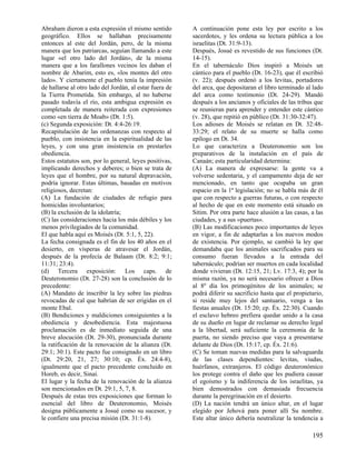 Abraham dieron a esta expresión el mismo sentido         A continuación pone esta ley por escrito a los
geográfico. Ellos se hallaban precisamente               sacerdotes, y les ordena su lectura pública a los
entonces al este del Jordán, pero, de la misma           israelitas (Dt. 31:9-13).
manera que los patriarcas, seguían llamando a este       Después, Josué es revestido de sus funciones (Dt.
lugar «el otro lado del Jordán», de la misma             14-15).
manera que a los farallones vecinos les daban el         En el tabernáculo Dios inspiró a Moisés un
nombre de Abarim, esto es, «los montes del otro          cántico para el pueblo (Dt. 16-23), que él escribió
lado». Y ciertamente el pueblo tenía la impresión        (v. 22); después ordenó a los levitas, portadores
de hallarse al otro lado del Jordán, al estar fuera de   del arca, que depositaran el libro terminado al lado
la Tierra Prometida. Sin embargo, al no haberse          del arca como testimonio (Dt. 24-29). Mandó
pasado todavía el río, esta ambigua expresión es         después a los ancianos y oficiales de las tribus que
completada de manera reiterada con expresiones           se reunieran para aprender y entender este cántico
como «en tierra de Moab» (Dt. 1:5).                      (v. 28), que repitió en público (Dt. 31:30-32:47).
(c) Segunda exposición: Dt. 4:4-26:19.                   Los adioses de Moisés se relatan en Dt. 32:48-
Recapitulación de las ordenanzas con respecto al         33:29; el relato de su muerte se halla como
pueblo, con insistencia en la espiritualidad de las      epílogo en Dt. 34.
leyes, y con una gran insistencia en prestarles          Lo que caracteriza a Deuteronomio son los
obediencia.                                              preparativos de la instalación en el país de
Estos estatutos son, por lo general, leyes positivas,    Canaán; esta particularidad determina:
implicando derechos y deberes; o bien se trata de        (A) La manera de expresarse: la gente va a
leyes que el hombre, por su natural depravación,         volverse sedentaria, y el campamento deja de ser
podría ignorar. Estas últimas, basadas en motivos        mencionado, en tanto que ocupaba un gran
religiosos, decretan:                                    espacio en la 1ª legislación; no se habla más de él
(A) La fundación de ciudades de refugio para             que con respecto a guerras futuras, o con respecto
homicidas involuntarios;                                 al hecho de que en este momento está situado en
(B) la exclusión de la idolatría;                        Sitim. Por otra parte hace alusión a las casas, a las
(C) las consideraciones hacia los más débiles y los      ciudades, y a sus «puertas».
menos privilegiados de la comunidad.                     (B) Las modificaciones poco importantes de leyes
El que habla aquí es Moisés (Dt. 5:1, 5, 22).            en vigor, a fin de adaptarlas a los nuevos modos
La fecha consignada es el fin de los 40 años en el       de existencia. Por ejemplo, se cambió la ley que
desierto, en vísperas de atravesar el Jordán,            demandaba que los animales sacrificados para su
después de la profecía de Balaam (Dt. 8:2; 9:1;          consumo fueran llevados a la entrada del
11:31; 23:4).                                            tabernáculo; podrían ser muertos en cada localidad
(d) Tercera exposición: Los caps. de                     donde vivieran (Dt. 12:15, 21; Lv. 17:3, 4); por la
Deuteronomio (Dt. 27-28) son la conclusión de lo         misma razón, ya no será necesario ofrecer a Dios
precedente:                                              al 8º día los primogénitos de los animales; se
(A) Mandato de inscribir la ley sobre las piedras        podrá diferir su sacrificio hasta que el propietario,
revocadas de cal que habrían de ser erigidas en el       si reside muy lejos del santuario, venga a las
monte Ebal.                                              fiestas anuales (Dt. 15:20; cp. Éx. 22:30). Cuando
(B) Bendiciones y maldiciones consiguientes a la         el esclavo hebreo prefiera quedar unido a la casa
obediencia y desobediencia. Esta majestuosa              de su dueño en lugar de reclamar su derecho legal
proclamación es de inmediato seguida de una              a la libertad, será suficiente la ceremonia de la
breve alocución (Dt. 29-30), pronunciada durante         puerta, no siendo preciso que vaya a presentarse
la ratificación de la renovación de la alianza (Dt.      delante de Dios (Dt. 15:17, cp. Éx. 21:6).
29:1; 30:1). Este pacto fue consignado en un libro       (C) Se toman nuevas medidas para la salvaguarda
(Dt. 29:20, 21, 27; 30:10; cp. Éx. 24:4-8),              de las clases dependientes: levitas, viudas,
igualmente que el pacto precedente concluido en          huérfanos, extranjeros. El código deuteronómico
Horeb, es decir, Sinaí.                                  los protege contra el daño que les pudiera causar
El lugar y la fecha de la renovación de la alianza       el egoísmo y la indiferencia de los israelitas, ya
son mencionados en Dt. 29:1, 5, 7, 8.                    bien demostrados con demasiada frecuencia
Después de estas tres exposiciones que forman lo         durante la peregrinación en el desierto.
esencial del libro de Deuteronomio, Moisés               (D) La nación tendrá un único altar, en el lugar
designa públicamente a Josué como su sucesor, y          elegido por Jehová para poner allí Su nombre.
le confiere una precisa misión (Dt. 31:1-8).             Este altar único debería neutralizar la tendencia a

                                                                                                         195
 