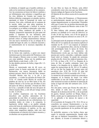 la idolatría, al impedir que el pueblo celebrara su     Si este libro no fuera de Moisés, sería difícil
culto en los numerosos santuarios de los cananeos.      considerarlo como otra cosa que una falsificación
Así, las ceremonias en honor de Jehová vendrían a       literaria indigna de figurar en las Escrituras.
ser infinitamente más solemnes y magníficas que         (f) Opinión de los críticos acerca de la cuestión del
los ritos idólatras de Canaán, por cuanto los           autor.
hebreos deberían congregarse en grandes núcleos,        Entre los libros del Pentateuco, el Deuteronomio
aportando al Señor el homenaje de todos sus             es particularmente atacado por los críticos, que
recursos. Este culto, celebrado por el conjunto de      niegan dogmáticamente su mosaicidad. Pretenden
la nación, debía por otra parte potenciar la            ellos que el autor fue un profeta desconocido que
comunidad, contribuyendo a unificar la nación.          escribió «a la manera de Moisés» entre el año 715
Los peligros ya se habían evidenciado: celos entre      y el 640 a.C.
personas y tribus, tendencia del pueblo a la            El libro hubiera sido entonces publicado por
idolatría, propensión importante de gran parte del      primera vez (hallado en la «casa de Jehová»), en
pueblo a separarse de sus hermanos para                 el año 18 del rey Josías, con el 