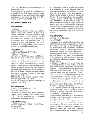 21:19; Am. 5:19). Lot tuvo la dignidad de juez en      Rey cananeo de Jerusalén. Al saber que después
Sodoma (Gn. 19:1).                                     de la conquista de Hai por parte de Josué los
Con anticipación a la entrada de Israel en la tierra   gabaonitas habían hecho paz con Israel, se puso al
de Canaán, Moisés dio leyes y reglamentos para el      frente de otros cuatro reyes para castigar a
establecimiento de una administración de justicia      Gabaón. Josué, saliendo en ayuda de Gabaón, lo
centralizada en «el lugar que Jehová tu Dios           derrotó, y él y sus aliados fueron ahorcados (Jos.
escoja» (Dt. 16:18-13; 19:15-21, etc.).                10:1-27). Entre las tabletas de Tell El-Amarna
                                                       (ver AMARNA) se han hallado cartas de
nom, ADOBE. Véase TEJA.                                Adonisedec pidiendo al rey de Egipto que enviara
                                                       soldados para que le defendieran de los «Abiri»
nom, ADONAI                                            (hebreos). Estas cartas dan un vívido relato, desde
= «mi señor».                                          el punto de vista de los cananeos, de las guerras
Antiguo término hebreo derivado de «Addon»,            que tuvieron lugar cuando Josué tomó posesión de
«señor», usado como nombre de Dios en el               la tierra.
Antiguo Testamento. Los judíos lo leen en lugar
del nombre inefable de Yaveh (Jehová), que en el       nom, ADOPCIÓN
texto hebreo suele escribirse con la vocalización      tip, ARQU LEYE TIPO COST
de Adonai (Is. 6:1). En la versión de los LXX el       ver, LEVIRATO
término se traduce por «Kyrios», que es el             La adopción, en el sentido moderno que tiene esta
equivalente de la palabra «Señor» con la cual hoy      palabra hoy día, o sea la incorporación en el seno
se traduce en muchas Biblias castellanas.              de la familia, como hijo, de una persona ajena a
                                                       ella, no se conoció entre los israelitas. En el resto
nom, ADONÍAS                                           del Medio Oriente se practicó ya desde la
tip, BIOG SACE HOMB HOAT HSHA                          Antigüedad, teniendo por objeto proporcionar, a
= «Jehová es Señor».                                   los maridos cuyas mujeres fueran estériles, hijos
(a) Cuarto hijo de David, nacido en Hebrón, y          que los ayudasen en su trabajo y en su ancianidad.
aspirante al trono después de muertos sus              En los archivos de Nuzi se conservan actas que
hermanos Amnón y Absalón, en competencia con           nos relatan las adopciones llevadas a cabo por
Salomón. Joab y Abiatar se pusieron de su parte;       distintos señores.
del lado de Salomón estaban Betsabé, su madre, y       La adopción se expresaba por un rito común que
el profeta Natán. David se decidió por Salomón y       se practicaba también en otros pueblos. El hijo se
Adonías se sometió. Después, por haber pedido en       ponía encima o en las rodillas de la persona que lo
matrimonio a Abisag sunamita, una de las mujeres       adoptaba. La ceremonia se efectuaba para adoptar
del harén de David, Salomón, tomando tal cosa          a los hijos de una esclava (Gn. 30:3-8), y en el
como nueva pretensión al trono, lo hizo matar          caso del abuelo con sus nietos (Gn. 48:5-12;
junto con Joab (2 R. 1-2).                             50:23; Rt. 4:16-17). El padre que carecía de hijo
(b) Uno de los levitas enviados por el rey Josafat a   varón podía casar a su hija con un esclavo y
enseñar la ley al pueblo (2 Cr. 17:8).                 considerar el hijo nacido del matrimonio como
(c) Uno de los jefes del pueblo, en tiempo de          hijo propio (1 Cr. 2:35). Los efectos de tal
Nehemías (Neh. 10:16).                                 adopción (adopciones en sentido limitado, puesto
                                                       que ocurrían dentro de la misma) eran limitados
nom, ADONIRAM                                          en cuanto a los derechos hereditarios.
                                                       En el Derecho Romano la adopción era una
tip, BIOG FUNC HOMB HOAT HSHA
                                                       especie de compra que se llevaba a cabo en
= «el Señor sea exaltado».
                                                       presencia de testigos. San Pablo parece aludir a
Recaudador de tributos bajo David, Salomón y
                                                       ella al escribir a los gálatas (Gá. 4:5).
Roboam; murió lapidado por el pueblo (1 R.
                                                       En nuestros días, la adopción no es cosa rara entre
12:18). Este alto empleado real es conocido
                                                       los judíos ni en Oriente, donde se hace ante una
también con el nombre de Adoram.
                                                       autoridad con fórmulas legales.
                                                       En el Nuevo Testamento la adopción denota un
nom, ADONISEDEC
                                                       acto de libre gracia de Dios, por el cual,
tip, BIOG REYE ARQU HOMB HOAT HNHA                     justificándonos por la fe, somos recibidos en la
ver, AMARNA                                            familia de Dios y constituidos herederos del
= «señor de justicia».                                 patrimonio celestial. En Cristo Jesús, y mediante
                                                       sus méritos expiatorios, los creyentes reciben la
                                                                                                         21
 