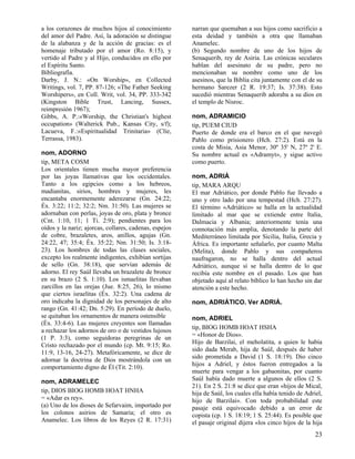 a los corazones de muchos hijos al conocimiento         narran que quemaban a sus hijos como sacrificio a
del amor del Padre. Así, la adoración se distingue      esta deidad y también a otra que llamaban
de la alabanza y de la acción de gracias: es el         Anamelec.
homenaje tributado por el amor (Ro. 8:15), y            (b) Segundo nombre de uno de los hijos de
vertido al Padre y al Hijo, conducidos en ello por      Senaquerib, rey de Asiria. Las crónicas seculares
el Espíritu Santo.                                      hablan del asesinato de su padre, pero no
Bibliografía.                                           mencionaban su nombre como uno de los
Darby, J. N.: «On Worship», en Collected                asesinos, que la Biblia cita juntamente con el de su
Writings, vol. 7, PP. 87-126; «The Father Seeking       hermano Sarezer (2 R. 19:37; Is. 37:38). Esto
Worshipers», en Coll. Writ, vol. 34, PP. 333-342        sucedió mientras Senaquerib adoraba a su dios en
(Kingston Bible Trust, Lancing, Sussex,                 el templo de Nisroc.
reimpresión 1967);
Gibbs, A. P.:«Worship, the Christian's highest          nom, ADRAMICIO
occupation» (Walterick Pub., Kansas City, s/f);         tip, PUEM CIUD
Lacueva, F.:«Espiritualidad Trinitaria» (Clíe,          Puerto de donde era el barco en el que navegó
Terrassa, 1983).                                        Pablo como prisionero (Hch. 27:2). Está en la
                                                        costa de Misia, Asia Menor, 30º 35' N, 27º 2' E.
nom, ADORNO                                             Su nombre actual es «Adramyt», y sigue activo
tip, META COSM                                          como puerto.
Los orientales tienen mucha mayor preferencia
por las joyas llamativas que los occidentales.          nom, ADRIÁ
Tanto a los egipcios como a los hebreos,                tip, MARA ARQU
madianitas, sirios, hombres y mujeres, les              El mar Adriático, por donde Pablo fue llevado a
encantaba enormemente aderezarse (Gn. 24:22;            uno y otro lado por una tempestad (Hch. 27:27).
Éx. 3:22; 11:2; 32:2; Nm. 31:50). Las mujeres se        El término «Adriático» se halla en la actualidad
adornaban con perlas, joyas de oro, plata y bronce      limitado al mar que se extiende entre Italia,
(Cnt. 1:10, 11; 1 Ti. 2:9); pendientes para los         Dalmacia y Albania; anteriormente tenía una
oídos y la nariz; ajorcas, collares, cadenas, espejos   connotación más amplia, denotando la parte del
de cobre, brazaletes, aros, anillos, agujas (Gn.        Mediterráneo limitada por Sicilia, Italia, Grecia y
24:22, 47; 35:4; Éx. 35:22; Nm. 31:50; Is. 3:18-        África. Es importante señalarlo, por cuanto Malta
23). Los hombres de todas las clases sociales,          (Melita), donde Pablo y sus compañeros
excepto los realmente indigentes, exhibían sortijas     naufragaron, no se halla dentro del actual
de sello (Gn. 38:18), que servían además de             Adriático, aunque sí se halla dentro de lo que
adorno. El rey Saúl llevaba un brazalete de bronce      recibía este nombre en el pasado. Los que han
en su brazo (2 S. 1:10). Los ismaelitas llevaban        objetado aquí al relato bíblico lo han hecho sin dar
zarcillos en las orejas (Jue. 8:25, 26), lo mismo       atención a este hecho.
que ciertos israelitas (Éx. 32:2). Una cadena de
oro indicaba la dignidad de los personajes de alto      nom, ADRIÁTICO. Ver ADRIÁ.
rango (Gn. 41:42; Dn. 5:29). En período de duelo,
se quitaban los ornamentos de manera ostensible         nom, ADRIEL
(Éx. 33:4-6). Las mujeres creyentes son llamadas
                                                        tip, BIOG HOMB HOAT HSHA
a rechazar los adornos de oro o de vestidos lujosos
                                                        = «Honor de Dios».
(1 P. 3:3), como seguidoras peregrinas de un
                                                        Hijo de Barzilai, el meholatita, a quien le había
Cristo rechazado por el mundo (cp. Mt. 9:15; Ro.
                                                        sido dada Merab, hija de Saúl, después de haber
11:9, 13-16, 24-27). Metafóricamente, se dice de
                                                        sido prometida a David (1 S. 18:19). Dio cinco
adornar la doctrina de Dios mostrándola con un
                                                        hijos a Adriel, y éstos fueron entregados a la
comportamiento digno de Él (Tit. 2:10).
                                                        muerte para vengar a los gabaonitas, por cuanto
nom, ADRAMELEC                                          Saúl había dado muerte a algunos de ellos (2 S.
                                                        21). En 2 S. 21:8 se dice que eran «hijos de Mical,
tip, DIOS BIOG HOMB HOAT HNHA                           hija de Saúl, los cuales ella había tenido de Adriel,
= «Adar es rey».                                        hijo de Barzilai». Con toda probabilidad este
(a) Uno de los dioses de Sefarvaim, importado por       pasaje está equivocado debido a un error de
los colonos asirios de Samaria; el otro es              copista (cp. 1 S. 18:19; 1 S. 25:44). Es posible que
Anamelec. Los libros de los Reyes (2 R. 17:31)          el pasaje original dijera «los cinco hijos de la hija
                                                                                                          23
 