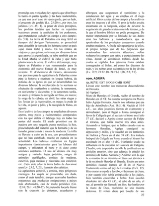 promulga una verdadera ley agraria que distribuye        albergues que asegurasen el suministro y la
la tierra en partes iguales y las hace inalienables,     conducción del agua y su empleo en el riego
ya que aun en el caso de venta queda, por un lado,       artificial. Otros azotes de los campos y los cultivos
el precepto de goelato (Lv. 25:20) y, por otro, los      eran los insectos y el tifón. El peor de todos estaba
jubileos (Lv. 25:11). A pesar de estos preceptos,        encarnado en la langosta, capaz de devorar la
los profetas tendrán que luchar en repetidas             vegetación de grandes extensiones de terreno, y de
ocasiones contra la ambición de los poderosos,           la que el hombre bíblico no podía protegerse. De
que pretenderán «añadir un campo a otro campo»           menor importancia por lo limitado de sus daños
(Is. 5:8). La tierra de Palestina era muy fértil en      eran los ladrones y merodeadores, que se
tiempos del Antiguo Testamento; es proverbial            apoderaban de los productos campestres cuando
para describir la tierra de los hebreos como un país     estaban maduros. A fin de salvaguardarse de ellos,
«que mana leche y miel». En los relatos de               al propio tiempo que de los perjuicios que
viajeros y peregrinos, así como por diversos datos       ocasionaban los animales silvestres, solían
que aporta la arqueología, se sabe también que en        rodearse los campos con setos, y especialmente las
la Edad Media se cultivó la caña y que hubo              viñas, donde se construían torteras desde las
plantaciones de arroz. El cultivo del naranjo, muy       cuales se vigilaba. Los primeros frutos estaban
típico en Palestina y tan remunerador para la            consagrados al Señor, así como los diezmos de
economía del nuevo Estado de Israel, es muy              todo, y los pobres eran socorridos por la ley divina
reciente. El «Calendario de Gezer», documento            (Lv. 19:9; 23:22; Dt. 24:19-21; Rt. 2:2; 7:9).
tan precioso para la agricultura de Palestina como
para la historia y escritura en lengua hebrea, da        nom, AGRIPA
noticias de la época en que se desarrollaban las         tip, REYE HIST BIOG HOMB HONT
diversas labores: la recolección de la aceituna se       Llevan este nombre dos monarcas descendientes
efectuaba de septiembre a octubre; la sementera,         de Herodes.
en noviembre y diciembre, y la sementera tardía,         (a) Agripa I.
en enero y febrero; la recogida del lino, en marzo;      Nieto de Herodes el Grande, recibe el nombre de
la siega de la cebada, en abril; las otras siegas y      Herodes en el NT. Su nombre completo era Marco
las fiestas de la recolección, en mayo; la poda de       Julio Agripa Herodes. Josefo nos informa que era
la viña, en junio y julio, y la recogida de frutas, en   hijo de Aristóbulo (Ant. 18:5, 4). Nacido el 10-9
agosto.                                                  a.C., sus años juveniles fueron de aventurero y
En el cultivo de los campos se empleaban diversos        derrochador, pero al llegar a Roma consiguió el
aperos, muy pocos y rudimentarios comparados             favor de Calígula que, al acceder al trono en el año
con los que utiliza el labriego hoy en todas las         37 d.C. declaró a Agripa como sucesor de Felipe
partes del mundo. El arado primitivo era de              el tetrarca, que había muerto tres años antes.
madera con una pequeña punta metálica; la hoz,           Acusando a Antipas, que se había casado con su
prescindiendo del material que la formaba y de su        hermana Herodías, Agripa consiguió su
tamaño, parecía más o menos la moderna. La trilla        deposición y exilio, y le sucedió en los territorios
se llevaba a cabo en la era, con procedimientos          de Galilea y Perea en el año 39 d.C. Era todavía
que no han cambiado mucho en esencia en la               huésped de Calígula en Roma cuando el tirano fue
actualidad. Los hebreos recibieron en Egipto             asesinado en el año 41 d.C. Habiendo usado su
importantes conocimientos para las labores del           influencia en la elección del sucesor de Calígula,
campo, y utilizaron el buey y el asno como               Claudio, este emperador no sólo le confirmó en su
animales auxiliares. El uso de abonos era muy            posición anterior, sino que además le añadió los
antiguo y variado: hojas podridas, sangre de             dominios de Judea, Samaria y Abilene, con lo que
animales sacrificados, cenizas de maderas,               la extensión de su dominio se hizo casi idéntica a
estiércol, paja mojada y mezclada con estiércol;         la de su abuelo Herodes el Grande. Estaba en estos
etc. Cada siete años la tierra había de descansar        dominios cuando leemos de él en el Nuevo
uno (Lv. 25:2, 7, 20), llamado año sabático.             Testamento como «el rey de Herodes» (Hch. 12).
La agricultura conoció, y conoce, muy peligrosos         Hizo matar a espada a Jacobo, el hermano de Juan,
enemigos. La sequía se presentaba, sin duda,             y por cuanto ello había complacido a los judíos,
como el más temible, porque acarreaba hambres            hizo también encarcelar a Pedro. Esto sucedió
espantosas que producían emigraciones a países           alrededor del año 43 d.C.; al cabo de un año, el
más afortunados, casi de modo periódico (Gn.             rey, al permitir ser llamado un dios, fue herido por
12:10; 26:1; 41:50-57). Se pretendía hacerle frente      la mano de Dios, muriendo de una manera
con la creación de cisternas, acueductos y               dolorosa. El relato dado por Josefo de sus
                                                                                                           27
 