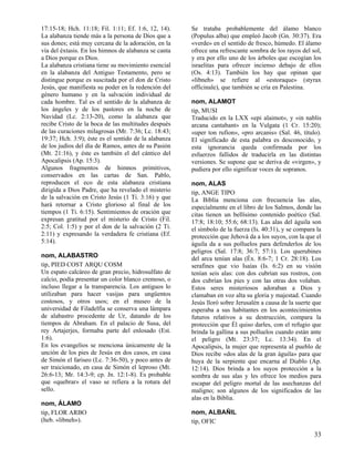 17:15-18; Hch. 11:18; Fil. 1:11; Ef. 1:6, 12, 14).    Se trataba probablemente del álamo blanco
La alabanza tiende más a la persona de Dios que a     (Populus alba) que empleó Jacob (Gn. 30:37). Era
sus dones; está muy cercana de la adoración, en la    «verde» en el sentido de fresco, húmedo. El álamo
vía del éxtasis. En los himnos de alabanza se canta   ofrece una refrescante sombra de los rayos del sol,
a Dios porque es Dios.                                y era por ello uno de los árboles que escogían los
La alabanza cristiana tiene su movimiento esencial    israelitas para ofrecer incienso debajo de ellos
en la alabanza del Antiguo Testamento, pero se        (Os. 4:13). También los hay que opinan que
distingue porque es suscitada por el don de Cristo    «libneh» se refiere al «estoraque» (styrax
Jesús, que manifiesta su poder en la redención del    officinale), que también se cría en Palestina.
género humano y en la salvación individual de
cada hombre. Tal es el sentido de la alabanza de      nom, ALAMOT
los ángeles y de los pastores en la noche de          tip, MUSI
Navidad (Lc. 2:13-20), como la alabanza que           Traducido en la LXX «epi alaimot», y «in nablis
recibe Cristo de la boca de las multitudes después    arcana cantabant» en la Vulgata (1 Cr. 15:20);
de las curaciones milagrosas (Mr. 7:36; Lc. 18:43;    «uper ton rufion», «pro arcanis» (Sal. 46, título).
19:37; Hch. 3:9); éste es el sentido de la alabanza   El significado de esta palabra es desconocido, y
de los judíos del día de Ramos, antes de su Pasión    esta ignorancia queda confirmada por los
(Mt. 21:16), y éste es también el del cántico del     esfuerzos fallidos de traducirla en las distintas
Apocalipsis (Ap. 15:3).                               versiones. Se supone que se deriva de «virgen», y
Algunos fragmentos de himnos primitivos,              pudiera por ello significar voces de sopranos.
conservados en las cartas de San. Pablo,
reproducen el eco de esta alabanza cristiana          nom, ALAS
dirigida a Dios Padre, que ha revelado el misterio    tip, ANGE TIPO
de la salvación en Cristo Jesús (1 Ti. 3:16) y que    La Biblia menciona con frecuencia las alas,
hará retornar a Cristo glorioso al final de los       especialmente en el libro de los Salmos, donde las
tiempos (1 Ti. 6:15). Sentimientos de oración que     citas tienen un bellísimo contenido poético (Sal.
expresan gratitud por el misterio de Cristo (Fil.     17:8; 18:10; 55:6; 68:13). Las alas del águila son
2:5; Col. 1:5) y por el don de la salvación (2 Ti.    el símbolo de la fuerza (Is. 40:31), y se compara la
2:11) y expresando la verdadera fe cristiana (Ef.     protección que Jehová da a los suyos, con la que el
5:14).                                                águila da a sus polluelos para defenderlos de los
                                                      peligros (Sal. 17:8; 36:7; 57:1). Los querubines
nom, ALABASTRO                                        del arca tenían alas (Éx. 8:6-7; 1 Cr. 28:18). Los
tip, PIED COST ARQU COSM                              serafines que vio Isaías (Is. 6:2) en su visión
Un espato calcáreo de gran precio, hidrosulfato de    tenían seis alas: con dos cubrían sus rostros, con
calcio, podía presentar un color blanco cremoso, o    dos cubrían los pies y con las otras dos volaban.
incluso llegar a la transparencia. Los antiguos lo    Estos seres misteriosos adoraban a Dios y
utilizaban para hacer vasijas para ungüentos          clamaban en voz alta su gloria y majestad. Cuando
costosos, y otros usos; en el museo de la             Jesús lloró sobre Jerusalén a causa de la suerte que
universidad de Filadelfia se conserva una lámpara     esperaba a sus habitantes en los acontecimientos
de alabastro procedente de Ur, datando de los         futuros relativos a su destrucción, compara la
tiempos de Abraham. En el palacio de Susa, del        protección que Él quiso darles, con el refugio que
rey Artajerjes, formaba parte del enlosado (Est.      brinda la gallina a sus polluelos cuando están ante
1:6).                                                 el peligro (Mt. 23:37; Lc. 13:34). En el
En los evangelios se menciona únicamente de la        Apocalipsis, la mujer que representa al pueblo de
unción de los pies de Jesús en dos casos, en casa     Dios recibe «dos alas de la gran águila» para que
de Simón el fariseo (Lc. 7:36-50), y poco antes de    huya de la serpiente que encarna al Diablo (Ap.
ser traicionado, en casa de Simón el leproso (Mt.     12:14). Dios brinda a los suyos protección a la
26:6-13; Mr. 14:3-9; cp. Jn. 12:1-8). Es probable     sombra de sus alas y les ofrece los medios para
que «quebrar» el vaso se refiera a la rotura del      escapar del peligro mortal de las asechanzas del
sello.                                                maligno; son algunos de los significados de las
                                                      alas en la Biblia.
nom, ÁLAMO
tip, FLOR ARBO                                        nom, ALBAÑIL
(heb. «libneh»).                                      tip, OFIC

                                                                                                       33
 