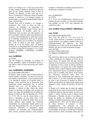 entró en el mundo (1 Co. 15:22), por Cristo entró     comparar el almendro al cabello encanecido de un
la vida. Aunque la Biblia no desarrolla la idea del   anciano que se apresura a la tumba.
alma de una manera abstracta como lo hace la
filosofía, no obstante, es bien claro que en el
Nuevo Testamento el alma que anima al hombre          nom, ALMOHADA
terrenal lo sobrevive y lo animará cuando, ya         tip, UTEN
transformado y revestido de inmortalidad, tenga la    (1 S. 19:13, 16). Probablemente consistía en un
plena visión de Dios.                                 colchón de pelo de cabra o en una piel enrollada.
Cuando Dios creó al hombre a su «imagen y             Esta palabra, en Mr. 4:38, está traducida por
semejanza» (Gn. 1:26), su alma, su vida, su           «cabezal o cojín».
carácter, su voluntad, su psicología, su
personalidad total tenían rasgos divinos que el       nom, ALMUD. (Véase PESOS Y MEDIDAS.)
pecado destruyó. El hombre, señor de la
Naturaleza, tiene un alma, una vida superior a la     nom, ÁLOE
de los animales, sobre los cuales tiene dominio por   tip, FLOR COSM ARBO COST
su razón y personalidad que le vienen por un acto     (Nm. 24:6; Sal. 45:8; Pr. 7:17; Cnt. 4:14; Jn.
de la soberana voluntad de Dios que le permite        19:39). Árbol resinoso y aromático, de donde se
señorear y «llamar» por su nombre a los animales      extraía perfume. Los egipcios usaban el áloe en el
(Gn. 2:19). Su alma es, por tanto, superior y         embalsamamiento de cadáveres. No debe
distinta de la de los demás seres. El hombre          confundirse con el áloe actual, de la familia de las
resucitará en su integridad (tanto los buenos como    liliáceas, del que se extrae un purgante amargo.
los malos) al final de los tiempos (1 Co. 15:45).     nom, ALTAR
(Véanse HOMBRE, CORAZÓN, CUERPO,                      tip, ESCA TIPO CONS LEYE
ESPÍRITU)                                             ver, OBRAS, SACRIFICIOS
                                                      vet,
nom, ALMENAS                                          Una estructura sobre la que se ofrecían sacrificios
tip, CONS                                             a Dios; imitada por los paganos en honor de sus
Las del Templo de Jerusalén, en tiempos de            falsos dioses. El primer altar del que tenemos
Cristo, quedaban, según el historiador Josefo, a      mención en las Escrituras es el construido por Noé
casi 200 m. sobre el lecho del arroyo del Cedrón      al abandonar el Arca; sobre él ofreció sacrificios
(Mt. 4:5).                                            de todo animal y ave puros (Gn. 8:20). También
                                                      Abraham, Isaac y Jacob erigieron altares al Señor;
nom, ALMENDRA, ALMENDRO                               éstos seguramente fueron construidos de piedra o
tip, FLOR ARBO TIPO FRUT                              tierra, pero es notable cuán pocas veces leemos
En hebreo, tanto el árbol como el fruto reciben el    que ofrecieran sacrificios sobre ellos. En
mismo nombre («shaqed»). Se deriva de una raíz        ocasiones se dice simplemente que erigieron un
que significa «apresurarse», y que se ajusta mucho    altar a Jehová, y en otras ocasiones que erigieron
a su naturaleza, porque es el primer árbol en         un altar y que invocaron el nombre de Jehová.
florecer, como precursor de la primavera. Este        Parece que los altares se erigían como lugares para
significado queda confirmado por el profeta           allegarse a Dios, siendo el sacrificio la base de
Jeremías (Jer. 1:11, 12). El profeta vio un           ello.
almendro, y Jehová le dijo: «Bien has dicho,          A Moisés se le mandó que en todos los lugares
porque yo apresuro mi palabra para ponerla por        donde Dios hiciere estar la memoria de Su nombre
obra.» Las copas del candelabro de oro debían ser     le deberían erigir un altar de madera, de tierra o de
hechas en forma de flor de almendro (Éx. 25:33,       piedra, y ofrecer encima ovejas y bueyes como
34; 37:19, 20). La vara de Aarón brotó, y dio         holocausto y ofrendas de paz; si los altares se
flores y almendras en una noche (Nm. 17:8),           hacían de piedra, no deberían ser de piedra
hermoso tipo de la salida del Señor Jesús de Su       labrada; si alzaban herramienta sobre él, quedaría
tumba, perfecto para cumplir Sus funciones            contaminado (Éx. 20:25, 26). No debe hacer nada
sacerdotales. En Eclesiastés, donde parece que        de obras humanas al acercarse a Dios;
todo está deteriorándose (Ec. 12), en lugar de la     lamentablemente, este principio ha sido
traducción «florecerá el almendro», puede             terriblemente violado por inmensas secciones de
traducirse «el almendro será menospreciado»;          la cristiandad, en las que se enseña que el hombre
otros vierten, «causará rechazo»; otros prefieren     debe acercarse a Dios con buenas obras para ser

                                                                                                        38
 
