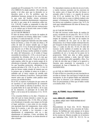 aceptado por Él (contrastar Tit. 3:4-7; Ef. 2:8-10).   En Apocalipsis tenemos un altar de oro en el cielo,
(Ver OBRAS) Se añade también: «No subirás por          y mucho incienso asciende con las oraciones de
gradas a mi altar, para que tu desnudez no se          los santos; pero el fuego del altar de bronce es
descubra junto a él.» Se prohiben aquí las             arrojado sobre la tierra, y es seguido de juicios
añadiduras humanas, porque en las cosas divinas        (Ap. 8:3-5; cp. también Ap. 9:13). Y Juan oyó
lo que surja del hombre mismo solamente                decir al altar (así es como se debería traducir este
manifiesta la condición absolutamente vergonzosa       pasaje): «Ciertamente, Señor Dios Todopoderoso,
de todo lo que surge de la naturaleza caída (cp.       tus juicios son verdaderos y justos» (Ap. 16:7). Se
Col. 2:20-30). Cuando se emprendió la obra del         trata aquí indudablemente del altar de bronce (cp.
tabernáculo, Moisés recibió precisas instrucciones     Ap. 6:9; Is. 6:6).
y se le ordenó que lo hiciera todo como le había
sido mostrado en el monte.                             (b) ALTAR DE INCIENSO
(a) ALTAR DE BRONCE                                    El altar del incienso estaba hecho de madera de
El altar de bronce debía ser hecho de madera de        acacia, recubierto de oro puro (Éx. 30:1-5; 37:25-
acacia recubierta con bronce; debía tener 3 codos      28). Tenía 1 codo de lado y 2 codos de alto. En el
de altura y 5 codos de lado (Éx. 27:1-8).              templo de Salomón, este altar era de madera de
En el templo erigido por Salomón este altar estaba     cedro, recubierta de oro, pero no se dan sus
hecho de bronce, y tenía 10 codos de altura y 20       dimensiones. En el futuro templo milenial descrito
codos de lado (el mismo tamaño que el lugar            por Ezequiel el altar del incienso tiene 2 codos de
santísimo (2 Cr. 4:1)). El altar del templo milenial   lado y 3 codos de alto (Ez. 41:22). El altar del
está descrito en el libro de Ezequiel (Ez. 43:13-      incienso recibe también el nombre de «altar de
17). El altar de bronce recibía también el nombre      oro». Estaba situado en el lugar santo, junto con el
de «altar del holocausto»; en él estaba el fuego       candelabro de oro y la mesa de los panes de la
encendido de continuo (Lv. 6:9), y era en él que se    proposición. Sobre este altar se debía quemar
consumían las ofrendas, esto es, en la reja que        santo incienso mañana y tarde, tipo del Señor
estaba colocada en su medio. Tenía un cuerno en        Jesús como perpetuo sabor agradable a Dios. Fue
cada esquina, sobre los que se ponía sangre de la      al lado de este altar que el ángel se le apareció a
ofrenda por el pecado. Allí se acogían a refugiarse    Zacarías para anunciarle la concepción y el
los que buscaban protección, aferrándose a los         nacimiento de Juan el Bautista (Lc. 1:11). (Ver
cuernos del altar (1 R. 1:50, 51; cp. Éx. 21:14). El   SACRIFICIOS)
altar de bronce estaba situado de manera que era
lo primero que se hallaba al entrar en el patio, y     (c) ALTAR AL DIOS NO CONOCIDO
señalaba que el único camino de entrada ante           El altar al Dios no conocido era una inscripción en
Jehová era mediante el sacrificio. Tenía que haber     un altar en Atenas. Sea cual fuere el origen de esta
muerte antes que el hombre caído pudiera tener         inscripción, le dio al apóstol Pablo una admirable
acceso a la morada de Dios.                            tesis para su discurso a los idólatras atenienses.
En el NT se expresa el principio de que comer de       Éste era precisamente el Dios que él había venido
un sacrificio es una manifestación de comunión         a revelarles (Hch. 17:23).
con el altar donde se efectúa el sacrificio. Así, no
se puede beber de la copa del Señor y de la copa
de los demonios, ni participar de la mesa del
Señor y de la mesa de los demonios (1 Co. 10:18-       nom, ALTÍSIMO. Véase NOMBRES DE
21).                                                   DIOS.
A los creyentes hebreos se les dijo: «Tenemos un
altar del cual no tienen derecho a comer los que       nom, AMALEC, AMALECITAS
sirven al tabernáculo» (He. 13:10). Ello se refiere    tip, BIOG ARQU HIST TRIB HOMB HOAT
a la ofrenda por el pecado, cuya sangre era llevada    ver, EGIPTO
al lugar santísimo, y cuya carne no era comida,        vet,
sino quemada fuera del campamento. Jesús sufrió        Descendientes de Esaú (Gn. 36:12). Moraron
fuera de la puerta, y por ello, para estar en Su       durante mucho tiempo en las cercanías de Cades-
compañía, se instruía a los creyentes a que            barnea. Se hallaban por estos parajes en la época
abandonaran el campamento; esto es, a que              del éxodo (Nm. 13:29; 14:25). Desde las cumbres
abandonaran el judaísmo. Como servidores del           de los montes de Abarim se podía ver el territorio
tabernáculo que eran todavía, no tenían derecho al     que habitaban (Nm. 24:20; Dt. 34:1-3). En su
altar cristiano.
                                                                                                        39
 